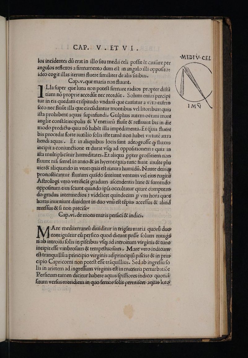 los incidentes dà erat in illo fitu medii celi poflit é cau&amp;re per angulos reflexos a firmamento dum ett in anzulo illi oppotito: idco cogit illas iterum fluere fimiliter de alis fitibus. | Cap.v.que maria non fluunt. | ] Lla fuper que luna non poteft firmare radios propter diftá I uam nó proprie accedüt nec recedüt.. Solum eniin percipi tur in eis quedam crifpitudo vndarü que caufatur a veto exérite fcco nec fluüit illa que circüdantur montibus vel litoribus: quia ifta prohibent aquas fupinfundi. Gulphus autem oceani maré anglie conftátinopolis &amp; V enetiarü fluür &amp; refluünt bis in die modo predicte quia nó habét illa impedimenta. Et quis fluere bis procedat forte auxilio folis iftetamé non habet virtüté attra hendiaquas. Et in aliquibus locis unt adeogrofle qp fluxus incipit a coniunctione et durat víq; ad oppofitionem r quix 1n ifta multiplicátur humiditates. Et aliqua ppter groffitieny nore fiuunt nifi femel in antio &amp; ii hyeme/quia cunc fiaüt-inulte plu uies&amp; aliquando in vere: quia eft riatura humidü. Naute deniáy pronofticantur fluxum quádo fentiunt ventum vel eitis fugrjti Aftrologi vero verificát eradum afcendentis lune &amp; fumendo oppofitum eius feiunt quando ipfa occultatur quare compta o;gradus intermedios : videlicet quindecim p vna hora quot horasinueniunt diuidunt in duo vnu eft tépas acceflus &amp; aliud reaeílus.&amp; fi non precife« : Cap.vi.de motuimaris perfici &amp; indici. b Are mediterraneü diuiditur in trigitamarii quorü duo M contieuátur cü perfico quod dicunt pofle folum nauigá tiab introitufolis inpifeibus víajad introitum virginis &amp; tune incipit effe vinbrofum &amp; tempeftuofani. Mare veroindicum efttranquillüa principio virginis adiprincipiü pifcist &amp; in pritr cipio Capricorni non potelt effe cráquillius, Sed ab ingtefiu fo lis in arietem ad ingreffuns virginis eftin maxima perturbatióe Perficum tamen dicitut'habere aquas fpiffiores indico: quoniá fiam verfüsmeridiem in quo fernotolis pertifeet aquas luto