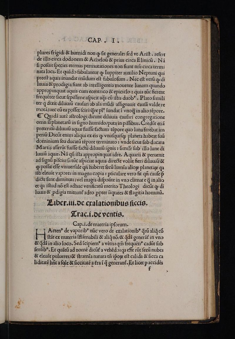 GAP. 1011 plures frigidi &amp; humidi non q fit generale: fed vc A rift . refert de illo circa dodonem &amp; Acheloü &amp; prius circa Elinicüà.. Nà fi pofüit fpecies eternas permutationes non fiunt nifi circa termi nata loca. Et quádo fabulantur q luppiter auxilio IN eptuni qui preett aquis inundat müdum eft fabulofüm ..INec eft verü o» di luuia &amp; prodigia fiant ab intelligentia mouente lunam quando appropinquat aquis cum ecentrico &amp; epiciclo : quia tüc fierent frequéter ficut fepiffime afpicit aqs cüi iftis duob? . Plato fimili ter q dixit diluuiti cau(ari ab aía müdi affignauit caufá valde re motá/nec cü ea poflet ícirisqre pl? fundat í vnoGinalio tépore. €, Quidà auté atroloei dicant diluuia caufari congregatione omn.;ü planetarü in figno humido/puta in piffibus; Credüt etiá preteritü diluui&amp; aquz fuiffe fa&amp;tum tépore quo luna ferebat im perii Dicüt enim aliqui ex eis gp vnuíquifg; planeta habeat fuü dominium feu ducatü tépore terminato : vnde ficut füb dacatu Martis afferüt fuiffe fatu diluuiü ignis : fimilr fub illo lune di luuiü aqux. INá qi ifta appropinquat idre. À quarii &amp; peruenit ad fignü pifcis: (1 tüc afpiciat aquas directe volüt fieri diluuitv&amp; qp poffit effe vniuerfale qi haberet fecü lumía aliog planetag qa ifti eleuát vapores in magna copia : pticulare vero fit qi caufe $ dicte funt diminute| ve] magis difpofite in vno climat e d inalio ec qa iftud nó eft adhuc vetificatü merito Theologi dicüt cy di luuia &amp; pdigia mittunt adeo ppter fiqtates &amp; flagitia hominü, V ibcr.iii.oc eralationibus ficcis. | 3Lrac.i.oc ventís, Cap.i.de materia ipforum. - 1 Acte? de vaporib? nüc vero de exalationib? qrü aliá có 4 d ftátex materia iflámabili &amp; aliq n0/&amp; qdá generát in vno &amp; qdà in alio loco. Sed ícipiem? a vétis: qi frequéu? cadüt fub fenfib?, Et quátü ad nomé dicü£ a vehéd5:qa effe rüt fecü nubes . &amp; eleuát pulueres/&amp; ftramía natura tf ipose eft calida &amp; ficca ca liditaté hntafole &amp; ficcitaté a tra í d generant. Ec licet p accidés