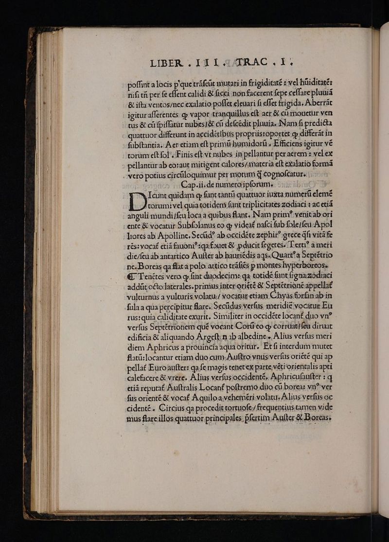 LIBER . IE 1 4ATRAC , Y. poffint a locis p que tráfeüt mutari in frigiditaté : vel hüiditaté: | HII. | nifi tii per fe effent calidi &amp; ficci non facerent fepe ceffarepluuiá | TEE &amp; ifta ventos/nec exalatio pollet eleuari fi effet frigida, Aberrát TE igitur afferentés cp vapor tranquillus eft aer &amp; cu mouetur ven M tus &amp; cü fpiffatür nubes]&amp; cá defcédit pluuia. INam fi predicta VH. | quattuor differunt in accidétibus propriisroportet gy differát in TID fubítantia. A er etiam eft primi bumidorfi « Efficiens igitur vé [dd torum eft fol. Finis eft vt nubes in pellantur peraerem : velex WU pellanturab eo:aut mitigent calores/amateria eft exalatio formá Mg veto potius circtiloquimur per morum d cognofcatur. | Cap.ii,de numeraipforum.. —.... | Ióintquidam g funt canrü quattuor iuxta namerü elemé T janosted quia totideni funt criplicitates zodiaci : ac etiá anguli mundi/feu loca a quibus flant. Nam prim venitab ori | ente &amp; vocatur Subfolanus eo g» videaé nafci fub folejfeu A pol MU ; lores ab Apolline. Secüd ab occidéte zephir^ grece qfi vitá fe In rés: vocat etiá fauoni?sga fouet &amp; p ducit fegetes. T erti? a meri Wl die/feu ab antartico Aufter ab hauriédis aqs.Quart?a Septétrio i ne. Boreas qa flata polo: attico tráfiés p montes hyperboreos. Tu (— € Yenétes vero qy fint duodecim: qa totidé funt frgnazódiaci WE . -addüt octo laterales. prinàus interoriété &amp; Septétrioné appellat | vulturnus a yulturis volatu: vocatar etiam Chbyas forfan ab in n fülaa qua percipitur lare. Secüdus verfus. meridie vocatur Eu rus:quia caliditate exurit, Similiter in occidéte locan£ duo vn? | verfus Septétrionem qué vocant Corái eo qy corrtiat/feu diruat | edificia &amp; aliquando Argeftcn ab albedine... Alius verfus meri | diem A phricus a prouincía aqua oritur. Etfi interdum mutet il | flatü:locantur etiam duo cum. Auffro vntis verfus oriété qui ap [i | pellat Euroaufter: qa fe magis tenetex parte ;véti'orientalis apti | | | calefacere &amp; vrere. Alius verfus occidenté, Aphricufaufter : q etiá reputat Auftralis Locant poftremo duo cu borea: vn?'ver WI cidenté. Circius.qa procedit tortuofe/ frequentius tamen vide | mus flare illos quattuor principales. pfertitn. After &amp; Boreas. ÓARÓAER a OB, gus mr T tt pum cre m e e e — — - — - . - - — — ——————— — eee dee ^ P] À — ————————  ———— —