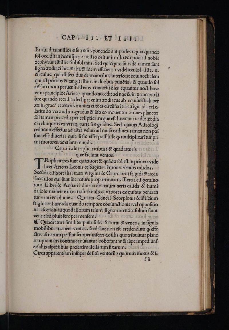 ICAPABEI. Efirimig Ec alii dicunt illos effe xxiii. ponendo antipodes : quia quando fol occidit in hemifperio noftro oritur in illo.&amp; quod eft nobis zephyrus eftillis Subfolanus. Sed quicquid fit eadé tamen fünt figna zodiaci hic &amp; ibi/&amp; idem efficiens : videlicet (ol. Itte. n. circulus: qui eft fecüdus de maioribus interfecat equinoctialem qui cft primus &amp; tangit iftum in duobus pun&amp;is | &amp; quando fol ex fuo motu peruenit ad eius contactü dies equantur noctibus: vtin principio: Arietis quando accedit ad nos &amp; in princi pioli bre quando recedit: declipat enim zodiacus ab equino&amp;tiali per xxiii.grad et Xxxiii.mintita et tota circuferétia attigit ad cccIx. latitudo vero ad xii.eradus &amp; füb eo mouentur omnes planete: ci relinquens ex vtrag; parte fex eradus. Sed. quáuis Attrologi redücant effe&amp;us ad aítra veluti ad cau(3 ordines tamen non pof mi motores/ac etiam mundi. Cap.iii.de triplicitatibust &amp; quadrataris pti d quzfaciunt ventos. — - : : F potes funt quáttüor:&amp; quádo fol eftin prima: vide licet A rietis Leonis et Sagittarii mouet ventos calidos. Secüda eft barealis: tauri vitginis &amp; Capricorni fri gida&amp; ficca facit illos qui (unt füe nature proportionati . T ettia eft gemino rum Libre&amp; Aquarii diurna de natura aeris calida &amp; humi da fole manente in ea trahit multos vapores ex quibus geheran tur venti &amp; pluuié, ^ Q uarta- Cancri Scorpionis &amp; Pifcium ftigida et humida quando tempore coniunctionis: vel oppofitio venti:fed pluit fere per menfémz-: 5 | 2uool s €; Quadrature fimiliter puta folis: Saturni &amp; veneris in fignis mobilibus mouent ventos. Sed fane non eft ctedehdum o effe &amp;us aftrorum poffint femper inferri ex illis que tribuütur plane tis: quoniarri continue mutantur roborantnr &amp; fepe impediuné exaaliis afpecibus prefertim ftellarum fixarum. | Circa apparentiam infüper &amp; fitü ventorü / quorum m fi