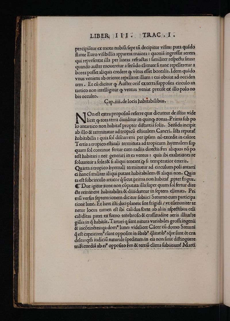 Mom, SV Tet i — [20  2 m RN ——À Sec c —— : ur —SÓ——— LIBER ILI: /TRAC.I. percipiatur ex motu nubiti/fepe t decipitur vifus: puta quíádo flante Euro vifibillia apparent maiora : quoniá ingroffat aerem qui reprefentat illa per lineas refractas : fimiliter refpectu fitus: quando aufter moueretur a fecüdo climate fi cunc repelleretur a borea poffet aliquis credere op vétus eflet borealis. Idem quádo vnus veniens ab oriente repelleret illum : cui. obuiat ad occiden tem . Et cü dicitur gj Aufter ori£ exterra fuppofita circulo an tartico non intelligitur c ventus veniat precife ex illo polo no bis occulto. ;; Cap.iiii.de locis habitabilibus, Oneft atra propofità referre qua dicuritur de iftis: vide licet gy tota terra diuiditur in quingy zonas. Prima fub loantartico non habitat propter diftantià folis. Secüda incipit ab illo &amp; terminatur ad tropicü. eftiualem Cancri. I(ta reputaé habitabilis : quia fol difcurrens per ipfam. nó excedit in calore T ertia a tropico eftiuali terminata ad tropicum hyemalem fup quam fol continue fertur cum radiis directis £m aliquos nó po teít habitari ::nec generari in ea ventus :. quia ibi exalatianes re foluuntura fole/&amp; fi aliqui teneant gp fi temperatior ceteris, Quartaa tropico hyemali terminatur ad circulum poli antarti ci hancimiliter aliqui putant habitabilem/&amp; aliqui non- Quin ta eít fübcirculo artico/ Q ficut prima rion habitá£ pptet frigus, €. Due igitur zone non cóputata illa fuper quam fo] fertur dire &amp;e remanent habitabiles &amp; diuiduntur in feptem. climata. Pri mi verfus feptentrionem dicitur fübiici Saturno cum participa tione lune. Ec licet ifti duo planete fint frigidi / vt cómuniter te netur locus tamen eft ibi calidus forte:ab aliis afpe&amp;ibus celi caliditas patet. ex fumo tenebrofo &amp; craffitudine aeris illius're giói sinq habitát. T artari.q fünt natura variabiles groffiingenii &amp; incótinétes:qa dom? lune: videlicet Cácer cà domo Saturni q eft capricorn?:funt oppofitein ábab? dlitatib?:Gre funt et crá deles:qrb iudiciü naturalet peditumin cis non finit diftinguere mificordiá ab ci? oppofito m &amp; tettiü clima fubiitiunt Marti