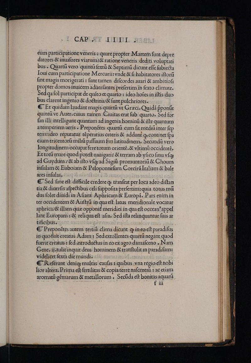 CADVJIT LIII cum participatione veneris ; quare propter Martem fünt depre datores &amp; inuafores viarum/&amp; ratione veneris dediti voluptati bus . Quartü vero quintüfextü &amp; Septimi dicunt effe (übiecta Ioui cum participatione Mercurii: vnde &amp; fi habitatores iftorü fint magis morigerati : funt camen difcordes auari &amp; ambitiofi propter domos inuicem adüerfantes prefertim in fexto climate. 5ed qa fol participat de quíto et quarto : ideo hoíes in iftis duo bus clarent ingenio &amp; do&amp;trina/&amp; funt pulchriores. . . €. Ec quidam laudant magis quartíi vt Graci; Quidá pponüt quintü vt Auer.cuius tamen Ciuitas erat fub quarto. Sed for atemperiem aeris « Preponétes; quartü cum fit mediü inter fep tem:ideo reputatur téperatius ceteris &amp; addunt qj continet fpa cium tricentór&amp; mili paffuum £m latitudinem. Secundü vero longitadinem occupat feretotum orienté. &amp; vItimü occidenté. Ettotü mare quod poteft nauigari/ &amp; terram ab yfico finu vfq ad Guydum / &amp; ab itto vfqy ad Sigiü. promuntoriü &amp; Choum infulam &amp; Euboiam &amp; Peloponnefüm CorciráItaliam &amp; bale ares infülas. Íocdles6i | 3B «L Sed fane eft difficile credere cp tranfeat per loca adeo diftan tia&amp; diuerfis afpectibus celi fappofita prefertim: quia totus mü dus folet diuidi in. A fiam Aphricam &amp; Europá. Pars enim in ter occidentem &amp; Auftrü in qua eft. latus meridionale.vocatur aphrica/&amp; illam quiz opponi£ meridiei in qua eft occeanappel lant Europam :&amp; reliqua eft afia. Sed ifta relinquantur fuis ar tificibus, fuerit creatus t fed introductus in eo ex agro damafceno , Nam Gene. ii-tulitinquit deus: hominem &amp; rranftulit 1n paradifüm: videlicet fexta die mundi TT | €L Roeferünt denig; multas caufas : quibus vna regio eft nobi lior altera: Prima eft fertilitas &amp; copiaterre nafcentiü : ac etiam £ iii