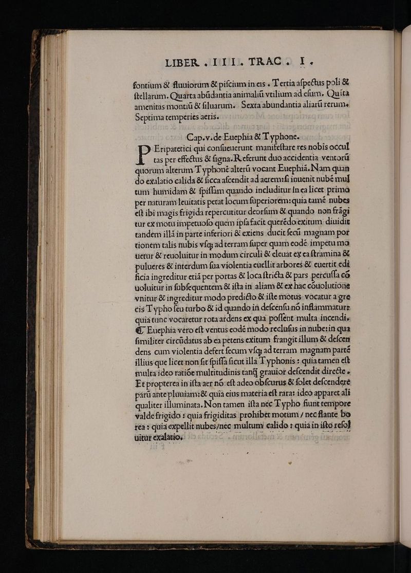 àá€  Bí — ——— ect LIBER .,III4 TRAC» I. fontium &amp; fluuiorum &amp; pifcium in eis . TT ertia afpe&amp;us poli &amp; ftellatum. Quarta abüdantia animaliü vtilium ad efum. Quita amenitas montiuü &amp; filuarum. Sexta abundantia aliarü rerums Septima temperies aeris. Cap.v.de Eucphia &amp; T yphone. T Eriparetici qui confaeuerunt. maniteflare res nobis occul A -ocspereffcetus &amp; figna. R cferunt duo accidentia ventorü quorum alterum T yphoné alterü vocant Euephiá. Nam quan do exalatio calida &amp; ficca afcendit ad aerem:fi inuenit nubé mul tuti humidam &amp; fpiffam quando includitur In ea licet prima per naturam leuitatis petat locum füperiorem:quia tamé nubes eit ibi magis frigida repercutitur deorfum &amp; quando non frági tur ex motu impetuofo quem ipfafacit querédo exitum diuidit tandem illá in parte inferiori &amp; exiens ducitfecü magnam por tionem talis nubis víq; adterram fuper quam eodé impetu ma üietat &amp; reuoluitür in modum circuli &amp; eleuat ex ea ftramina &amp; pulueres &amp; ibterdum fua violentia euellit arbores &amp; euertit edi ficia ingreditur ctiá per portas &amp; loca ftricta € pars percuffa có uoluitur in fübfequentem &amp; ifta in aliam &amp; ex hac couolutione vnitür &amp; ingreditur modo predi&amp;o &amp; ifte mótus. vocatur a gre cis Typhofeuturbo &amp; id quando ifi defcénfu nó inflammaturz quia tunc vocaretur rota ardens ex qua poflent multa incendi, € Eucphia vero eft ventus codé modo reclufus in nube:in qua M — TM EE Mm xc m A Mita da acta e eig, i Jn nat ette ia Me LR.
