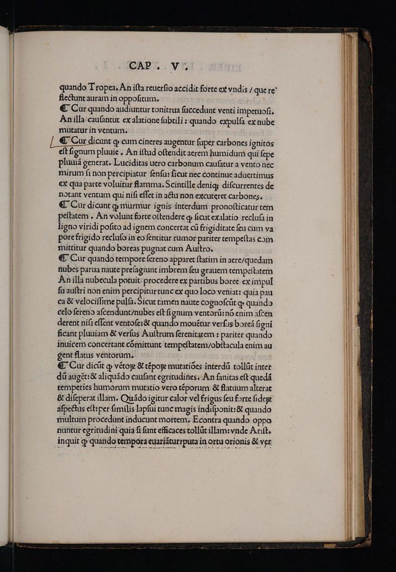 quando T ropea, An ifta reuerfio accidit forte cx vndis / que re' flectunt auram in oppofitum. | €; Cur quando audiuntur tonitrua füccedunt venti impetuofi. Anilla caufantut ex alatione fübtili ; quando expulfa ex nube mutatur in ventum. et fignum pluuie , An iftud oftendit aerem humidum qui fepe pluuiá generat. Luciditas uero carbonum caufatur a vento nec mirum fi nan percipiatur fenfu: ficut nec continue aduertimus cx qua parte voluitur flamma. Scintille denig; difcurrentes de notant ventum qui nifi effet in a&amp;u non excuterer carbones. €. Cur dicunt g murmur i gnis interdum pronofticatur cem peftatem . An volunt forte ottendere o ficut exalatio reclufa in ligno viridi pofito ad i gnem concertat cü frigiditate feu cam va pore frigido reclufo in eo fentitur rumor pariter tempeftas com mittitur quando boreas pugnat cum Auttro. € Cur quando tempore fereno apparet ftatim in aere/quedam nubes parua naute prefagiunt imbrem feu grauem tempeítatem An illa nubecula potuit: procedere ex partibus boree ex impul fu auftri non enim percipitur tunc ex quo loco veniat: quia pau ca &amp; velociffime pula. Sicut tamen naute cognofcüt q» quando celo ferenio afcendunt/nubes eft fignum ventorü:nó enim afcen derent nifi effent ventofe:&amp; duis mouétut verfus boreá figni ficant pluuiam &amp; verfus Au(trum ferenitatem : pariter quando inuicem concertant cómittunt tempeftatem/obítacula enim au gent flatus ventorum, | | €L' Cur dicüt qj» vétog &amp; tépoge mutatioes interdü tollüc inter dü augét:&amp; aliquádo caufant egritudines, An fanitas eft quedá temperies humorum mutatio vero téporum &amp; flatuum alterat &amp; difeperat illam. Cmiádo igitur calor vel frigus feu forte fidege afpectus eft:per fimilis lapfui tunc magis indifponit:&amp; quando nühtur egritudini quia fi funt efficaces collüt illam: vnde Arift. inquit cy quando tempora euariáturrputa in ortu orionis &amp; ver