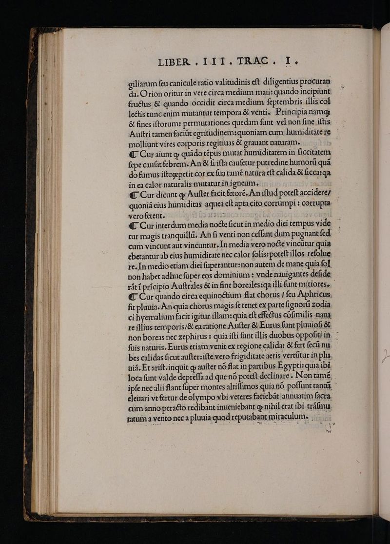 E ———5———— ———— — Lá l———ÁÓ— —— * we m TT NETT n m e Y e i i M n — É- uem e PET m t Eee - -— € À——  E zT - * LIBER . I1 1. TRAC. I. giliarum feu canicule ratio valitudinis eft diligentius procuran: da. Orion oritur in vere circa medium maii: quando incipiunt. fru&amp;us &amp; quando occidit circa medium feptembris illis col lectis tanc enim mutantur tempora &amp; venti. Principia namg &amp; fines iftorum: permutationes quedam funt. vel non fine iftis Auftri tamen faciüt egritüdinem:quoniam cum humiditate re molliunt vires corporis regitiuas &amp; grauant naturam. | € Cur aiunt q quádo tépus mutat humiditatem in ficcitatem fepe caufat febrem. A n &amp; fiifta caufetur putredine bumorü quá do fumus iftogpetit cor ex fua tamé natura eft calida &amp; ficcatqa in ea calor naturalis mutatur in igheum. | €. Cur dicunt g; Aufter facit fetoré. A n iftud poteft accidere/ quoniá eius humiditas aquea eft apta cito corrumpi : corrupta. vetofeténtoi5 oi Uo 3250 (BE C3 ri €. Cur interdum media noe ficut in medio diei tempus vide tur magis tranquillü. An fi venti non ceffant dum pugnant fed cum vincunt aut vincuntur, In media vero nocte vincütur quia ebetantur ab eius humiditate nec calor folis:poteft illos refolue re. In medio etiam diei fuperantur:non autem de mane quia fo] non habet adhuc fuper eos dominium : vnde nauigantes defide; rátí prícipio Auftrales &amp; infine boreales:qa illi funt mitiores, «I Cur quando circa equino&amp;ium flat chorus 1 feu Aphricus. fit pluuia. An quia chorus magis fe tenet eX parte fignorü zodia ci yemalium facit igitur illam:quia eft effectus cofimilis natu re illius temporis/&amp; ea ratione Aufter &amp; Eurus funt pluuiofi € non boreas nec zephirus : quia ifti funt illis duobus oppofiti in. ' fais naturis. Eurus etiam:venit ex regione calida: &amp; fert feci nu. bes calidas ficut aufter:ifte vero frigiditate aeris vertütur in plu, ii. Et arift.inquit cp aufter nó flat in partibus Egypti: quia ibi loca funt valde depreffa ad que nó pote(t declinare . Non tamé ipfe nec lii flant fuper montes altiffimos quia nó poffunt canti, - eleuari vt fertur deolympo vbi veteres faciebát annuatim facra. cum ario peraéto redibant inueniebant gp nihil erat ibi tráfmu ratum a vento neca pluuia quod reputabant miraculum. |  Ec n