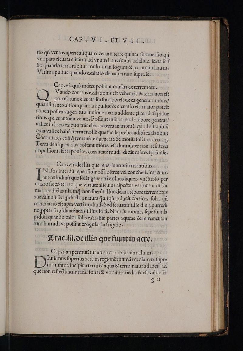 CAPAX BT Y Ig tio qn ventus aperit ali quam venam terre quinta fübmerüo qn vna pars eleuata eiicitur ad vnum latus &amp; alia ad aliud fexta fcif fio quando terra rüpitur multum in lógum &amp; param in latum, V ]tima pulfus quando exalatio eleuat terram fupra fe. Cap. vi.quó mótes poflunt caufari ex terremotu. Vando conatus exalationis eft vehemés &amp; terra non eft porofa tunc eleuata fürfüm poteft ex ea generari mons/ quia eít canco altior quáto impulfus &amp; eleuatio eit maior poteft tamen poftea augeri tü a luuione maris addente ci terri tü puiue ribus q eleuantar a vento. Poffunt infuper eodé tépore generari vallesinlocoex quo fuit eleuataterra in monté quod eit dubiü quia valles habét terrá mollé que facile prebet adit exalationi: Cócauitates etiá q remanét ex generatióe motiü folét repleri aqs Terra deniq; ex qua cóftant motes eft dura aliter non. refilterer impulfiori. Ecfi pon&amp;tes eternitaté müdi dicát mótes fp fuifle, Cap. vii. de illis que reperiantur in montibus. N iftis interdü reperiütur offa oftree vel conche Limacium ! auc teftudinü que folét generari ex luto aqueo vnc&amp;uofo per mixto ficco terreo que virtute alicuius afpe&amp;us vertuntur in for mas predictas ifta inq noh fuerüt illuc delata tépore terremotus aut diluuii fed pdu&amp;ta a natura q aliq pducit cortices olas qü materia nó e(t apta verti in aliud. Sed feratur illic diua putredi ne pter frigiditaté aeris illius loci, Nam &amp; montes fepe fünt la pidofi quando calor folis extrahit partes aqueas &amp; remanet can tum humidi vt poffint coagulari a frigido. 7 rac.iii.ocillío quefiuntin acre. Cap.i.an permutétur ab eo corpora animalium. | w Tuifimus fuperius aeré in regione infimá mediam &amp; fupre BR Jmiinfima Incipit a terra € aqua &amp; terminatur ad locü ad qué non refie&amp;untur radii folis: &amp; vocatur media &amp; eft valde &amp;i E T 9H