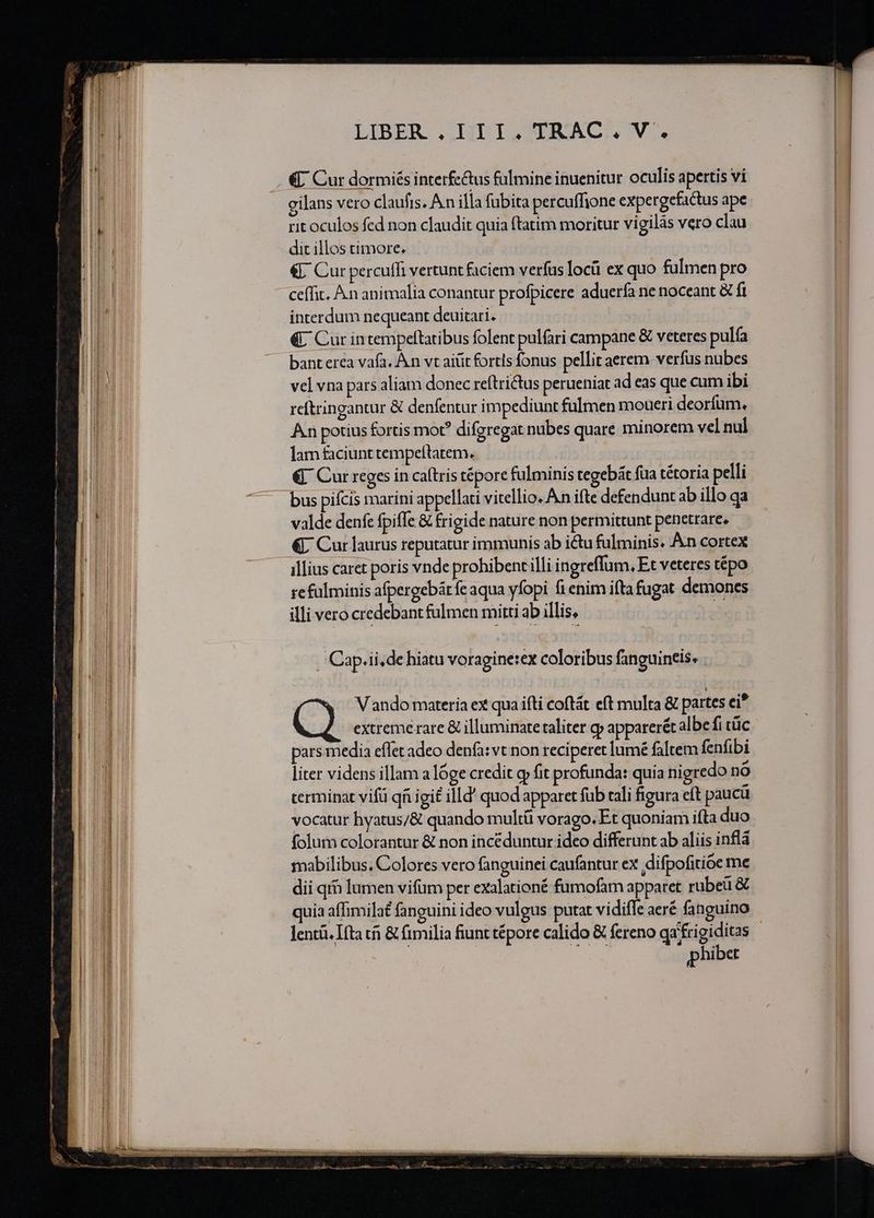 ———— — —— cc D ————— LIBER . III.TRAC.V. €; Cur dormiés interfe&amp;us fulmine inuenitur oculis apertis vi cilans vero claufts. A n illa fubita percuffione expergefactus ape rit oculos fed non claudit quia ftatim moritur vigilàs vero clau dic illos timore. | &amp;. Cur percuffi vertunt faciem verfus locü ex quo fulmen pro ceffit. A.n animalia conantur profpicere aduerfa ne noceant &amp; fi interdum nequeant deuitari. €«C Cur intempeftatibus folent pulfari campane &amp; veteres pulía bant erca vafa, Àn vt aitit fortls fonus pellit aerem verfus nubes vel vna pars aliam donec reftrictus perueniat ad eas que cum ibi reítringantur &amp; denfentur impediunt fulmen moueri deorfum. An potius fortis mot? difgregat nubes quare minorem vel nul lam faciunt tempeltatem. €. Cur reges in ca(tris tépore fulminis tegebát fua tétoria pelli valde denfe fpiffe &amp; frigide nature non permittunt penetrare. &amp;L Cur laurus reputatur immunis ab ictu fulminis. An cortex illius caret poris vnde prohibent illi ingreflum, Et veteres tépo illi vero credebant falmen mitti ab illis, dà | Cap.ii,de hiatu voragine:ex coloribus fanguineis. Vando materia ex qua ifti coftát eft multa &amp; partes ei* extreme rare &amp; illuminate taliter y apparerét albe fi tc pars media eflet adeo denfa: vt non reciperet lumé faltem fenfibi liter videns illam a lóge credit gp fit profunda: quia nigredo no cerminat vifü qi igit illd' quod apparet fub tali figura eft paucü vocatur hyatus/&amp; quando multü vorago. Et quoniam ifta duo folum colorantur &amp; non incéduntur ideo differunt ab aliis inflá mabilibus. Colores vero fanguinei caufantur ex difpofitioe me dii qrb lumen vifum per exalationé fumofam apparet rubeü &amp; quia affimilat fanguini ideo vulgus putat vidiffe aeré fanguino lentü. [fta t &amp; fimilia fiunt tépore calido &amp; fereno qa frigiditas | phiber