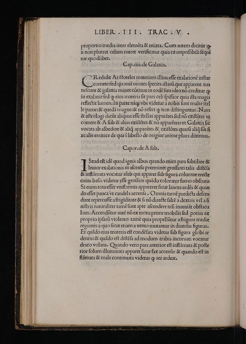 LIBERI.JII I3 JIRACSAD . proportio media inter eleméta &amp; mixta. Cum autem dicitür o it non plueret celum rueret. verificatur quia ex impoffibili fequi tur quodlibet, | Cap.iiii. de Galaxia. ^R edidit Ariftoteles materiam illius effe exalatione inftar Lo comete:fed quoniá omnes fpecies iftarü que apparent eua nefcunt &amp; galaxia manet cotinuein eodé fitu ideo nó creditur g fit exalatio fed cp eius materia fit pars celi fpifhor quia ifta magis refle&amp;tit lumen. In paite nág; vbi videtur a nobis funt multe ftel le parue:&amp; quedá magne: &amp; n6 refert gj non diftinguntur. Nam &amp; aftrologi dicüt aliquas effe ftellas apparétes fed nó exiftétes vt comete &amp; A fub &amp; alias exiftétes &amp; nó apparétes: vt Galaxia fic vocata ab albedine &amp; alid apparétes &amp; exiftétes quar alia füt fi xc alie erratice de qua í libello de origine anime plura diximus. Cap.v.de A fub. y Stud eft idé quod ignis albus quando enim pars fübtilior &amp; T leuior exalationis in afcenfu preeminet groffiori talis diftéía &amp; inflámata vocatur afub qui apparet füb figura columne erecte cuius bafis videtur effe groffior quádo coloratur fumo obfcuro Si enim tota effet vniformis appareret ficut lancea ardes &amp; quan do effet pauca vt candela accenfà . Omnia tamé predicta defcen dunt repercufle a frigiditate &amp; fi nó directe falte a dextris vela fi niftris naturaliter tamé funt apte afcendere nifi inueniát obftacu Ium: A ccendütur auté nó ex motu primi mobilis fed. potius ex proprio ipfarü violento tamé quia propellütur afrigore medie regionis a quo ficut etiam a vento mutantur in diuerfas figuras, Et quádo eius materia eft condéfata videtur füb figura globiar dentis: &amp; quádo eft dittéfà ad modum trabis incuruati vocatur draco volans. Quando vero pars anterior eft inflámata &amp; pofte rior folum illuminata apparet ficut fax accenfa: &amp; quando eft in flámata &amp; male continuata videtur g aer ardeat, |