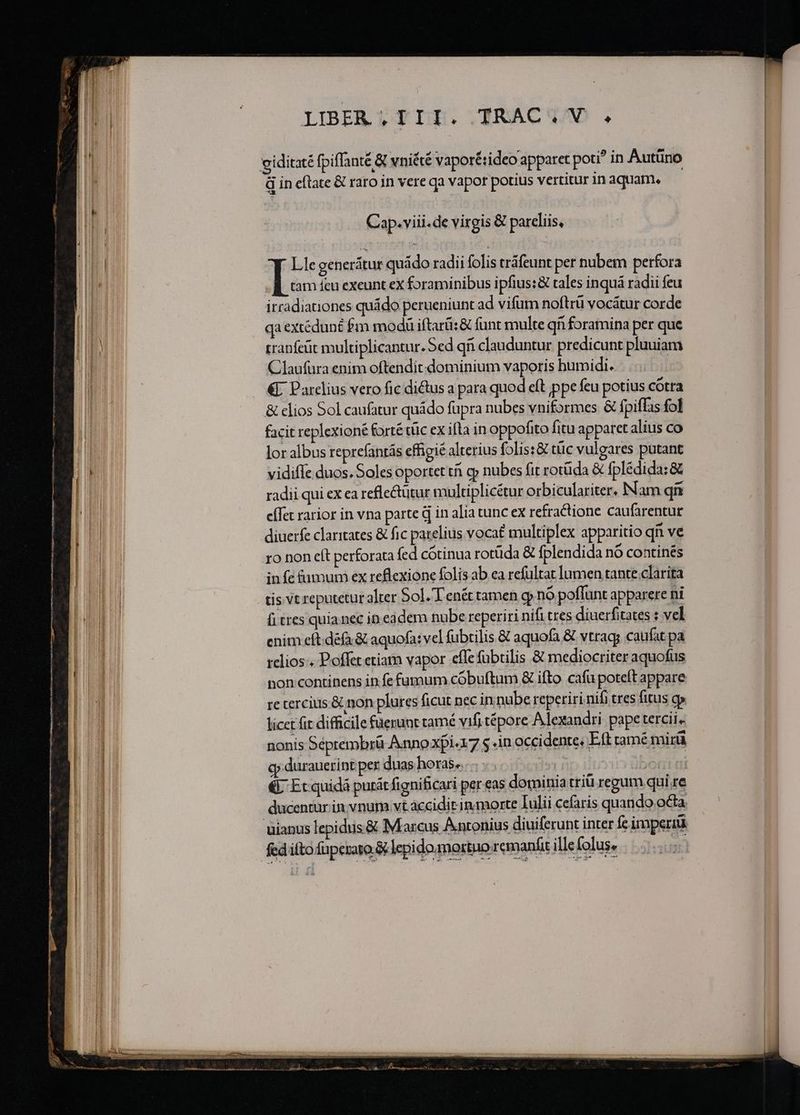 — l———— M XN ET IIBEAQ TIG RACWQMM ; B. Cap. viii.de virgis &amp; pareliis, tranfeüt multiplicantur. Sed qii clauduntur predicunt pluuiam Claufura enim oftendit-dominium vaporis humidi... €- Parclius vero fic di&amp;tus a para quod eft ppe feu potius cótra &amp; elios Sol caufatur quádo fupra nubes vniformes &amp; fpiffas fol facit replexioné fortétüc ex ifla in oppofito fitu apparet alius co lor albus reprefantás effigie alterius foliss&amp; tüc vulgares putant vidifle duos. Soles oportet tái gy nubes fit rotüda &amp; fplédida:&amp; radii qui ex ea refle&amp;ütur multiplicétur orbiculariter. Nam qi eífet rarior in vna parte d 1n alia tunc ex refractione caufarentur diuerfe claritates &amp; fic parelius voca multiplex apparitio qn ve ro non cít perforata fed cótinua rotüda &amp; fplendida nó continés infe fumum ex reflexione folis ab ea refultat lumen tante.clarita fi tres quia nec in. eadem nube reperiri nifi tres diuerfitates : vel enim eft. défa &amp; aquofa: vel fübtilis &amp; aquofa &amp; vtrags caufat pa relios . Poffet etiam vapor efle fübtilis &amp; mediocriter aquofus pon continens in fe fumum cóbuftum &amp; ifto cafu poteft appare re tercius &amp; non plures ficut nec in nube reperiri nifi tres fitus gp licet fit difficile ferunt tamé vifi tépore A exandti pape tercii. nonis Séeprembrü Annoxpi-17 $ .in occidente, Eft tamé mirü cj durauerint per duas horas. | * €. Ec quidá purát fignificari per eas dominia triü regum qui re ducentür in. vnut vt accidit in morte Iulii cefaris quando octa uianus lepiduis &amp; Marcus Antonius diuiferunt inter fe imperiü : fed ito füperazo &amp; lepi domo tuo.remanfit ille (olus, A Ct iw wnc Eo A —— oc -—-