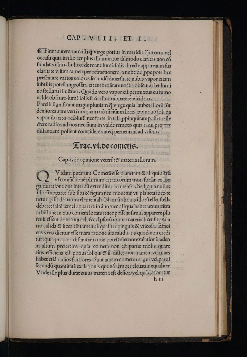 € ^ Fiuntautem tam ifti d virge potius in meridie à in ortu vel occafu quia in illo aer plus illuminatur dümodo claritas non có fundat vifum. Et licet de mane lumé folis directe appareat in fua claritate vifüm tamen per refractionem .a nube de ppe poteft re prefentare varios colores fecundü diuerfitaté nubis vapor etiam fubtilis poteft ingroffari ettenebrofitate noctis obícurari et lumi ne ftellarü illuftrari. Quádo vero vapor eít permixtus cü fumo valde obfcuro lumé folis facit illum apparere viridem. | Parelii fignificant magis pluuiam d virge quia 'nubes illorü für vapor ibi cito refoluit necforte in tali ppinquitate poffet refle Gere radios ad nos nec fiunt in valde remoto quia radii prop'er diftantiam poffent coincidere anted perueniant ad vifum. 7 rac.ei.oecometís. Cap.i, de opinione veteri: &amp; materia illorum. Vidam putarunt Cometi effe planetam &amp; aliqui afttü vFconiüctioné plurium erraticorum moti forfan ex lon ga duratione que interdü extenditur ad menfes. Sed;quia nullus illorü apparet fub fitu &amp; figura nec mouetur vt planeta ideo te netur op fit de natura elementali. Nam fi aliquis illorü effet ftella deberet falté femel apparere in áno/nec aliqua habet fitum citra orbé lune in quo cometa locatur:nec poflent fimul apparere pla fes ft effent de natura celi &amp; c. Ipforü igitur materia licet fit exala tio calida &amp; ficca eft tamen aliqualiter pinguis &amp; vifcofa. E.ffici ens vero dicitur effe mars ratione fue caliditatis quod non credi tur: quia propter diftantiam non poteft eleuare exalationé adeo jn altum prefertim quia cometa non eft parue molis. quare eius efficiens eft potius fol qui &amp; fi diftet non tamen vt. 1ars habet etiá radios fortiores. Sunt autem comete magni vel parui fecundü quantitaté exalationis que nó femper eleuatur equaliter V nde ille plus durat cuius materia eft défior/vel quádo fouctue h ii