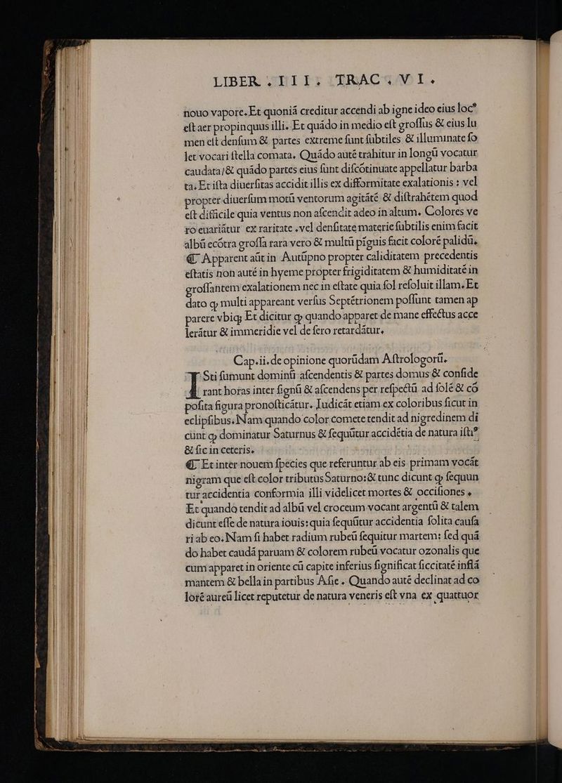 nouo vapore. Et quoniá creditur accendi ab igne ideo eius loc? cítaer propinquus illi..Et quádo in medio eft groffus &amp; cius lu men elt denfum &amp; partes extreme funt fabtiles &amp; illuminate fo let vocari ftella comata. Quádo auté trahitur in longi vocatur caudata]&amp; quádo partes eius funt difcótinuate appellatur barba ta; Ec ifta diuerfitas accidit illis ex difformitate exalationis : vel propter diuerfüum motü ventorum agitáté &amp; diftrahétem quod eft difficile quia ventus non afcendit adeo in altum. Colores ve fOeuariátur ex raritate .vel denfitate materie fübtilis enim facit albü ecótra groffa rara vero &amp; multü piguis facit coloré palidü, € A pparent aüt in Autüpno propter caliditatem precedentis eftatis non auté in hyeme propter frigiditatem &amp; humiditaté in groffantem exalationem nec in eftate quia fol refoluit illam.Et dato gj multi appareant verfus Septétrionem poflunt tamen ap parere vbig; Et dicitur cy quando apparet de mane effectus acce lerátur &amp; immeridie vel de fero retarcátur, Cap.ii.de opinione quorüdam Aftrologorü. y Sti (munt dominti afcendentis &amp; partes domus &amp; confide I rant horas inter fignü &amp; aícendens per refpe&amp;ü ad folé &amp; có pofita figura pronofticátur. Iudicát etiam ex coloribus ficut in eclipfibus.INam quando color comete tenditad nigredinem di cünt g dominatur Saturnus &amp; fequütur accidétia de natura ifti? &amp; fic in ceteris, | €L Ecinter nouem fpecies que referuntur ab eis primam vocát nigram que eft color tributusSaturno:&amp; tunc dicunt y fequun tur accidentia conformia illi videlicet mortes &amp; occifiones , E: quando tendit ad albü vel croceum vocant argentü &amp; talem dicunt effe de natura iouis: quia fequütur accidentia folita caufa ri ab eo. Nam fi habet radium rubeü fequitur martem: fed quá do habet caudá paruam &amp; colorem rubeü vocatur ozonalis que cum apparet in oriente cü capite inferius fignificat ficcitaté inflà loré aurcü licet reputetur de natura veneris elt vna ex quattuor Ca AMOEUNEERO LL uL ona abs mc cdipalia US BRE NEU: