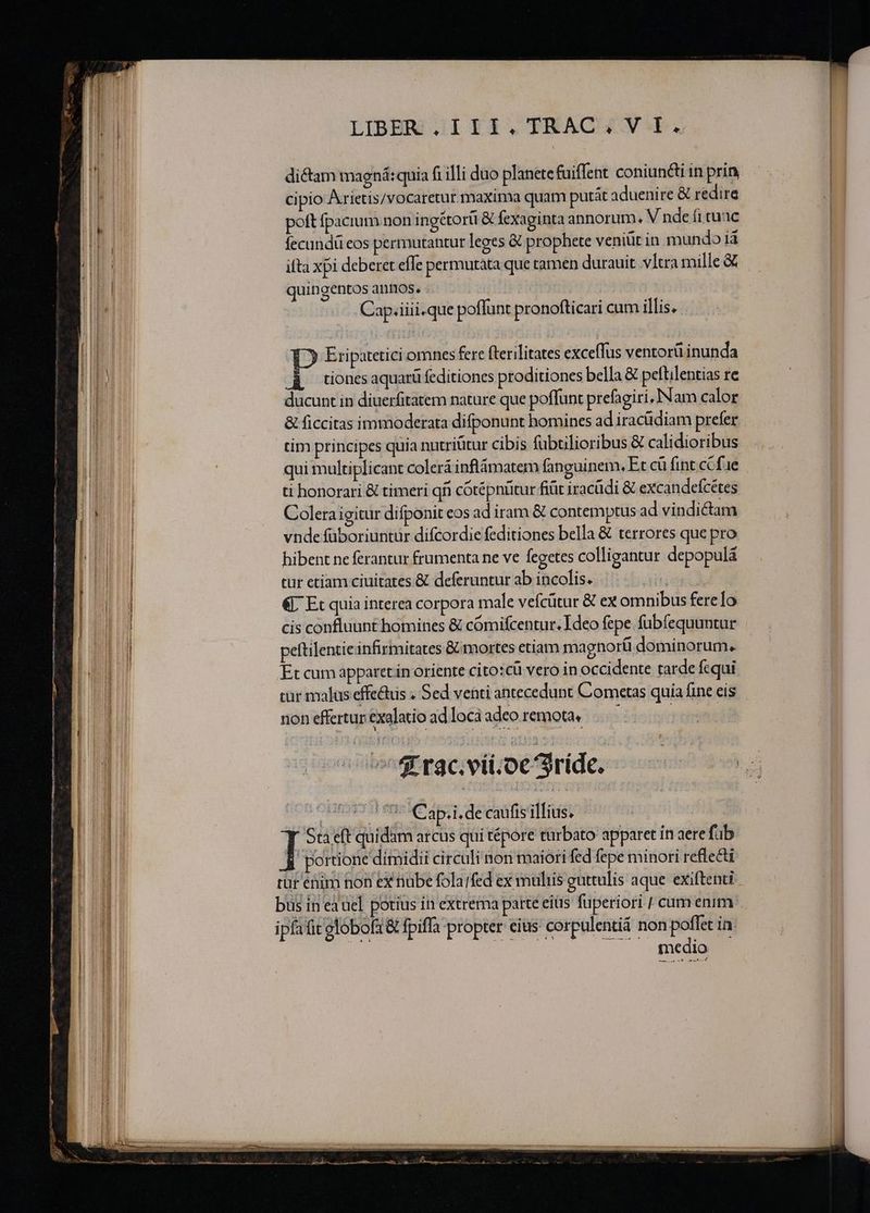 : R—X fart ————P—€————— — —————— Z TRES z t t ur man EE T EAR E LIBER JIYIXI,. TRACH4Y I. dictam maená: quia fi illi duo planete fuiffent coniun&amp;i in prin cipio Arietis/vocaretur maxima quam putát aduenire &amp; redire poft fpacium non ingétorii &amp; fexaginta annorum. V nde fi tuac fecundü eos permutantur leges &amp; prophete veniüt in mundo 14 ifta xpi deberet efTe permutata que tamen durauit .v1tra mille &amp; quingentos annos. -. ! Cap.iiii.que poffunt pronofticari cum illis. 12 Eripatetici omnes fere fterilitates exceffus ventorü inunda P tiones aquarü feditiones proditiones bella &amp; peftilentias re ducunt in diuerfitatem nature que poffunt prefagiri, Nam calor &amp; ficcitas immoderata difponunt homines ad iracüdiam prefer tim principes quia nutriütur cibis fubtilioribus &amp; calidioribus qui multiplicant colerá inflámatem fanguinem, Et cü fint. ccfae ti honorari &amp; timeri qfi cótépnütur fiüt iracüdi &amp; excandefcétes Colera igitur difponit eos ad iram &amp; contemptus ad vindictam vnde füboriuntur difcordie feditiones bella &amp; terrores que pro hibent ne ferantur frumenta ne ve fegetes colligantur depopulà tur etiam ciuitates &amp; deferuntur ab incolis. Ais €. Et quia interea corpora male vefcütur &amp; ex omnibus fere Io cis confluunt homines &amp; cómifcentur. Ideo fepe fubfequuntur peftilentie infirmitates &amp; mortes etiam magnorü dominorum. Et cum apparet in oriente cito:cü vero in occidente tarde fequi cur malas effe&amp;us « Sed venti antecedunt Cometas quia fine eis non effertur. exalatio ad locà adco remota. ! —— - 4r rac. vii.oc 3ríde. ERST SI CIRC 4T. deca fis d Het - I St eft quidam arcus qui tépore turbato apparet in aere fab portione dimidii circuli non maiori fed fepe minori reflecti ipfafit elobof1 &amp; fpiffa propter eius corpulentii non poffet ia: EM TS UNE uA CP iA E R——— zx - - : -- 2 :  d m