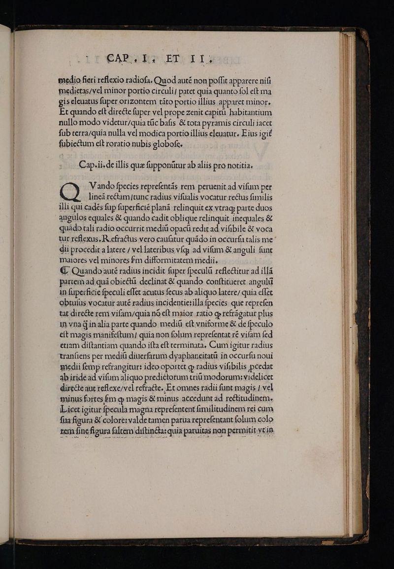 CARET ETLEIJ medio fieri reflexio radiofa. Quod auté non poffit apparere nifi medietas/vel minor portio circuli patet quia quanto fol eft ma gis eleuatus füper orizontem táto portio illius apparet minor. Et quando eft directe fuper vel prope zenit capitü habitantium nullo modo videtur/quia tüc bafis &amp; tota pyramis circuli iacet fub terra/quia nulla vel modica portio illius eleuatur. Eius igi£ fübiectum eft roratio nubis globofe. Cap.ii. de illis quz fupponütur ab aliis pro notitia. (Cw. Vando fpecies reprefentás rem peruenit ad vifum per ( linea rectam|tunc radius vifualis vocatur rectus fimilis illi qui cadés fp füperficié planá relinquit ex vtrag; parte duos angulos equales &amp; quando cadit oblique relinquit inequales &amp; quádo tali radio occurrit mediü opacá redit ad vifibile &amp; voca €, Quando auté radius incidit füper fpeculü reflectitur ad illá partem ad quá obiectü. declinat &amp; quando conftitueret angulü obtuíus vocatur auté radius incidentietilla fpecies que reprefen tat dire&amp;e rem vifam/quia nó eft maior ratio qp refrágatur plus in vna d inalia parte quando mediá eft vniforme &amp; de fpeculo cít magis manifeftum] quia non folum reprefentat ré vifam fed etiam diftantiam quando ifta eft terminata, Cum igitur radius tranfiens per mediü diuerfarum dyaphaneitatü in occurfü noui medii femp refrangitur: ideo oportet gy radius vifibilis pcedat ab iridead vifum aliquo prediétorum triü modorum: videlicet directe aut reflexe/vel refracte, Et omnes radii fnt magis | vel minus fortes £m q» magis &amp; minus accedunt ad rectitudinem. Licet igitur fpecula magna reprefentent fimilitudinem rei cum fua figura &amp; colore: valde tamen parua reprefentant folum colo zem fine figura faltem diftinca: quia paruitas -—Áh
