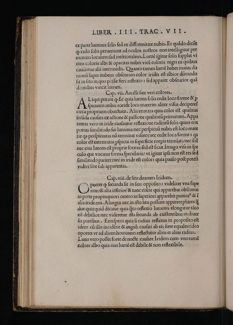 ex parte luminis folis fed ex difformitate nubis. Et quádo dicüe g radii folis perueniunt ad oculos noftros non intelligitur per motum localem: fed intétionalem. Lumée igitur folis fupplet vi cem coloris albi &amp; opacitas nubis vicé coloris nigri ex quibus caulantur alii intermedii. Quanto tamen lumé habet maius do miniü fuper nubem obfcuram color iridis eft albior dümodo fit in fitu in quo poffit fieri reflexio : fed apparet obfcurior quà do nubes vincit lumen. 5 Cap. vii, An illi fint veri colores. Liqui putant qp fic quia lumen folis cedit loco forme &amp; p Boiss unbis roride loco materie: aliter vifus decipere£ circa proprium obiectum. Alii ecoritra quia color eft qualitas fecüda caufata ex actione &amp; paffione qualitatü primarum. A ppa rentes vero in iride caufantur reflexione radiorü folis quare erit potius fimilitudo fui luminis/nec perfpicuü nubis eft loco mate rie qa perípicuitas nó terminat vifum/nec cedit loco forme : qa color eft extremitas pfpicui in fuperficie corpis termiati/nec fol nec eius lumen eft proprie forma:fed eft ficut Imago vifa in fpe culo que vocatur forma fpecularis/ vt igitur ipfa non eft res fed fimilitudo pariter/nec in iride eft color: quia paulo poft poteft videri (ine tali apparentia. | Cap.viii.de fitu duarum Irdum.- ^^ portet gy fecunda fit in fitu oppofito : videlicet vna fupe C) rior/&amp;. alia inferior &amp; tunc color qui apparebat obfcurus in perte propinquiori centro in fuperiori apparebit punice? &amp; E alia iride erit. Alurgus necin ifto fitu poffunt apparere pluresq due quicquid dicatur quia Qto reflexio luminis elongatur táto cít debilior/nec videretur ifta fecunda ab exiftentibus in diuer fis partibus. Emifperii quia fi radius reflexus in propofito eft idem ci illo incidétie &amp; anguli caufati ab eis funt equales:ideo Oportet vt ad alium hominem refle&amp;tatur alius et alius radius. Luna vero poflet forte de nocte caufare Iridem cum vno tamé colore albo quia eius lumé eft debile &amp; non reflexibile.