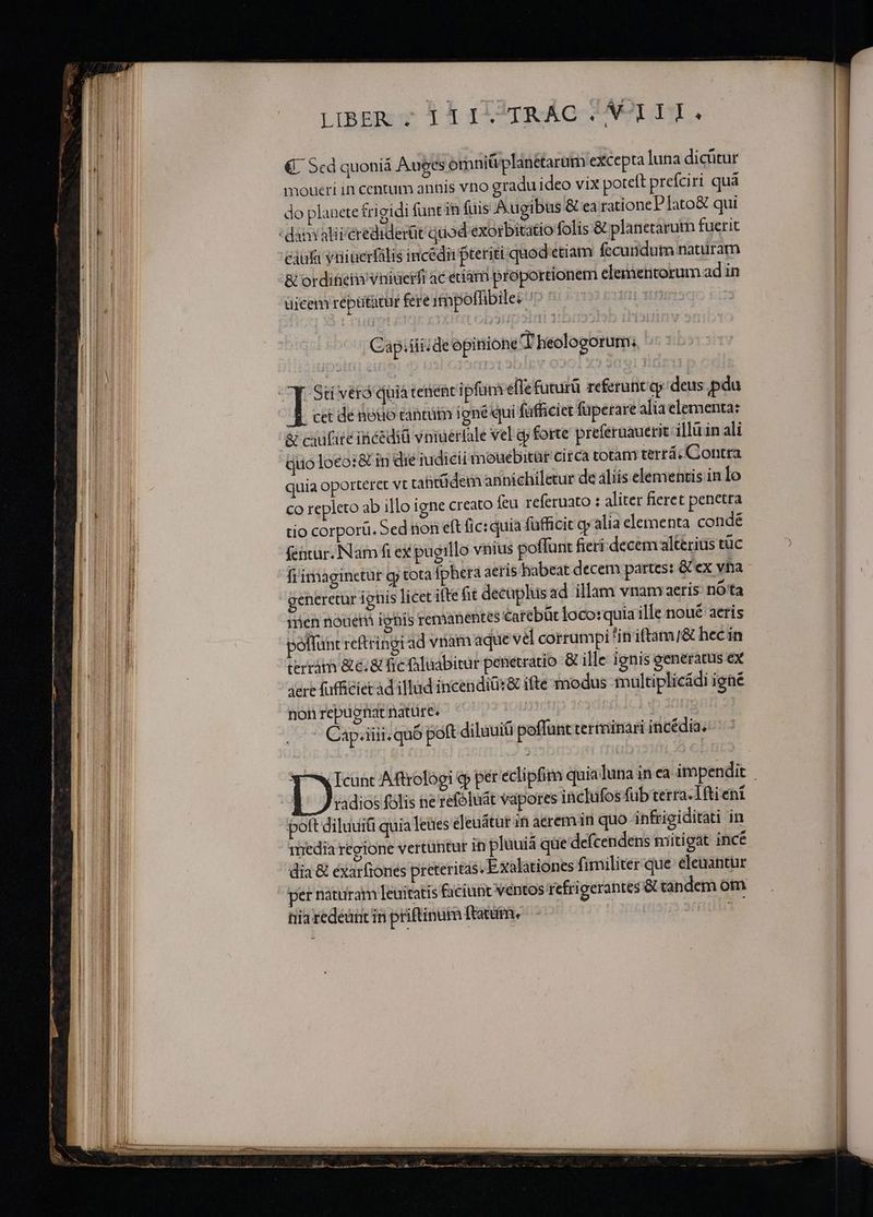 M [ pp — ———A———Y— — ——  — — I le Neto ar or B i i 2 23 im XE EE TERRI LIBER ; i ILTTRÁG ^UI. €: Scd quoniá Auges omni&amp;iplanetarum excepta luna dicütur moueri in centum anüis vno gradu ideo vix poteft prefciri quá do planete £i gidi (anc in fuis Augibus &amp; ea ratione PIato&amp; qui caufa viiuerfális incédii pteriti quod etiam fecundum naturam &amp; ordineim vniuerfi ac eciam proportionem elementorum ad in uicem réptitatur fere itnpoffibile: ID t | Cap.iiii de opinione 4 heologorum; cet dé neuo tantütm igne qui fafficiet füperare alia elementa: S cxifire incedià vniuerfale vel jp forte preferuauerit illü in ali Quo loeo:&amp; in die iudicii mouebitüt circa totam terrá; Contra quia oporteret vt abrüdem annichiletur de aliis elementis in Io Co repleto ab illo igne creato feu referuato : aliter fieret penetra tio corporü. Sed non eft fic: quia (afficit qy alia elementa condé fentur. Nam fi ex pugillo vius poffunt fieri decem alterius tüc fi'imaginetur gp tota fpherà aeris habeat decem partes: &amp; ex vha mien nouem ignis remanentes catebüt loco: quia ille noué aeris polfunt reftringi ad vnam aque vel corrumpi in iftam/&amp; hec in terrám &amp;e;&amp; fie luabitur penetratio &amp; ille ignis generatus ex aere fuffiéiet d illud incendiür&amp; ifte modus multiplicádi igne non repugnat natüre. | | : Cap;iiit. quó poft diluui poffunt terminari incédia. radios folis ne refóluat vapores inclüfos fub terra. I1ftient poft diluuit quia leues éleuátur in aerem in quo infrigiditati in media regione vertütitur in pluuiá que de(cendens mitigat incé dia &amp; exarfiones preteritas. Exalationes fimiliter que. eleuantur per naturam Teuitatis faciunt véntos refrigerantes &amp; tandem om nia redeant in priftinam ftatum. 11313 36g ——— mma, aja aps Re m . ——Ü  rapi Ag DABEI Q5 air NERO —