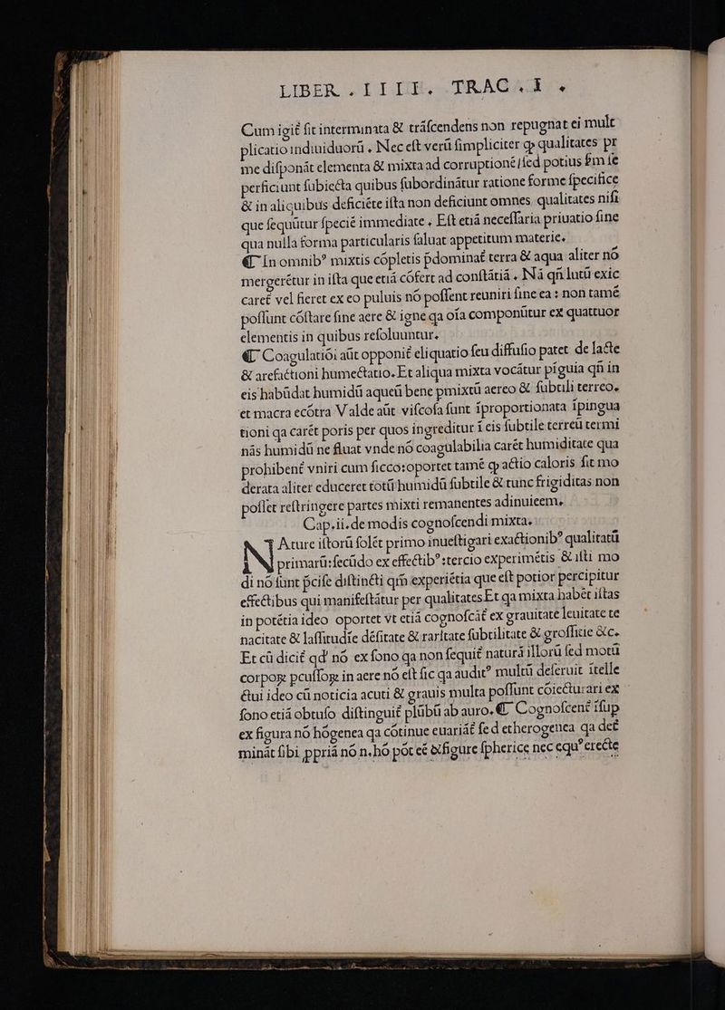 —O€——€A^^A^A^AA^A—»———— - (—— l——————————— IBER . IIIF. TRAC. . Cum igit fitinterminata &amp; tráfcendens non repugnat ei mult plicatio indiuiduorü . INec eft verü fimpliciter cp qualitates pr me difponát elementa &amp; mixta ad corruptionél ied potius $m fe perficiunt fübiecta quibus fübordinátur ratione forme fpecifice &amp; in aliquibus deficiéte ifta non deficiunt omnes. qualitates nifi que fequütur fpecié immediate , Eft etiá neceffaria priuatio fine qua nulla forma particularis faluat appetitum materie. «UL Ín omnib? mixtis cópletis pdominat terra &amp; aqua aliter no mergerétur in ifta que etiá cofert ad conítátiá . Ná qn lutü exic care£ vel fieret ex eo puluis nó poflent reuniri fineea : non tame poflunt cóftare fine aere &amp; igne qa oia componütur ex quattuor elementis in quibus refoluuntur. «L Coagulatioi aüt opponit eliquatio feu diffufio patet de lacte &amp; arefactioni humectauo. Et aliqua mixta vocátur piguia qnin eis habüdat humidü aqueü bene pmixtü aereo &amp; fubculi terreo. et macra ecótra V alde aüt. vifcofa funt fproportionata Ipingua tioni qa carét poris per quos ingreditur icis fubtile terreü termi nás humidü ne fluat vnde nó coagulabilia carét hutniditate qua prohibent vniri cum ficco:oportet tamé qp actio caloris fit mo derata aliter educeret toti humidü fubtile &amp; tunc frigiditas non poflet reftringere partes mixti remanentes adinuieem. Cap.ii.de modis cognofcendi mixta. NI Ature iftorü folé primo inueftigart exactionib? qualitatü i primarü:fecüdo ex effectib? tercio experimétis &amp;ilti mo di nó funt pcife diftin&amp;i qr experiétia que eft potior percipitur effectibus qui manifeftàtur per qualitatesEt qa mixta babet iítas in potétia ideo oportet vt ctiá cognofcàt ex grauitate |cuitate te nacitate &amp; laffitudie défitate &amp; rarltate fubcilitate &amp; grofhie &amp;c. Et cü dicit qd' nó ex fono qa non fequi£ naturá illorü fed motü corpox: pcuffog in aere nó elt fic qa audi? multü deferuit itelle fono etiá obtufo diftinguit plübü ab auro. €. Cognofcent ifup ex figura nó hógenea qa cótinue euariát fed etherogenea qa deé minát fibi ppriá nó n. hó pot cé &amp;tfigure fpherice nec cqu?erecte