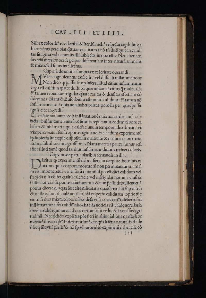 CBELTELIITYIJAXSGO. Silr ex colorib? et odorib? &amp; fterdü meli? refpe&amp;tu tácibiliü qa licet tactus percipiat qttuor qualitates : nó tfi diftiguit an calidi tas fit ignea vel naturalis illi fubie&amp;to in quo eft .: INecalter fen fus età interior per fe pci pit differentiam inter. naturá animalis &amp; mixti/fed folus intellectus, Cap.iii.de notitia fumpta ex celeritate operandi. : : j| V Íta cognofcuntur ex facili | vel difficili inflammatione |. 4 Non dico g poffit femp inferri iftud citius inflammatur ergo eft calidius]patet de ftupa quz inflámaf citius q multa alia &amp; tamen reputatur frigida: quare raritas &amp; denfitas eftetiam có fideranda; Nam &amp; Euforbium eft multá calidum: &amp; tamen nó inflámatur cito /. quia non habet partes porofas per quas poffit ienis cito ingredi. Calefactio auté antecedit inflámationé quia non ardent nifi cale facta, Sulfur tamen nitrü &amp; fimilia reputantuür eodem tépore ca lefieri &amp; inflámari : quia calefaciunt in temporeadeo breui | vt VIX percipiatur fenfu oportet 1 gitur ad faciendum experimentü cp fübiecta fint eque difpofita in quátitate &amp; qualitate non maio ri/nec fübtiliora nec groffiora . INam materia pauca minus refi Cap. rii. de particularibus feruandis in illa. pr cp experimenti debet fieri in corpore hominis vi ;-/ Zuitum quia corpora mortuorü non permutantur etiam fi 3 potius dicere o» aqua fuit táte caliditatis quátü remáfit fup calefa &amp;us ille q.fumpfit tale aquá calidá refpectu caliditatis pprie tüc enim fi duo mixta eq porofa &amp; défa vnü ex eis citi? calefieret feu inflámaretur effet calidi? alio. Et ifta noticia e(t valde neceffaria tüdinü, INec pdicta expiétia pot fieri in aliis atalibus qa iftafepe - 4 » X * ^ * Ses . P illis 4 füc vt í phrib^&amp; nó fp vEraro:ideo expimétü debet efle co à | MCN Ü ij