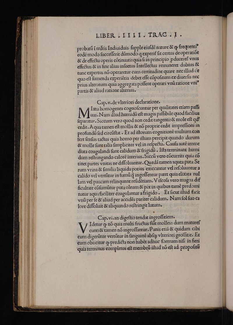 —— LIBER;IIII.TRAG.I. probatü f m]tis Indiuiduis fupple eiufdé nature &amp; c frequenti? eodé modo fuccefferit dümodo q experi fit certus de operatiót &amp; de cffe&amp;tu operis cótinuati: quia fiin principio pduceret vnus effe&amp;us &amp; in fine alius infuetus Intellectus remaneret dubius &amp; tunc expertus nó operaretur cum certitudine quare nec illud ce quo eft fümenda experiétia debet effe cópofitum ex diuerfis nec prius alteratum quia aggregara poflent operari vnü ratione vni? partis € aliud ratione alterius. Cap. v. de vlteriori declaratione; à f£ xta homogenea cognofcuntur per qualitates etiam paffi M uas. Nam illud bumidti eft magis paffibile quod facilius feparatur. 5iccum vero quod non cedit cangenti:&amp; mole eft qd' cedit. A.qua tamen eft mollis &amp; nó proprie cedit impreffioni in rofundü fed circüftat « Et ad iftorum cognitione multum con fert fenfus ta&amp;tus quia homo per iftum percipit quando durum &amp; molle funt talia fimpliciter velin refpectu. Caufa auté imme diata coagulandi funt calidum &amp; frigidü . lftaterminant humi dum reftringando calore interius. Siccü vero cócurrit: quia có tinet partes vnitas ne diffoluantur. Quedá tamen aquea puta 9e rum vrina &amp; fimilia liquida potius exiccantur vel refoluuntur a calido vel vertütur in fumü q ingoff: entur patet quia elixata nul lam vel paucam relinqunnt re(idétiam. V ifcofa vero magna di£ ficultate cofumütur puta oleum &amp; pix in quibus tamé predomi natür aqui faciliter coagulanturafrigido Et ficut iftud facit V Idetur gj nó quia multi fru&amp;us fitit molles: dum maturef cunt: &amp; tamen nó imetoffantur, Panis eti &amp; quidam cibi cum digerütür vertütur in fanguiné abígy vlteriori groffitie. Et cum obiicitur o predicta non habét adhuc formam nifi in feri quia terminus eompletus eft membrü iftud nó eft ad. propofitü