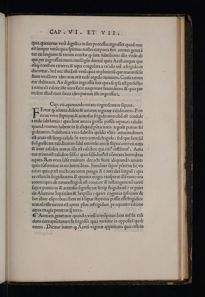 GAP MIT CETUOUV. ET quià querimüs vtrü digeftio in fuo proceflu ineroflet quod non cit femper verü:quia fpiritus noftri corporis Pm omnes eenerá tur ex fanguine &amp; tamen conftat gy funt fubtiliores illo vnde ali qui per ingroffationem intelligüt duritie quia Arift.inquit que cücy conftant ex terra &amp; aqua coagulataa ca!ido vel afrigido in durantur. Sed nec iftud eft verü quia vt plurimü que maturefcüt fiunt molliora ideo non erit eade regula omnium. Caufa tamen cur dübitauit. An digeftio ingroffet fuit quia fi ipfa eft perfectio à naturali calore ifte vero facit euaporare humidum; &amp; quia per imifícet iftad cum ficco ideo putauit ifta ingroffari, Cap.vii.quomodo mixta cognofcantur fapore. ? Ertur e acutus dulcis &amp; amarus arguunt caliditatem. Pon FE ticus vero ftipticus &amp; acetofus fri giditatem:fed eít confide randa fübítantia : quia licet amara grolfa poflét reputari calida: quando tamen habent in fe aliquid poticitatis arguüt potius fri giditatem, Subftantia vero fübtilis quido vltra amaritudinem eft acuta eft femp calida 5i vero acetofa frigida : fed que fünt fal fa figaificant caliditatem fafté extrinfecam fi ftipticaterreitatem &amp; inter calidos acutos ille eft calidior qui citi? inflámat . Ama rus etiam e(t calidior falfo] quia falfedini'eft cómixta humiditas aquea. Ies vero falfe multum decocte fiunt aliquando amare: quia cófumitur in eis humiditas. Similiter fa por póticus fic vo catus quia poft matticationem pungit &amp;€ contrahit linguá : qua re ottendit frigiditatem &amp; quanto magis exafperat illà tanto ma iorem/quia de natura frigidi eft coartare &amp; reftringere:nó tamé fapor ponticus &amp; acetofus fienificant femp frigiditaté | vt patet de-Alumine Squináto &amp; Serpillo | quare cognitio ipforum de bet aliter cóprobarilicet etiá fapor ftipticus poffit effe frigidior àcetofo ifte tamen eftaptus plus infrigidare proquanto ratione aqua magis penetrat q terra» | , €. Acetum generatur quando vinü corrüpitur:]icet eni fit cali dum corruptü tamen fit frigi du: quia vertitur in oppofità quali tatem , Dicitur autem q; A cetü vigorat appetitum quia reftrin Lec iia eg riget