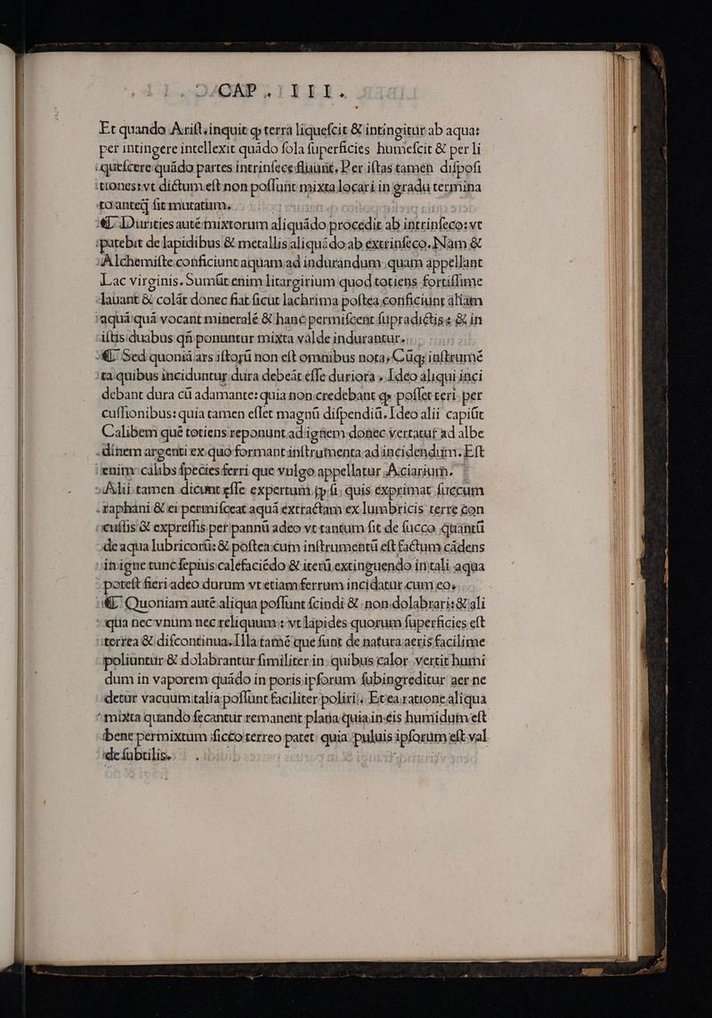 Et quando Axift/inquit g terra liquefcit &amp; intingitur ab aqua: per intingere intellexit quádo fola fuperficies humefcit &amp; per li :queícere:quádo partes intrinfece fluunt, Per iftas tamen. difpofi tiones: vt di&amp;tumveítnon poffunt mixta locari in eradu termina to'anted fitmutatim. SI. | sic ei xL DDuritiesautétnixtorum aliquádo procedit ab intrinfeco:vt ipatebit de lapidibus &amp; metallis aliquidoab excrinfeco.INam &amp; 4A Ichemifte.conficiunt aquamad indurandum quam appellant Lac virginis. Sumüt enim litargirium quod totiens forriflime -Jauant &amp; colát donec fiat ficut lachrima poftea conficiunt aliam itis.duabus qfi ponuntur mixta valde indurantur... :ta quibus inciduntur dura debeát effe duriora .. Ideo aliqui inci debant dura cü adamante: quia non credebant qs poflet teri: per cuffionibus: quia camen eflet magnü difpendià. Ideo alii capit Calibem qué totiens reponunt ad igtiem donec vertatuf ad albe .dínem argenti exquo formant inftrumenta ad incidendum. Eft enitn: calibs fpecies£erri que vulgo appellatur .Aciarium. .Xaphani &amp; ei permifceat aquá extractam ex lumbricis terre con euílis 3 expreffis pet'pannü adeo vt tantum fit de fucco quantü ;deaqua lubricorü: &amp; poftea:cutn inftrumentü eft factum cádens itrigne tunc fepiuis caléfaciédo &amp; iterü extineuendo intali aqua poteft fieri adeo durum vt etiam ferrum incidatur cum eo; &amp;L' Quoniam auté aliqua poffunt fcindi &amp; non dolabrari: &amp; ali qua nec vnum nec reliquum : vt lapides quorum fuperficies eft terrea &amp; difcontinua.llla tatmé que funt de natura;aeris facilime dum in vaporem quádo in poris ipforum fabingreditur aer ne detur vacuutn.talia poflunt faciliter polirii Etea.rationealiqua dc fubtilis,