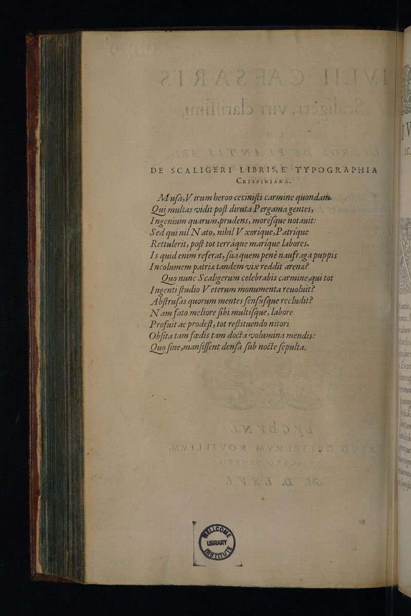 DE SCALLIGERTNI'TUENERISQUUPMPPOQGRTATDPIBDM CRISPINIANA. AM ues V imum heroo cecimiftt carmine quandam. Qui multas idit poft diruta Pergama gentes, Ingenium quarum prudens, moréfque notauit: Sed qui nil N ato, nihil V xorique;Patrique Rettulerit, poft tot terraque marique labores. Is quid enim veferat, [naquem pene naufraga puppis Incolumem patria tandem vix reddit arena? uo nunc Scaligerum celebrabis carminesqui tot Ingenti fludio V eterum monumenta reuolutt? Abffrufas quorum mentes Jfenfufque recludu? IN am fato meltore febimultifque, labore Profuit ac prodeft, tot reffituendo nitori Olfita tam fadis tam dacfa volumina mendis: Quo fraesmanfiffent denfa fiib Rocte feputta.