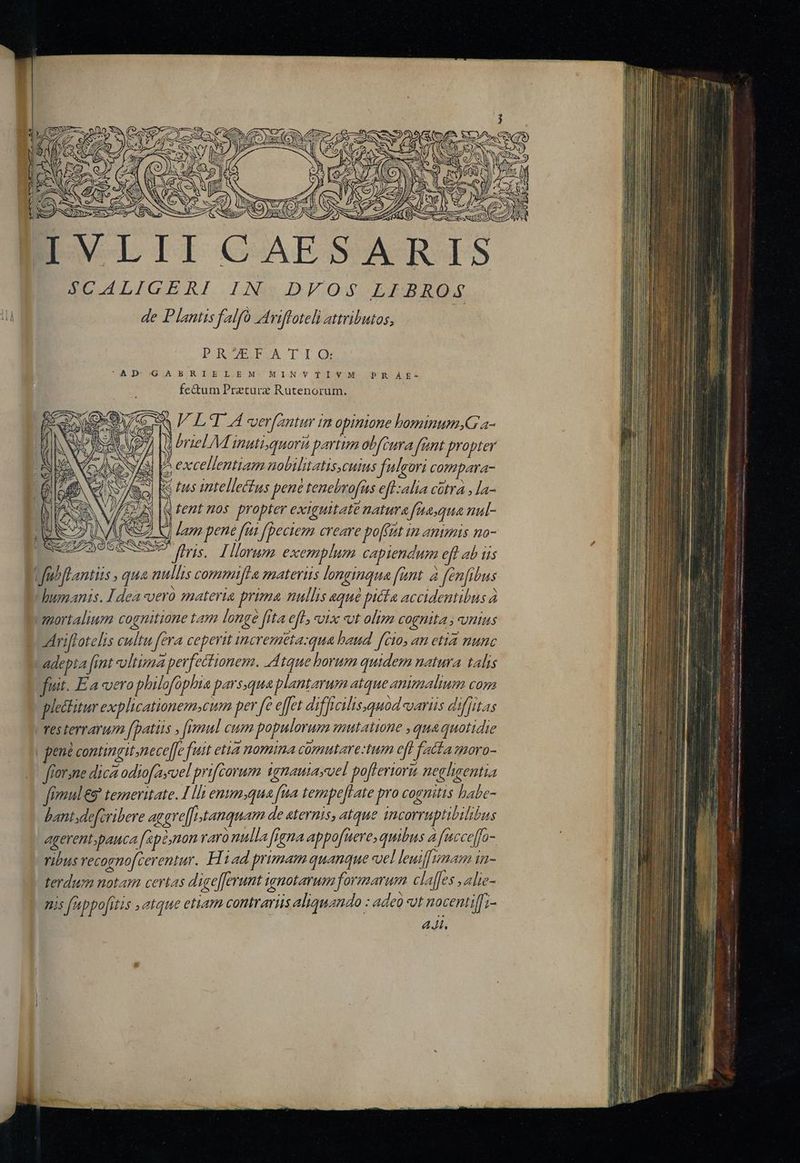 608 n uü qd. EC NN ENS ms S ge L: NE or. ra DET GUAE AC 4LICGERI.LNmIDFOoS LIBRO. de Plantis falfo rifloteli atributos, PROZEFATIO: A JD-34G.A BER I.E. L-.E M- MI Nov Tolo WM fectum Przturz Rutenorum. PR AE- qfent nos propter exiguitaté natura fauqua nul- JUNE SZ) V) Lam pene fui fpeciem creare po[fat um animis mo- d.  ' fS vo NT - Aniftotelis cultu fera ceperit incremeta:qua haud fcio, an etia nunc - adepta [int vltima perfectionem. Atque borum quidem natura talis fiut. Ea vero philofophia parsqua plantarum atque animalium Con plectitur explicationem.cum per e effet diffi cilisquod aris dif[itas fes terrarum [patus ; fimul cum populorum mutatione , qua quotidie , pené contingit. nece]fe fuit etia nomima comutare:tum eff fatta moro- forsne dica odiofayvel prifcorum 1gnauiayvel po[flerioru neghgentia fimul &amp;9 temeritate. Ili enimqua fna tempe[Late pro cognitis habe- bant defiribere aggre[[tanquam de «ternis, atque incorruptibilióus : agerent;pauca [ap2,non raro nulla figna appofuere; quibus á fiucceffo- ribus recognofcerentur. H1ad primam quanque sel leuif|mam in- terdum notam certas d igefferunt ignotarum formarum claffes alie- ms fappo[itis atque ettam contrarius aliquando : adeo «ot nocentiffi- 44i.