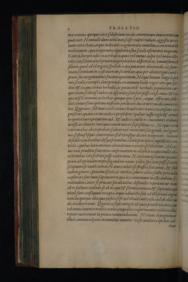 pudenter.IN onnulli dum nibil non (ciffe videri veluntsagefflis in «u- num veré chaos,atque indecoré coagmentatis omnibus eam tentaritt Contra jhorum odio exacerbatiti,quos vel metus culpa vel'imbealli- snis feculis exempla fant petenda.etiamnum bodie viget vtraque fa- élio:€9' ca.qua tribus herbulissac potius trib uerbulis populariter,at- queetiam féditiof'e iubetyeut afe nobis fatisfreri po[Je cenfeamus:€9 eas quanifi Germanicas herbas quoque pro Syris , atque Africanis fatb- datyuniuer[am operam noffram perditam ducat inve medicamenta- via. Quorum, M inuti;velitationes baud tam ex mea Yecen[tone co- teoportet tueri praturam tua , €9' indicis publicis eiusomnes ordines extrema bacabs te probari.f[Glicet uel ambitione fatzgendi, vel nna- uos faftuofofque conten Ins.fed vutrofque decere fezmperar : borum defidia -viudiaribus difquifitionibusillori praecipites cupiditates me tus Lam prudetis fententia confirmationem addebas eaqua nullis ob- iectionibus labefactari po[fe soiderentur.IN am tametfiunam quam- d piam ad egritudinem profligandam «nius plata fpeciem poffe Yacere eodem genere y proximafacieyac «uiribus, plures certis factis bericulis explorata fimt:tum [apenumero,qua ita conueniunt in illo azlitg f^ miltitudinisanter fe priuatis facultatibus difjmiles Yeperiant ur: nom abrefattum «idetur.[i ab tisjqui €9 fCientia nomen,es faptentia opi nione funt confequutiaeceptaatque adiuniáta ftnt ad illa primo COFHE | tam»ha quoque aliaequapo[lea fefe uel obtulerunt cafnyvelab alis im. dicata dicerentur. Quocirca fapé contigityut quas priora vicarias pn tabamusynuenta multisyvaris,exquifitis experimentis otiliores illis veponi mererentur in prima commendatione. IN emunc depugnemus Mind, omnino 1d bené tni omnibus euenire : vtfecundaria ope bac ad^ dat |