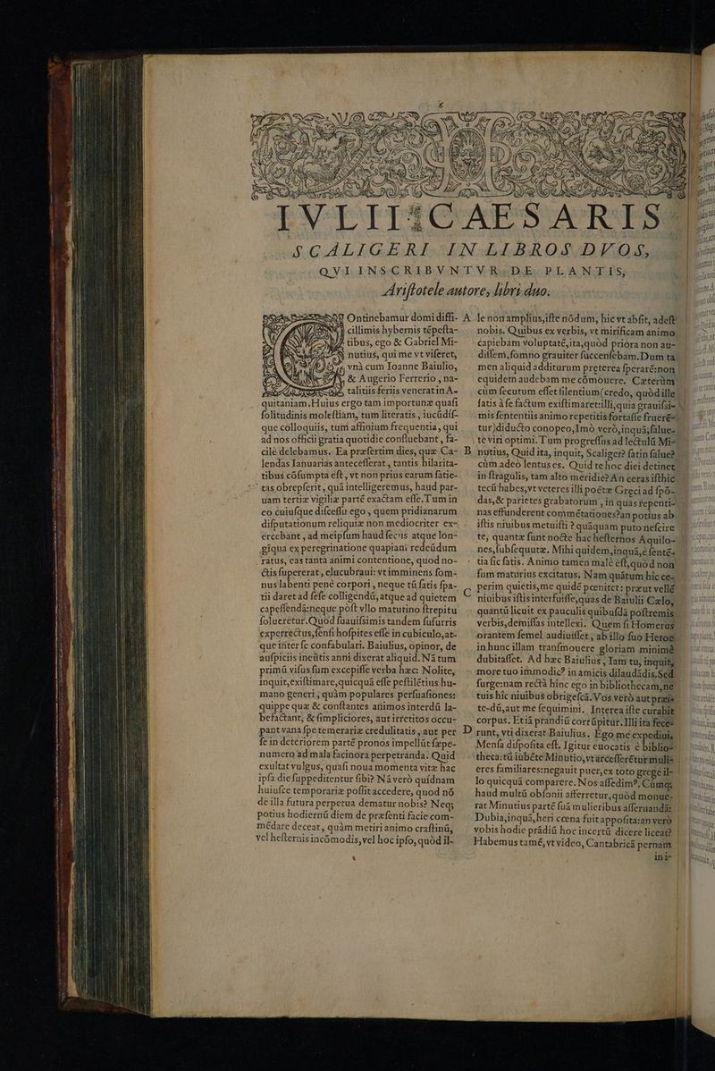 SNC S cillimis hybernis tépefta- 7 NU tibus, ego &amp; Gabriel Mi- S CAEN nutius, qui me vt viferet, vnà cum Ioanne Baiulio, &amp; Augerio Ferrerio , na- talitiis feriis veneratin.A- que colloquiis, tum affinium frequentia, qui ad nos officii gratia quotidie confluebant , fa- cilé delebamus.: Ea praefertim dies, a Ca- lendas Ianuarias antecefferat , tantis hilarita- tibus cofumpta eft , vt non prius earum fatie- uam tertiz vigiliz parté exactam effe.Tum in eo cuiufque difceffu ego , quem pridianarum difputationum reliqui non mediocriter ex- ercebant , ad meipfum haud fecus atque lon- giqua ex peregrinatione quapiam redeüdum . ratus, eas tanta animi contentione, quod no- Gis fupererat , clucubraui: vtimminens fom- nus labenti pené corpori , neque tá fatis fpa- tii daret ad fefe colligendá, atque ad quietem capeffendi:neque poft vllo matutino ftrepitu folueretur.Quod fuauifsimis tandem fufurris experrectus;fenfrhofpites effe in cubiculo, at- que interfe confabulari. Baiulius, opinor, de aufpiciis ineütis anni dixerat aliquid. Ná tum primü vifus fum excepiffe verba hzc: Nolite, inquit, exiftimare,quicquá effe peftilétius hu- mano generi ; quàm populares perfuafiones: quippe quz &amp; conftantes ariimosinterdü la- befactant, &amp; fimpliciores, aut irretitos occu- pant vana fpe temerariz credulitatis , aut per fein deteriorem parté pronos impellüt fzpe- numero ad mala facinora perpetranda. Quid exultat vulgus, quafi noua momenta vitz hac ipfa diefüppeditentur fibi? Náveró quídnam huiufce temporariz poffit accedere, quod nó de illa futura perpetua dematur nobis? Neq; potius hodiernü diem de przfenti facie com- médare deceat, quàm metiri animo craftinü, vel hefternis incómodis,vel hoc ipfo, quód il- D R M / nobis. Quibus ex verbis, vt rnirificam animo capiebam voluptaté,ita,quód priora non au- ditfem,fomno grauiter füccenfebam.D um ta. MA men aliquidadditurum pretereafperarénon. | ^. equidem audebat me cómouere. Czterüm cüm fecutum effet filentium(credo, quód ille fatis àfe factum exiflimaret:illi, quia grauifsie V. mis fententiis animo repetitis fortaffe fruer&amp;«| tur)didu&amp;o conopeo,Imó veró,inquá;falue- te viri optimi. T'um progreffüs ad le&amp;ulá Mi-. nutius, Quid ita, inquit, Scaliger? fatin falue? cüm adeo lentus es. Quid te hoc diei detinet in ftragulis, tam alto meridie?An cerasifthic | tecít habes;vt veteres illi poétz Grecdiadfpó- | das,&amp; parietes grabatorum , in quas fepenti- nas effunderent commétationes?an potius ab iftis ntuibus metuifti ? quaquam puto riefcire te, quantz funt nocte hac heflernos Aquilo- nes,fubfequutz. Mihi quidem,inquá,é fenté- | tia fic fatis. Animo tamen malé éfl,quód non | fum maturius excitatus, Nam quátum hícce- | ^ perim quietis,me quidé peenitet: preutvellé | niuibus iftis interfuiffe,quas de Baiulii Calo, quantü licuit ex pauculis quibufdá poftremis verbis,demiffas intellexi. Quemfi Homeras | orantem femel audiuiffet , ab illo fuo Heroe. - in hunc illam tranfmouere gloriam minime dubitaffet. Ad hzc Baiulius , Tam tu, inquit, | | moretuo immodic? inamicisdilaudádisSed ^ un) furge:nam rectà hinc ego inbibliothecam,ne | tuishic niuibusobrigefcá.Vosverbautprzie — s te-dü;aut me fequimini, Interea ifte curabit tpi corpus. Etiá prandii corrüpitur.Illi ita fecez ititftcu runt, vti dixerat Baiulius. Ego me expediui, | Menfa difpofita eft. Igitur euocatis é biblio: theca:tü iübéte Minutio, vtárceffer£tur mulis eres familiares:negauit puer,cx toto gregeil- lo quicquá comparere. Nos affedim?. Cámgs haud multá obíonii afferretur,quód monue- rat Minutius parté fuá mulieribus affernandá: Dubia,inquá,heri ccena fuit appofita:an vero vobis hodie prádiü hoc incertü dicere liceat? | Habemus tamé, vt video, Cantabricá pernam ini- |