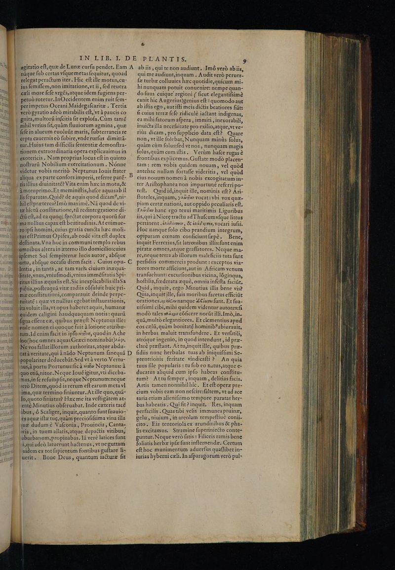 M n ]oi «d M T ANS OD CU qosnogd roptetea aui | QUOC, QUII inlururet] eria fub fon li fit nw i Aor Wi Alim T 4. L7 náque fub certas víquemetas fequitur, quoad relegat peractum iter. Hic eftille motus, cu- jus femiffem,non imitatione, vt ii, fed reuera cxli more fefe vrgés,atque idem fugiens per- petuó rotetu r.InOccidentem enim ruit fem- perimpetus Oceani Maidegafcarite . Tertia veró gyratio adeó mirabilis eft, vt à paucis co nita,multorü infcitia fit explofa. Cüm tamé nihil verius fit, quàm fluuiorum agmina , que fefe in alueum euoluüt maris, fubterraneis re cepta cauernis eó fubire, vnde rurfus dimittá- tur.Huius tam difficilis fententiz demonftra- tionem extraordinaria opera explicauimus in exotericis Nam proprius locus eft in quinto noftrarü Nobilium exercitationum . Nónne videtur vobis meritó Neptunus Iouis frater aliqua ex parte confors imperii, referre paré- àmotuprimo.Et meminiftis,bafce aquasab il lisfeparatas.Quid? de aquis quod dicam?,ni- hil eftpreterea?Imó maxime. Ná quod de vi- tz bictü conftitutione,ti redintegratione di- &amp;ü cft;ad ca quog; fpectat corpora quorü for ma nullius capax eft beatitudinis. At enimue- deftinata. Vna hoc in communi templo rebus llitate,vnus,vniufmodi,vnius imméfttatis $pi- »titus illius equalis eft. Sic inexplicabilisillaSa piétia; pofteaquá vitz radiis cófuluit huic pri- (mz conftitutioni,comparauit deinde perpc- tuitaté : quz vt nullius egcbatinftaurationis, dtavoluitilla,vt opus haberet aquis, humanz quidem caligint haudquaquam notis: quarü igna effent ez, quibus przcft Neptunus ille: yade nomen ei quoque fuit à lotione attribu- tum.Id enim facit in ipfo »£zicv, quodin A che loo(hoc omnes aquas Graci nominabát)^é(r. Ne vos fallatillorum authoritas,atque abdu- ratà veritate,qui à nádo Neptunum fanequá populariter deducebát.Sed vtà verto Vertu- inus,à portu Portunus:ficà wzie Neptunus: à quo etiánitor. N eque Ioué igitur, vti diceba- mus,in fe refutnpfhit)neque Neptunum:neque ieró Ditem,quod isrerum eft earum mcta vl ima,quz termino finiuntur. Atille quo,quá- lo,quoto finiatui? Hzc me ita veftigátem at- ente Minutius obferuabat. Inde czteris tacé ibus , ó Scaliger, inquit,quanto funt fuauio- esaquz ifta tue, quàm preciofifsima vina illa ju dudum ? Vafconia , Prouincia , Canta- 'rja,in tuum allatis,atque depa&amp;tis vitibus, uburbanum,propinabas. I veré latices funt i,qui adeó latuerunt hactenus , vt neguttam uidem ex tot fapientum fontibus guftare li- uerit, Bone Deus, quantum 1a&amp;urz fit D qui me audiunt;inquam . Audit veró peruer- Íz turbz colluuies hec quotidie,quícum mi- hi nunquam potuit conuenire: nempe quan- do fuus cuique regioni ( ficut elegantifsim canit hic Augerius)genius eft : quomodo aut ab iftis ego , autifti meis dictis beatiores fiat: fi cuius terre fefe ridicule ia&amp;ant indigenas, ea mihi fatorum afpera , immiti , inexorabili, inuictailla necefsitate pro exilio,atque;vt ve- riüs dicam , pro füpplicio data eft? Quare non, vt ille folebat, Nunquam minüs folus, quàm cüm folus:fed vt nos, nunquam magis folus,quàm cum iftis, Verüm hafce rugas é frontibus explicemus.Guftate modó placen- tam: rem vobis quidem nouam, vel quód antehac nullam fortaffe videritis, vel quód eius nouum nomen à nobis excogitatum in- ter Ariftophanea non importuné referri po- tft. Quid id,inquit ille, nominis cft? A ri- ftoteles,inquam, yA94/«r vocat: vbi vox quz- piam certz nationi, aut oppido peculiaris eft, IAvjarhanc cgo texui maritimis Liguribus iis,qui àNicee tractu adThufcumvíque littus pertinent . 6x64 eeryoy , &amp; 06d opmy, vocari iufsi. Hoc nanque folo cibo prandium integrum, opiparam cenam conficiuntízpé, Bene, inquit Ferrerius;fit latronibus illis:sfüunt enim tranfuehunt: excurfionibus vicina, lóginqua, hoftilia,fcederata zqué, omnia infefta faciüt, Quid , inquit, ergo Minutius illis bene vis? Quia,inquit ille, fuis moribus facetas efficiat orationes.xzXéCi nanque &amp;C/om: funt. Et fua- uifsimi cibi, mihi quidem videntur autores:fi modo tales :àhax2s cóficere norüt illi. [mó,in- quà,multoó elegantiores. Et clementius apud eos czlü, quàm bonitaté hominib?abiurauit, in herbas. maluit transfundere . Et verfatili, atróque ingenio, in quod intendunt, id prz- claré przftant. At tuinquit ille, quibus prz- fidiis nunc herbulas tuasab iniquiffimi Se- prentrionis feritate. vindicafü ?... An quia tuus ille popularis : tu fob co natus,atque e- ducatus aliquid cum ipfo habeas conftitu- tum? Attu femper , inquam , delitias facis, Artis tamennonnihilhic. Eteftoperz pre- cium vobis cam non nefcire:faltem, vt ad ace taria etiam alienifsimo tempore paratas her- bas habeatis. Quifit? inquit, Res, inquam perfacilis . Quastibi velis immunes pruinz, gelu , niuium , in areolam tempeftiué conii- cito. Eis tentoriolaex arundinibus &amp; pha- lisexcitamus. Stramine fuperiniecto conte- guntur. Neque vctó fatis : Filiceis ramis bene foliatis herb ipfz funtinfternendz. Certum eíthoc munimentum aduerfus quaflibet in- iurias hyberni cxli. In afparagorum veró pul- Voto ln Lt Fe hee tnt fi, rts ut