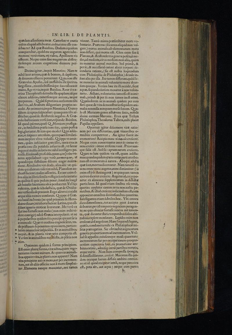 quzdam affenfionis mez . Caterüm vt cnatis cultus aliquid adhibeatur, cedo;cuius effe cen- febastu? Ad qua Baiulius, Dudum equidem coaquercbar , quód me augurem agere iube- resznunc veró etiam, vti video, Apollinem vis efficere. Neque enim fine magnarum abftru- farümque arüum cognitione diuinare pof- fum. ui Diuina igitur ; inquit Minutius; Nam te nihillatetarnum,quz & bonum, & íapiétem, Y & diuinum efficere potuerunt: Q uas non ifte Mary Grazculus Apollo , fed incffabilis ille fpiritus, largiffima , munificétiffimáque fua collocauit - ny manu, Age vt visinquit Baiulius. Reor étex- a trina Theophrafti detracta fila quedam: ií(que M clauos additos ; tametfi neque aureos , neque i purpureos. Q uód fi protinus authorem tibi dari vis,ad Arabum diligentiam propius ac- cedit. At enimuerojinquit Minutius, à Greco faltem ícriptosfufpicabar: quanquam tibi af- f&tiebar,quod de Ariftorele negabas. A Grz- culo balbutiente verfi (untrefpondit Baiulius. Kat Id quod ipfemes quafi Q .Mumium PIS cd rit in feediffima prafacione fua , quam poftea 1th dips legsgloriatur. At Ícin quo modo? Q uo addu- na Dyigk .cor,vt füfpicer interdum, quempiam femilati- E num ineptire vltro voluiffe. Q uippe vt omit- tutedíim tam , quàm infeliciter grciffet, tantá cius in tt puta prafaaone illa putidula infantia eft , vt fatear 1ngenue multis inlocisme nihil intelligere po- [ii quoq tuiffe, Eiufmodi profe&ó, quam x43e6»afay ve- Vertus etj teres appellabant: ego veró jumuonzyiay , Vt quandoque faftidium diluere cogar miícra- tione. Attribuére viri do&i, alius alii : at qui- dem quialiorum viderim nihil, Planudem au- thor facienti malim affentiri. Extant enimil- Tus aliis in libris fimilis veftigia Íemilatinitatis: 4n quibus fi quis pedem ponat, haud ita longe àb huiufce locutionisidea perducetur.V el hec wd videritis, qu de fcholafticis, que de Ouidia- well Anis verficulisdeprauauit. Ergo aliter ci cecidit : atque aliis euenire confueuit. Q uippe € Gr- Pul .cis haud ita bonis (ne quid priuatim de Hero- Mun diano dicam)nitidiora faciunt Latinaquo có- af fülantignaris exoticz literaturz . fte veró ex - Latinofortaffe non malo (nonenim mihi vi- dere contigit) adeó Greca interpolauit; vt ne à B ouanbus quidem fuis percipi queant fatis commode. Q uz vt exactius cognoícatur, vn- de priftinam deponamus opinionem, particu- t Jatim omnia funt infpiciéda. Et in animalibus, * inquit, & in plantis vitz ratio comperta eft. « Verüàminanimalibus ma/Afcfta, in plàtis non | * jtem. dicis Optimum quidem à forma principium. NA Eftenim plante forma,vitz a&usquam vege- 0,005 tatricem vocantanimam. At quareinanimali- i busapparet vitajin plantis non apparct? Nam vita percipitur aut ex motu;aut per incremen- tum, aut ab aliis officiis: nonà motu fimplici- ter. Elementa nanque moucntur nec tamen viuunt. Tantó minusprafcribitur motu vo- luntario . Praeterea (dicamusaliquid non vul- gare ) motus animalisab elementorum motu non differt, quà motus eft. Cüm enim fintà Platone,& Ariftotele tria gcnera pofitajà me- dio,ad medium,circa medium:non aliis, quàm lis mouetur animal motibus. Sed primó , & perfe & neceffarió infunt alicui corpori :fe- cundaria ratione, (fic eft nobis loquendum cum Philofophis de P hilofophia ) deinde in- funt aliis per illa . Eo tamen differunt, quód le- ue mouetur in animali voluntario motu deor- fum quoque. Verüm hoc ita illi accidit ,ficut aqua; fiquando furfum mouetur à non volon- tario. Adhzc, voluntarius tametfi eft inani- mali, primó & per fe:non tamen ineft omni. Q uamobrem nein animali quidem per eum fieri queat de vita demonftratio:fiquidem ani- malia nonnulla nunquam mutátlocum. Q ua- leeft Muricum genus adhaerens faxis , nobile diuini carmine Maronis. Etea que Tethya Philofophus, Theodorus Tubera,mihi placet Papillas appellare. Oportuit igitur difcernere vitz ratio- nem per eas differentias, que viuentibus o- mnibus competerent, An igitur fuerit in- crementum? Accipio nunc ao zsguvxis creícere. Neque enim conuertuntur inter fe: omne vi- uens creícit : omne crefcens viuit . Prior nan- que falía eft .Sed fic :aptum natum crefcere. Q uare ne hzc quidem via eft; quam infifta- mus:quandoquidem etatis certg parti attribu- tum eft crementum à natura. Alioqui adulta qua funtmórtua dicerentür . Nam tametfi vi- ucns omne nunc augetur,nunc diminuitur: ( is cnim eft e;v« Anaxagor£ ) nequaquam tamen iccirco dicatur creícere. Augetur id;cui repo- nitur ex alimento fupplementum in defc&ze partisloco. Id quod etiam fenibus víu venit, quoties oppletur cauum intus non auctis pa- rictibus. At illud crefícere iudicandum cft,cum apponitur omnibus dimenftonibus quantitas. Intelligamus etiam fubtiliushoc. Vbi omnes dicodimenfiones,totaccipio quot à natura debentur,per id temporisnegocium peragen- te; ne quis obiiciat fortaffe iuncos aut iumen- ta, qu£ dicuntur flatistemporibusfolius alti- tudinis explere menfüram. Lapides enim non crefcunt;fed augefcunt. Hanc loquendi legem, qu£ío, condonetis mihi ex Philofophicz mi- litiz przrogatiua. Sic obtinebitaugmentum generis proportionem ad incrementum. Vt il- lud fitappofita cuiufcunque modi quantitate: incrementum fiat per occupationem quoquo- uerfum capacioris loci, ex promotione am- bitusextimi , admifsis intró partibus muratis, atque vnitis. Non énim compreffa fpongia, fi dimiffa dilatetur, creícet . Maioremilla qui- dem occupat locum diffufo ambitu exterio- re: etid quod recipitur intró, neque pars cius eft, puta aér, aut aqua : neque cum partes M3 i TS oti Bros o ge PNE e La tu HM 00, e Gi x ito sn t e — —M—M —— RR