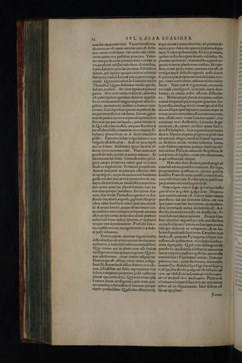 ——————Á———— € -€—9 — P — »» QM nonfintez,queunt viri. Vnum fortaffe ma- thematicum eft: vnum naturale nón eft. Arbi- tror autem verbihuius vim multo efle validi- orem,quàm eius poftulent principia. Viden- tur nanque de carne primüm dicta vox hac ex co,quod erat xrsáf ew, vnde fuerit ZEolenfibus, (quos Latini fequuti funt) xp&amp;exo. INÓ defuere tamen, qui lapides quoque creícere arbitrati fint:quos euam,fi Lucinz placet, parere nuga- rentur. Quemadmodumi de Clearcho recitat Themiftius.Q uam ftultitiam emollit ipte ibi fed fatis molliter .. Ait enim lapides zquiuocé arere . Hoc ea de caufa, vt diceret ; addu&amp;us eft:quàd lapidem quendam Aetitem appellat. Exiis vnum,tametíi magno emptum cüm fre- gillem , animaduerti maífam cx humore con- cretam, Caui fuperficies partim zqualisjac lee- uisparim puftulata videbatur. Illarum gutta- rumaliquam àceiero corpore delaptíam, in eo finunontam parcum lapidis , quàm foetum eí- fc. Qui nifi manu noftra, tanquam Bacchus al ter edu&amp;us fuiffeetiamnum intus manens E- lephanti prouerbium in fe facilé transferre poffet. Caterümin hac vulgatifsima re non vulgaris eftdiffhicultas. Audrur intus lapilli mo:usàíono. Auditionis igitur faculias af- ficiturfpecie non materiali. INon enim exire poteft aér inde, quifefe inaureminfinuet . Et illa maxima fub:ilitas . Sonusab auditu perci- pitur ; neque propterea tamcn quid rei fonus fiab co cognofcitur. V erümad propofitum. Animz primariz ac principis officium cüm fitintelligere , neque ab eiutcemodi fun&amp;ione poffit acribui planiz vita: proximé veró ani- me visfifentiendi,ac manifcftó comprchen- dere nemo queat an plantz fentiant , tum au- temalias quoque poteflates, fiue harum dua- rum , fiue tertiz: T hemiftius agnofcat ex Ari- ftotele tres;alendiaugendi, gignendi:illis prio- ribus addat lamblicus etiam quartam, moué- di: &amp; neque à motu , neque ab incremento vi- te poí(imus inire rationem:reliquum omnino efbvt perfpiciamus an facultas alendi prebere nobis velit huius indicii fpeciem , v* in plantis vita per eam deprehendatur . Profcáó fola e- ius confideratione, in cognitionem vite dedu- ci poflc videamur. . Veteresautem , quorum ingenia multis difficultatibus ob rerum nouitatem circunuc- niebantur, à fenfufolo iudicium mutuabátur. Qua ratione qui in plantis non effe fenfum intelligerent,vitam quoque negarenr. Q ui vi- tam attribuerent , eriam fenfum affignarent. Nam neque ab officiis vitam ipíam collige- bantilli, &amp; non facilé adduccbantur, vt crede- rent; à fru&amp;ibus aut foliis argumentum vite debere comparari:propterea quód exifterent plantz quecarerent iis. Q tti veró vitam ipfis à natura datam intelligerent, quia fenfu quo- que przditasarbitrarétur, ii fomnum quoque capere profitebatur. Q uafi cüm effent vacue, atque otiofz à muneribus fuis ; ad quietem di- uerterentur. Aduerfus quos in prefentia difpu- tatur. Verüm quibus modis Author primüm, quibus verbis Interpres deinde, videanius. Ac primüm quidem ait ; in animalibusaperté co- gnolci vitamin plantis non conftare. At equi- dem, vtiam patet, vitam, quatenus vita eft ; in vtrifque zqué difhicilé cognofci poffe docui: fi quis ea, quz propria natura/fola;folam, fem- per, vitam comitantur, adducat ad faciendam fidem. Nam quz de vigenerandi , mouendi, fentiendi , intelligendi ;'creícendi , fuprà dice- bamus, ea omnia nobis afferunt difficulta- tes. Multznanque plantz nunquam, nullum animal tempet,aliqua nunquam generant. So- la poteftas alendisggzi 712 cievmdvzdiy, ad id fuit idonea. Idque apud fapientes tantàüm; atque in rerum natura exercitatos.F ius tum materiam, tum effe&amp;ionem vocat Galenusze?9lu , víus communi voce Ariftotelis; é fecundo de ge- dem Philofophus , huicargumento priuatim dicato. Opinoriinquam;propterea quód cüm ad cum nos alleget, nondum Grzcé legimus: ex Arabico autem verfum habemus vnum, vnde Galenus optimas quafque fen:&amp;ias tráf- atque inftitutione víurpat. concludendum;quod é re cenfcatur. Ait ergo, proponendam quazftionem, optimo quidem confilio. Przcedit enim quzftio conclufioné, conc'ufio fcientiam. V erüm ipfa in queftione paulominus accuraté loquutus eft. Tlose:»y $oeva «T5 qu T2 uoa, 3 d'udaquay im v2 uius du) ns T 3, dois ij d fa xclasos , NN eque e- nim cuiufuisan:imz eft ; habere haíce omnes poteftates : fed aut fentientis folius, aut eius queipíam continet fentientem , quemadmo- dum in tertiode anima declararum eft , Ari- ftoreles ita confüeuit alibi; ita dixiffet hic : V- trum habeat plantz animam: — Deinde fi ha- ben, alendíne augendíque folis poteftatibus ca predira finr:an ciam mouc&amp;turappetitusfen tiántque dolorem ac voluptatem , &amp; an ha- beant dignofcendi faculratem. Czererüm excu fandus eft, quoniam Pythagoras eiifque fuc- ceffores, de quibus mox, vires hafceà nulla a- nima fegregauit. Q uid cnim difiungeretiille poteftares, qui diuerfas fubftan:zias animarum vnoin corpore;quafi in ergaftulo , aut catafta concludebat? Experiamur autem , Grecéne pofsimus eam , quam dicebamus, fententiam eeisore it ew. Audebo? ye io i omi py &amp; ue EneiyT va To xa Téxov ay qe em upias xgà 2 7e gl ndbyie cU a Evi la) &amp;ANOIGTI- xiv 7d. 3pezrdned. eie o. Speziov ubvloo , Plato veró qb em vm ia y,tametfi facit &amp;46)4soy. non tamen aufert ab eo dignotionem. Ideó di&amp;um eft hicy«oi djaxetesos, ti ym fex ym. po fd ji Q0