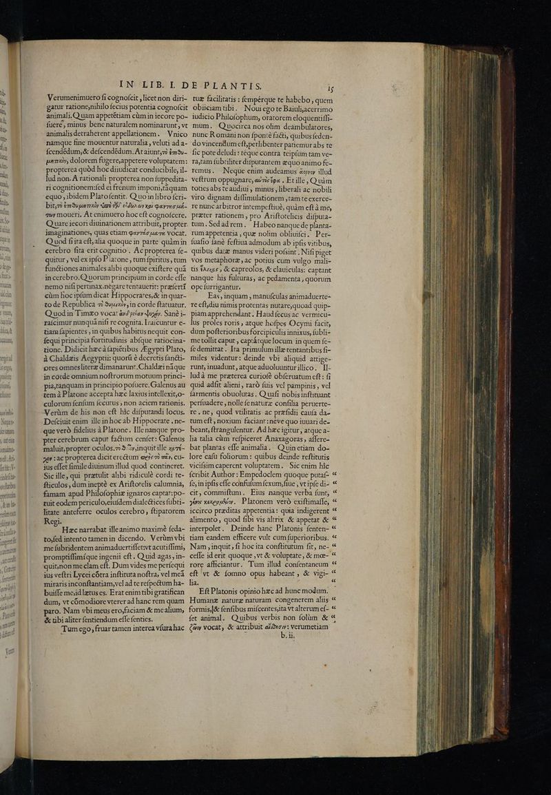 GRO, Jefettat TERM Nai XE Ommta y dUE CIUS rftabus ppettulan iani Aw e(l ter WERUU] y Gute (ententul M | MATT WI umi IN LIB.L D Verumenimuero fi cognofcit , licet non diri- gatur ratione,nihilo fecius potentia cognofcit animali. Q uam appetétiam cüm in iecore po- fuere, minus benc naturalem nominarunt , vt animalisdetraherent appellationem. | Vnico namque fine mouentur naturalia , veluti ad a- Ícendédum, &amp; defcendédum. At aiuntyz? £m3v- pony, dolorem fugere;appetere voluptatem: propterea quód hoc diiudicat conducibile, il- lud non. À rationali propterea non iuppedita- ri cognitionem:fed e1 frenum imponi;táquam equo , ibidem Platofentit. Q uo in libro fcri- bit,7à £m 3v parmi xy iare vjÁ. ido oy «ga Qayrauo Md- qwy moueri. At enimuero hoc eft cognofcere. Q uare iecori diuinationem attribuit, propter imaginationes, quas etiam qayrác uar vocat. Q uod fiita eft alia quoque in parte quàmin ecrebro fita erit cognito . Ac propterea fe- quitur , vel ex ipfo P iacone, tum fpiritus , tum fun&amp;iones animales alibi quoque exiftere quà incerebro.Q uorum principium in corde effe nemo nifi perunax,negare tentauerit: praeferti cüm hoc ipfum dicat Hippocrates,&amp; in quar- to de Republica 7? 3ujuxóv,in corde ftatuatur. Q uodin Timzo voca: àvd péíay ond. Sané i- raicimur nunquá nifi re cognita. Lraicuntur e- tiam fapientes , in quibus habitus nequit con- fequi principia fortitudinis abfque ratiocina- tione. Didicit hzcà fapiétibus /Egypti Plato, à Cbaldzis Aegyptii: quorá é decrctis fan&amp;ti- pres omnesliterz dimanarunt.Chaldz:i nàque in corde omnium noftrorum motuum princi- pia,tanquam in principio pofuere.Galenus au tem à Platone accepta hzc laxius intellexit,o- culorum fenfum fecutus ; non aciem rationis. Verüm de his non eft hic difputandi locus. Defciuit enim ille in hoc ab Hippocrate . ne- pter cerebrum caput fa&amp;um cenfet: Galenus fticulos , dum inepté ex Ariftorelis calumnia, famam apud Philofóphiz ignaros captat:po- tuit eodem periculo,eiufdem diale&amp;ices fubti- litate anteferre. oculos cerebro, ftipatorem Regi. ; - Hc narrabat ille animo maximé feda- to,fed intento tamenin dicendo. Verüm vbi me fübridentem animaduertiffet:wt acutiffimi, promptiffimíque ingenii eft. Quid agas, in- quit,non me clam eft. Dum vides me períequi ius veftri Lycei cótra inftituta noftra, vel meà miraris inconftantiam,vel ad te refpe&amp;um ha- buiffe mejid latus es. Erat enim tibi gratifican dum, vt cómodiore vterer ad hanc rem quam aro. Nam vbi meus ero,faciam &amp; me alium; &amp; tibi aliter fentiendum effe fenties. Tum cgo, fruar tamen interea vfura hac EPLANTIS J tug facilitatis : fempérque te habebo , quem obiiciamtibi. Noui ego te Baiuliacerrimo iudicio Philofophum, oratorem eloquentffi- mum. Qiuocirca nos olim deambulatores, nunc Romani non fponté facti, quibusfeden- do vincendum efbpetlibenter patiemur abs te fic pote deludi : téque contra teipfüm tam ve- ratam fübiiliter ditputantem equo animo fe- remus. Neque enim audeamus &amp;epyoy illud veftrum oppugnare, auis £e« . Et ille , Quàm totiesabs teaudiui , minus , liberali ac nobili viro dignam diffimulationem ,tam te exerce- re nunc arbitror intempeftiué, quàm cft à me, preter rationem , pro Ariftotelicis difputa- tum.Sedadrem. Habeo nanque de planta- rum appetentia , que nolim obliuiíci. Per- fuafio fané feftiua admodum ab ipfis vitibus, quibus date manus videri pofsint . Nifi piget vos metaphorz , ac potius cum vulgo mali- tis tAzx2.s , &amp; capreolos, &amp; clauiculas: captant nanque his fulturas, ac pedamenta , quorum opc furrigantur, Eas , inquam , manufculas animaduerte- re efljdiu nimis protentas nutare,quoad quip- piam apprehendant. Haud fecusac vermicu- lus proles roris , atque hofpes Ocymi facit, dum pofterioribusforcipiculis innixus, fübli- me tollit caput , captátquelocum in quem fe- fe demittat. Ita primulum illz tentantibus fi- miles videntur: deinde vbi aliquid attige- runt; inuadunt, atque aduoluuriturillico. Il- ludà me praterea curiofé obferuatum cft : fi quid adfit alieni , raró fuis vel pampinis , vel farmentis obuolutas . Q uafi nobisinftituant perfuadere , nolle fe natura confilia peruerte- re. ne, quod vtllitatis ac przfidii cauía da- tum eft , noxium faciant: néve quo iuuari de- beant, ftrangulentur. Ad hzc igitur, atquc a- lia talia cim refpiceret Anaxagoras affere- fe, in ipfis effe confutum fexum,fiue , vt ipfe di- cit, commiftum. Eius nanque verba funt, gans exegpAów. Platonem veró exiftimaffe, iccirco praditas appetentia: quia indigerent alimento , quod fibi vis alirix. &amp; appetat &amp; interpolet. Deinde hanc Platonis fenten- tiam eandem efficere vult cum fuperioribus. Nam , inquit, fi hoc ita conflitutum fit, ne- ceffe id erit quoque , vt &amp; voluptate, &amp; moe- rore afficiantur. Tum illud confentaneum eft vt &amp; íomno opus habeant, &amp; vigi- lia. ; , Eft Platonis opinio hzcad hunc modum. Humanz naturg naturam. congenerem aliis formis,|&amp; fenfibus mifcentesjita vt alterum eí- fet animal. Quibus verbis non ífolüm &amp; (9v vocat, &amp; attribuit eia y: verumetiam b.ii