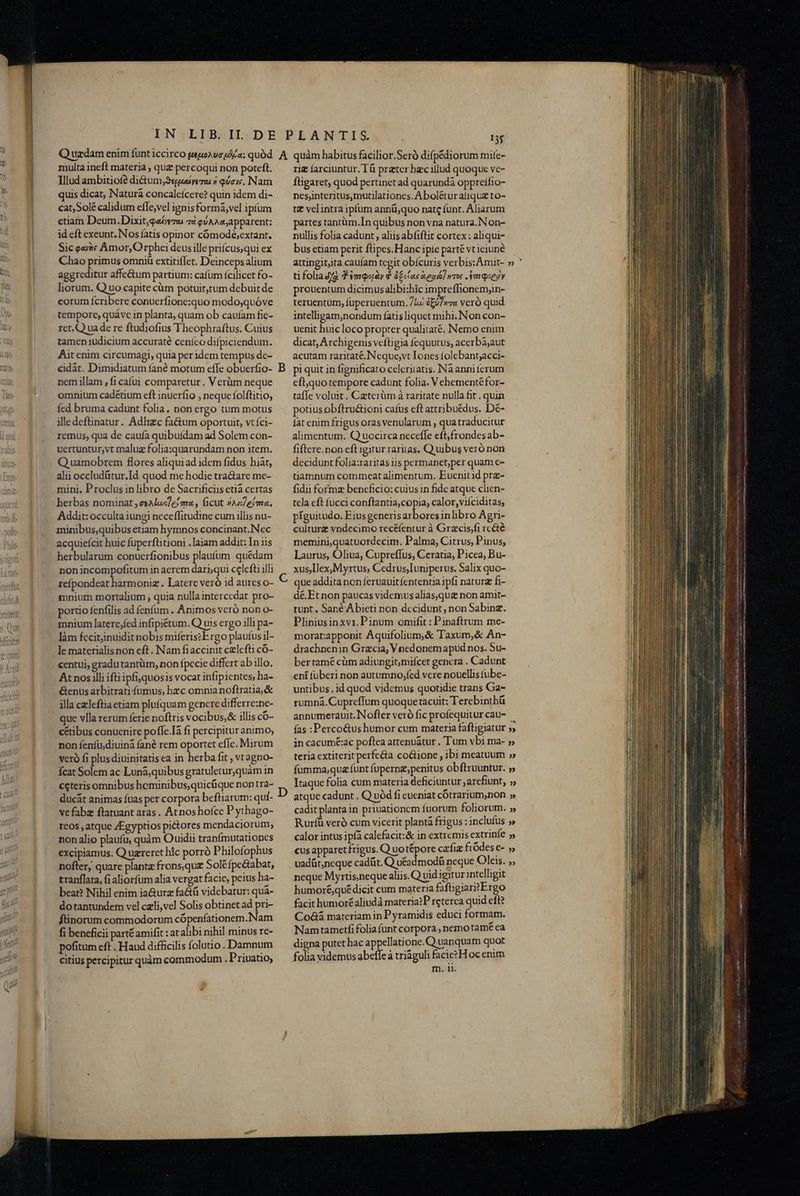 multa ineft materia , quz percoqui non poteft. Illud ambitiofé di&amp;um, Suave 7 quoi. Nam uis dicat, Natura concaleícere? quin idem di- cat,Solé calidum efle,vel ignis formá,vel ipfum etiam Deum.Dixit,qaéremu 72 eU AA apparent: id eft exeunt. Nos fatis opinor cómodé;extant. Sic evi Amor, Orphei deusille priícus,qui ex Chao primus omni extitiflet. Deincepsalium aggreditur affe&amp;um partium: cafum fcilicet fo- liorum. Q uo capite càm potuittum debuit de eorum fcribere conuerfione:quo modo;quóve tempore, quáve in planta; quam ob caufam fic- ret.Q uade re ftudiofius Theophraftus. Cuius tamen iudicium accuraté ceníeo difpiciendum. Aitenim circumagi, quia per idem tempus de- cidát. Dimidiatum fané motum effe obuerfio- nem illam , fi caíui comparetur. V erüm neque omnium cadétium eft inuerfio , neque folftitio, Ííed bruma cadunt folia. non ergo tum motus illedeftinatur. Adlrzc fa&amp;um oportuit, vt íci- remus, qua de caufa quibuídam ad Solem con- uvertuntur,vt maluz folia:quarundam non item. Q uamobrem flores aliquiad idem fidus hiát, alii occludütur.Id quod me hodie tractare me- mini. Proclus in libro de Sacrificiis etia certas herbas nominat ,esAluc/e?m« , ficut 4s eima. Addit: occulta iungi neceffitudine cum illis nu- minibus,quibus etiam hymnos concipant.Nec acquieícit huic fuperftitioni .laiam addit: In iis herbularum conuerfionibus plaufum quédam non incompofitum in aerem dari;qui celefti illi refpondeat harmoniz . Latere veró id aures o- mnium mortalium , quia nulla intercedat pro- portio fenfilis ad fenfum . Animos veró non o- mnium laterejfed infipiétum. Q uis ergo illi pa- làm fccitinuidit nobis miferiszE rgo plaufus il- le materialis non eft. Nam fiaccinit czlefti có- At nos illi ifüipfiquosis vocat infipientes, ha- &amp;enus arbitrati fumus, hzc omnia noftratia,&amp; illa czleftiaetiam pluíquam gencre differre;ne- que vlla rerum ferie noftris vocibus,&amp; illis có- cétibus conuenire pofle.Ià f1 percipituranimo, non fenfü;diuiná fané rem oportet efc. Mirum veró fi plus diuinitatis ea in herba fit , vtagno- fcat Solem ac Luná;quibus gratuletur,quàm in ceteris omnibus hominibus,quicüque nontra- ducát animas fuas per corpora beftiarum: quf- vefabz ftatuant aras. At noshofce P ythago- reos , atque ZEgyptios pi&amp;tores mendaciorum, non alio plaufü, quàm Ouidii tranímutationes excipiamus. Q uzreret hlc porró Philofophus nofter, quare planta frons,quz Sole fpe&amp;abat, tranflata, fi aliorfum alia vergat facie, peius ha- beat? Nihil enim ia&amp;urz fa&amp;tá videbatur: qua- dotantundem vel czli,vel Solis obtinet ad pri- ftinorum commodorum cópenfationem.Nam fi beneficii parté amifit : at alibi nihil minus re- pofitum eft Haud difficilis folutio . Damnum citius percipitur quàm commodum . Priuatio; rig farciuntur. Tá prater hc illud quoque ve- füigaret, quod pertnetad quarundà oppreífio- nesjnteritus,tnutilationes. Abolétur aliquz to- t velintra ipfum annü;quo nate funt. Auarum partes tantüm.In quibus non vna natura.Non- nullis folia cadunt, aliis abfiftit cortex: aliqui- bus etiam perit ftipes.Hanc ipie parté vt ieiuné tifolia4fg $qoày 9 éclas iegió] wros meg prouentum dicimusalibi:hic impreffionemjin- teruentum, fuperuentum. Lu éjfwza veró quid intelligam,nondum fatis liquet mihi. Non con- uenit huic loco propter qualitaté. Nemo enim dicat, Archigenis veftigia fequutus; acerbajaut acutam raritaté.Neque,vt Iones folebant;acci- pi quit in fignificato celeritatis. Na anni ferum efiquotempore cadunt folia. Vehementéfor- taffe voluit. Caterüm à raritate nulla fit . quin potius obftru&amp;ioni cafus eft attribuédus. Dé- lat enim frigus oras venularum , qua traducitur alimentum. Quocirca necefle eft,frondesab- fiftere.non eft igitur raritas. Q uibus veró non decidunt folia:raritas iis permanet;per quam e- tiamnum commceat alimentum. Euenitid prz- fidii formz beneficio: cuius in fide atque clien- tela eft fucci conftantia,copia, calor, viíciditas, píguitudo. Eiusgeneris fua inlbro Agri- culture vndecimo recéfentur à Grzcis,fi rcété memini,quatuordecim. Palma, Citrus, Pinus, Laurus, Oliua, Cupreffus, Ceratia; Picea, Bu- xusIlex,Myrtus, Cedrus,Iuniperus. Salix quo- que addita non feruauit fententia pfi natura fi- dé.Etnon paucas videmusalias,qua non amit- tunt. Sané Abieti non decidunt, non Sabinz. Pliniusinxvi.Pinum omifit : Pinaftrum me- morat;apponit Aquifolium,&amp; Taxum,&amp; An- drachnenin Gracia, Vnedonem apud nos. Su- ber tamé cüm adiungit;miícet genera . Cadunt eni fuberi non autumrio,fed vere nouellistube- untibus. id quod videmus quotidie trans Ga- rumná. Cupreffum quoque tacuit: Terebinthü annumerauit. Nofler veró fic profequitur cau- fas :Perco&amp;ushumor cum materia fafligiatur ; neque Myrtis,neque aliis.Q vid igitur;ntelligit humoréquédicit cum materia faftigiari?Ergo facit humor£aliudà materia?P reterca quid eft? Co&amp;á materiam in Pyramidis educi formam. Namtametfi folia funt corpora , nemo tamé ea digna putet hac appellatione. Q uanquam quot folia videmus abeffe à triáguli facie? Hoc enim acuit nri S tup pu OMNI rs or ian o i s af UT. ran s qae IPLA Gt