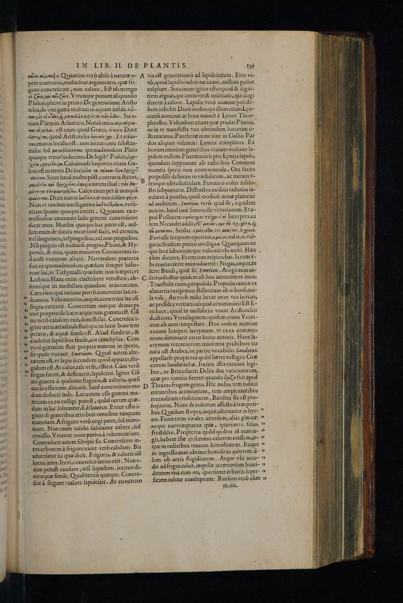 Mfe pere contrario,multa fünt argumento, qu fri- gore concreícunt , non calore . Eft idem ergo P hilofophi:vt in primo De generauone Arifto teles,de vini gutta multam in aquam infufa.Av;- qui yàp To €idos,X) LT DA AM eis 0o à» Vdbp . Sic e- tiamPlatoin Atlantico. Notabimus:evpzbyvv- qui T0344. cft enim quod Grzci, zi «v». Dixit xaxd w,quod Ariftoteles eye . Et etéqps- mu,motus localis eft . non mutationis fubftan- tialis: fed uez«B&aAevu quemadmodum Plato quoque vtiturin decimo De legib? P ofuit;£ea- xda pro éA jn. Cuiufmodi loquütio etiam Ga- Jeni eft intertio Delocisiw 7s mexas óie egy ei sMíays.Sicut haud multo póft contraria ftatuit, pukgd Alo xad. Lege ele. ec autemillud ; z3y 35- uórw Ts TWvoauropp lw. Calor enim per fe nunqua qai vem. Dixit autem é&f&a2 oy: non folüm ges. Non vt tantüm intelligamus en0 2/6, verü- etiam fponte quoque emitti , Q uoniam ex e- miffo,fiue emanante la&e gummi concreícere dicat mox: Murilus quoque hac parte eft. nul- lam enim de fuccis-mentioné facit, vel croceis; vel fanguineis,velpinguibus,vel non pinguibus. IN6 pinguis eft multaráü.pinguis,Phoni& Hy- perici, & eius, quam maiorem Centauream ri- diculé vocarunt aliqui. Narrandum praterca fuit eisquemadmodum quzdam femper habe- rent lac,vt Tithymalli:xquzdam noníemper,vt fümíque in medtllam quandam arancaccam. Caterüm quaratione porró concreícat lac,vi- ' deamus. V chementius;inquit;concretcit lac cü & exit proprio de loco:atque tum gummi eft. Gü mi veró calidum exit, dum ftillat. Concrefcit 1- | gituraerisatta&u;defluftquein loco benetem , Perato» & aque fimileeft. Aliud. funditur; & coalefcit lapidibus fimile,aut conchyliis. Cum veró guttatim fluit propria manens in fpecie, fit quale vocant. $merium. Q uod autem alte- ratum eft, vt lapis fecundum quod apparetfri- idum eft. At calor,tale vt fit, efficit. Cám vero mi genera à qualitate frigoris.& caloris, quafi caufa efficiente, diícutit. Sané concre dum deducit inde. Lacautem effe gummi ma- teriam ex eo colligi poteft , quód corum quz- dam in lac foluuntur,fi diluantur. Error efto i- gitur:fi generibus attribuit omnibus tanquam materiam. À frigore verà cogi patet, fcd minu- tiore. Nonenim valido foluuntur .calore ;fed remiffo. V runtur enim potius à vchementiore. Contradicit autem fibiipíe fic. Concreícere 1n- traarboremà frigore:exire veró calidum . Bis adueríatur iis quz dicit. Frigoris, & caloriside locus intus. Item,concreícit intus: exit. None- nim poteft exudare , nifi liquidum . iccirco di- citaquz fimile. Q'uid?tertió quoque. Concre- - fcit à frigore :calore lapidefeit . Át concreto ró,quod lapidis induit naturam , nullum potuit exéplum . Succinum igitur efto:quod & icgni- dixerit à calore . Lapidis veró nomine peti dc- bere iubebit Diofcorides:quiillum etiam Lyn- curiü nominat.at hunc mauult é Lynce Theo- phraftus. Videndum ctiam qua prodat Plinius; nein re manifefta vos obtundam locorum o- ftentatione.Pantherz nunc tunt in Gallia; Par dos aliquot vidimus: Lynces complures. Ex horum omnium generibus vrinam multam: la- pidem nullum.P harmacarii pro Lyncis lapide; quendam fupponunt ab radicibus Cemmeni montis fpecie non contemnenda , Qui facies perpufilli definens in vmbilicum , ac metam v- trinque obtufiufculam. Furuusei color fublu- fti fubpuniceo. Diffra&us medius radiolos 1a- culaturà puné&o, quafi modioli nouz planiciei ad ambitum . $merzoz veró quid fit , equidem neício. haud (ané Smirisille vitrartorum. Et a« ud Pollucem ewfecyyes 1eioes ci ef Interpresau tem Nicandriaddit, gf pwpoy , gi 78 T6: o ^8, Xj qu uero mv; Suidas ejweud3w cy empor n aeiror. Fortaffe fcriptum oportuit,epipm:icd non vul- garis:Staüem potus intelligas. Q uanquam ne que hoc laboro;neque voloatcribi mihi. Hzc cüm diceret; Ferrerium refpiciebat. Is eum v- bi conticeícere animaduertit: Negas;inquit;te fcirc Baiuli , quid fit! $merion . Atego non ne- Íciojedo&üs quidem ab hoc antecurfore meo. T ranftulit enim;propolida.P ropolin tamen cx alueariis excipimus: ftillautiam ab arborü nul- lavidi. An veró mihi liccat inter vos heroas; ac prefides veritatis aliquid comminifcizEft E- rithace , quod in mellificiis vocat Ariftoteles: doc&iores Vernilaginem;quidem edam V erni- cemab anni tempeftate . Hoc eodem nomine vocant luniperi lacrymam.vt exea commu- nione dimanarit error huius autoris. Hancla- crymam recentiorum infolentia prolübere co nata eft Arabes;ne patrio vocabulo Sandarax appellarét:propterea quód hzret veftigus Gre corum Sandaracha . Ita fuis iftis caucant legi- bus, ne Brizofuerit Deliis dea vaticiniorum, que per fomnia fierent:quando Éeua fuit apud mirantibus acrimoniam , tum amplexantibus reconditam eruditionem , Baiulius fic eft pro- fequutus. Nunc de colorum affeáuà tempori- bus.Q uedam ftirpes;inquit;alterantur in hye- me.Fiuntenim virides interdum, aliàs glauca: neque corrumpuntur ipíz , ipfarümve folia, fru&üfve. Propterea quód quibus id conün- git; habent ille in fümmo calorem craflum;at- quein radicibus tenucm humiditatem. Itaque in ingreffuanni obtinet humiditas calorem il- lum ob acris frigiditatem. Atque vbi acce- dit ad frigus calor, impellit isextrorfum humi- ditatem vnà cum eo; quo tinxit arboris-fuper- . mri.llils ot toa o a s EE IS rg nf