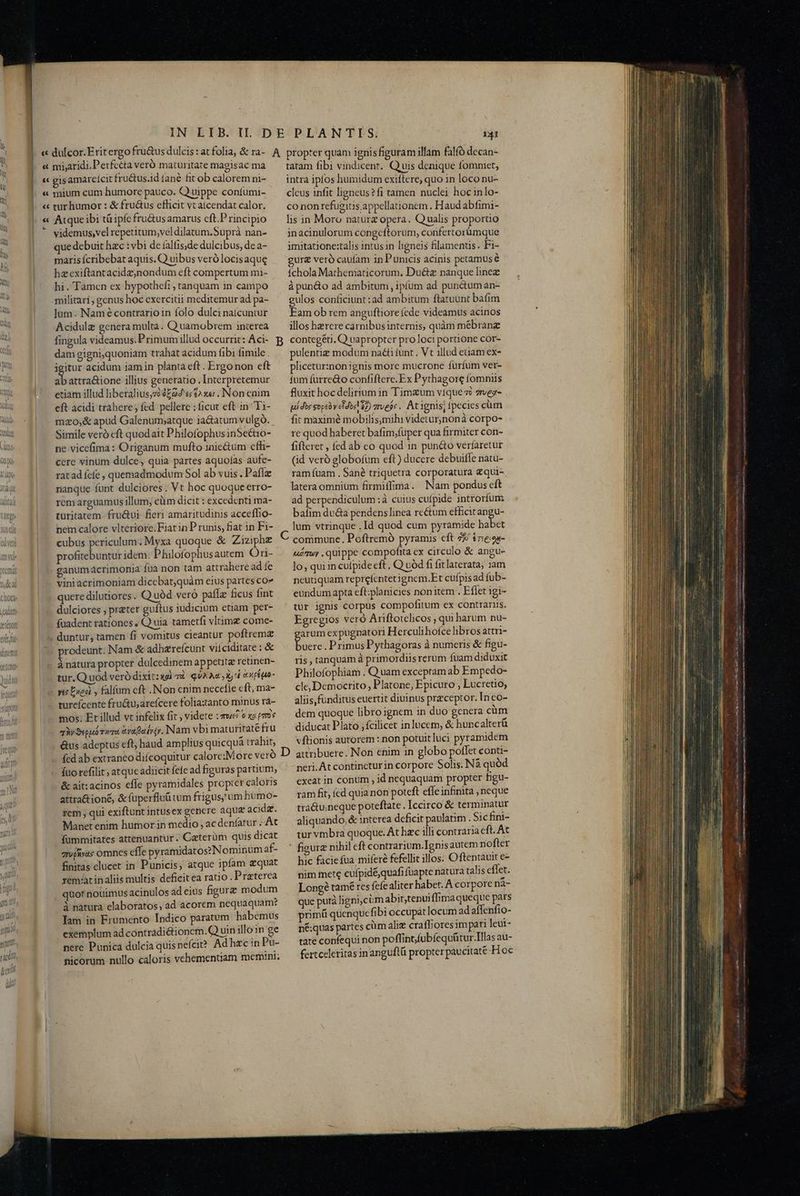 videmus,vel repetitum,veldilatum.Suprà nan- que debuit hzc : vbi deíalfisde dulcibus, de a- maris fcribebat aquis. Q uibus veró locisaque haexiftantacidz;nondum eft compertum mi- hi. Tamen ex hypothefi , tanquam in campo militari; genus hoc exercitii meditemur ad pa- jum. Nam écontrarioin folo dulci natcuntur Acidulz genera multa. Quamobrem interea fingula videamus. Primum illud occurrit: Aci- B dam gigni,quoniam trahat acidum fibi fimile . É acidum iam in planta eft . Ergo non eft ab attra&ione illius generatio . Interpretemur etiam illud liberalius,z2 9204 e£$2x«; . Non cnim eft acidi trahere; fed. pellere ; ficut eft in Ti- mzo;& apud Galenum;atque ia&atum vulgo... Simile veró cft quodait PhilofophusinSecaio- ne vicefima: Origanum mufto 1nic&tum cfhi- cere vinum dulce, quia pártes aquoías aufe- ratad fcfe , quemadmodum Sol ab vuis. Pafíz nanque funt dulciores . Vt hoc quoqueerro- rem arguamus illum; cüm dicit: excedenti ma- turitatem. fru&ui fieri amaritudinis acceffio- nem calore vlteriore. Fiat in P runis, fiat in Fi- cubus periculum. Myxa quoque & Ziziphe profitebuntur idem. Philofophusautem Ori- ganumacrimonia füa non tam attrahere ad fe vini acrimoniam diccbatquàm eius partes co? quere dilutiores. Q uód veró pafíz ficus fint dulciores , pratet guftus iudicium etiam per- fuadent rationes , Q uia tametfi vltimz come- xodeunt: Nam & adhzrefcunt vitciditate : & à natura propter dulcedinem appeutz retinen- tur. Quod veró dixit: d quA Ac, Xj ex pégao- tureícente fructu; areícere folia:tanto minus ra- mos; Et illud vt infelix fit ; videte : qwe o xe pns qWSegub vua yafalyjy. Nam vbi maturitaté fru &us adeptus eft; haud amplius quicquá trahit, fcd ab extraneo diícoquitur calore:More vero fuo refilit , atque adiicit fefe ad figuras paruum, & ait: acinos effe pyramidales propier caloris attra& ioné, &fuperfluü tum frigus, um humo- rcm , qui exiftunt intusex gencre aque acida. Manet enim humor in medio , ac denfatur .. At fümmitates attenuantur . Ceterüm quis dicat grufivae omnes cffe pyramidatoszNominum af- finitas clucet in Punicis, atque ipfam aquat remaatinaliis multis deficitea ratio . Praterea quof nouimus acinulos ad eius figure modum à natura elaboratos, ad acorem nequaquam: Jam in Frumento Indico paratum habemus exemplum ad contradi&tioncm.Q uin illoin ge nere Punica dulcia quis nefcit? Adhzcin Pu- nicorum nullo caloris vehementiam memini; tatam fibi vindicent, Quis denique fomniet, intra iplos humidum exiítere, quo in loco nu- cleus infit ligneus? fi tamen nuclei hocinlo- co non refugitis. appellationem. Haud abfimi- lis in Moro naturz opera. Qualis proporuo inacinulorum congeftorum,; confertorumque imitatione:talis intusin ligneis filamenus. Fi- gure veró caufam in Punicis acinis petamus é íchola Mathematicorum. Du&z nanque linez à pun&o ad ambitum , ipfum ad punctuman- gulos conficiunt :ad ambitum flatuunt bafim Eam ob rem anguftioreíede videamus acinos illos herere carnibusinternis, quàm mébrang contegéu, Q uapropter pro loci portione cór- pulentiz modum naéti funt . Vt illud etiam ex- plicetur:nonignis more mucrone furfum ver- fum furre&o confiftere. Ex Pythagore fommis fluxit hoc delirium in Tim&um vique zi zrvez- ui doe ope y cidosM 22) grues. At ignis, Ípecics cum fit maximé mobilismih: videtur,nonà corpo- re quod haberet bafim,fuper qua firmiter con- fifteret , fed ab co quod 1n pun&o verfaretur (id veró globofum eft) ducere debuifle natu- ram fuam . Sané triquetra corporatura £qui- latera omnium firmiffima. Nam pondus eft ad perpendiculum : à cuius cufpide introrfum bafim du&a pendenslinea reétum efficitangu- lum vtrinque . Id quod cum pyramide habet commune. Poftremó pyramis eft 79 ir«eon- Memoy . quippe compofita ex circulo & angu- lo, quiin cuípide eft, Q uod fi fitlaterata, iam neutiquam reprefentetignem.Et cufpis ad fub- eundum apta eft:planicies nonitem . Effet 1gi- tur ignis corpus compofitum ex contrariis. Egregios ver Ariftotclicos qui harum nu- arum expugnatori Herculihofce libros attri- [ND . Primus Pythagoras à numeris & figu- ris , tanquam à primordiis rerum fuam diduxit Philofophiam . Q uam exceptam ab Empedo- cle, Democrito , Platone, Epicuro , Lucretio, aliis funditus euertit diuinus preceptor. In co- dem quoque libro ignem in duo genera cüm diducat Plato ; fcilicet inlucem, & huncalteráü vftionis autorem : non potuit luci pyramidem neri. At continctur in corpore Solis. Nà quód exeat in conum , id nequaquam propter figu- ram fit, ícd quia non poteft effe infinita , neque tra&u;neque poteftate . Iccirco & terminatur aliquando, & interea deficit paulatim . Sichini- tur vmbra quoque. At hzc illi contraria cft. At ' figure nihil eft contrarium.Ignis autem nofter hic faciefua miferé fefellit illos. Oftentauit e- nim tnete cufpidé quafi fuapte natura talis effet. Long? tamé res fefe aliter habet. A corpore na- que putà ligni, cim abit;tenui fBimaqueque pars prim quenquefibi occupat locum ad affenfio- né:quas partes cüm alie craffiores impari leui- tate confequi non poffintfubfequütur.Illas au- fertceleritas inanguflü propterpaucitaté-H oc — PRIN
