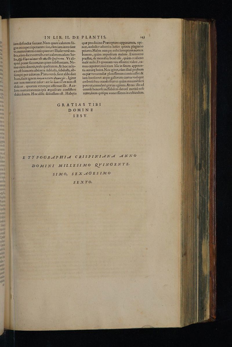 ? M iamdefun&z fuerant.Nam quare calorem fri- | gusoccupet füperuentu fuo,cüm iamin eo funt vcmatüritatem confequantur? Illudit veró no- bis,cüm dicit:corroburari caloremcalore So- lis,Jjz d 'igsa ul guas irs eA TW febr ims . Vt ali- quid ponat ficcumytan quam fübftantiam. Ne- B. ! moenimdixeritytrahi qualitatem. At hoc inlo- » co eft humoris abfentia fuble&i, fubdu&i, ab- 4» 1| fumptiper calorem.P lato veró, ficut alibi dice iyi bam,facitignem avoua Norwros duparecpov , Igitur kd ! aut nonmaturat calor : aut ty 9uz22/»7 non cft |» 1 dulcor. quorum vtrunque affirmat ille . A ca- lore maturitatemznipía zqualitate confiftere dulcedinem. Hocalibi difcuffum eft. Habetis quz pro diuino P rzceptore opponamus, opi- nor, auda&ter aducríus hoíce quouis plagiario peiores.Malim nanque mihi furreptum nomen bonum, quàm impofitum malum . Enimuero praftat, de meoaliis bené cfe , quàm ex alieno malé mihi.Et quoniam vos affentiri video , ca- mus expuituri míeriam hácin finum appeten- tis aurorc huius. Nos igitur, cüm illud probum ospiz verecundiz pleniffimum conücuiffet:& jam lucefceret: atque gallorum cantus vndique crebrefcétes exaudir&tur:ei quàm maxime fieri poterat,cumulaté gratias egimus. Ateas ilload omni&ü bonorü ineffabilem datoré meritó refe rente,fnum quiíque conceíffimusin cubiculum. SIM O,