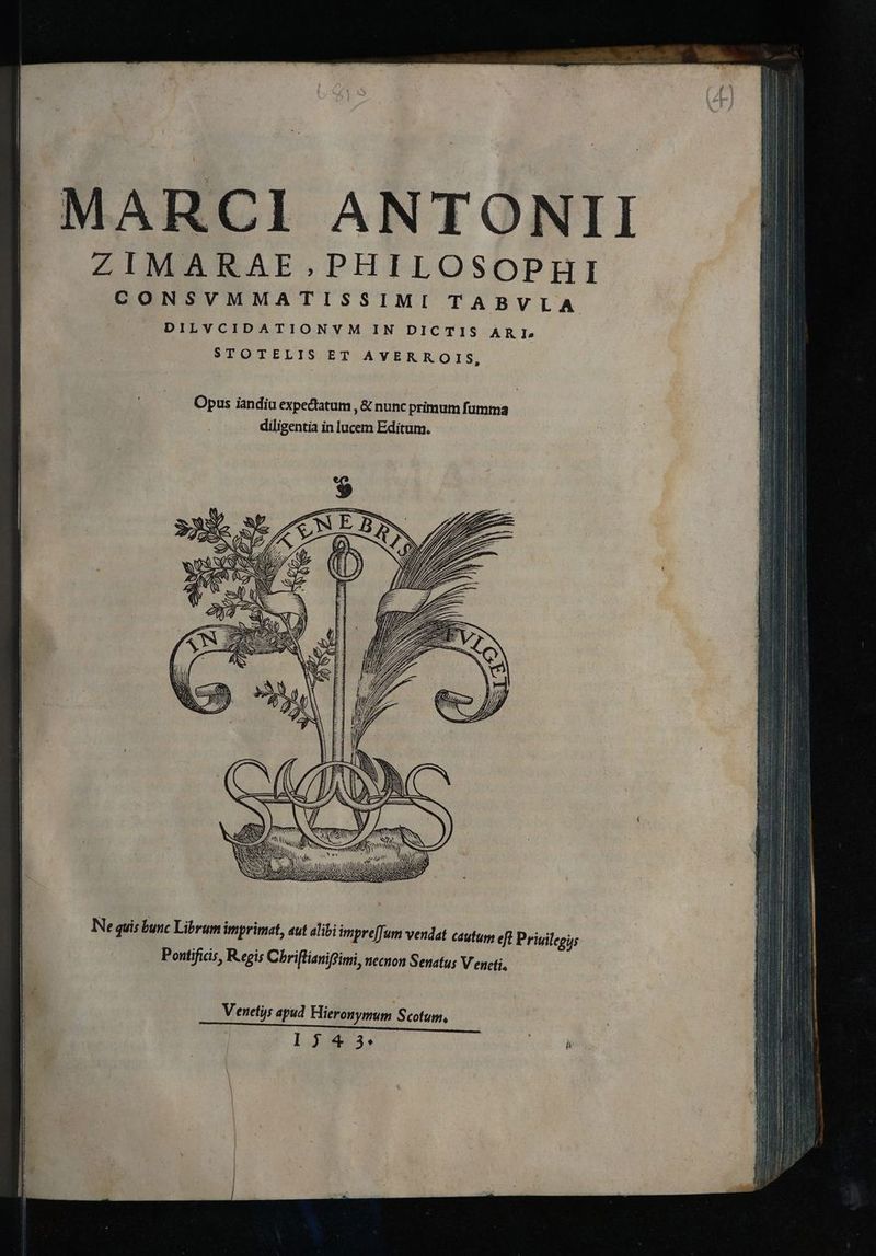 |! MARCI ANTONII ZIMARAE.PHILOSOPHI CONSVMMATISSIMI TABVLA DILVCIDATIONVM IN DICTIS ARI RSTOTELIS;ET AYVERROIS, Opus iandiu expectatum , &amp; nunc primum fumma diligentia in lucem Editum. (V Y ( WR 7 A Ne quis bunc Librum imprimat, «ut alibi impre[Jum vendat cautum efi Priuilegus Pontificis, Regis Chriflianiffimi, necnon Senatu; Vencti, Venetis apud Hieronymum Scotum, | 1343:
