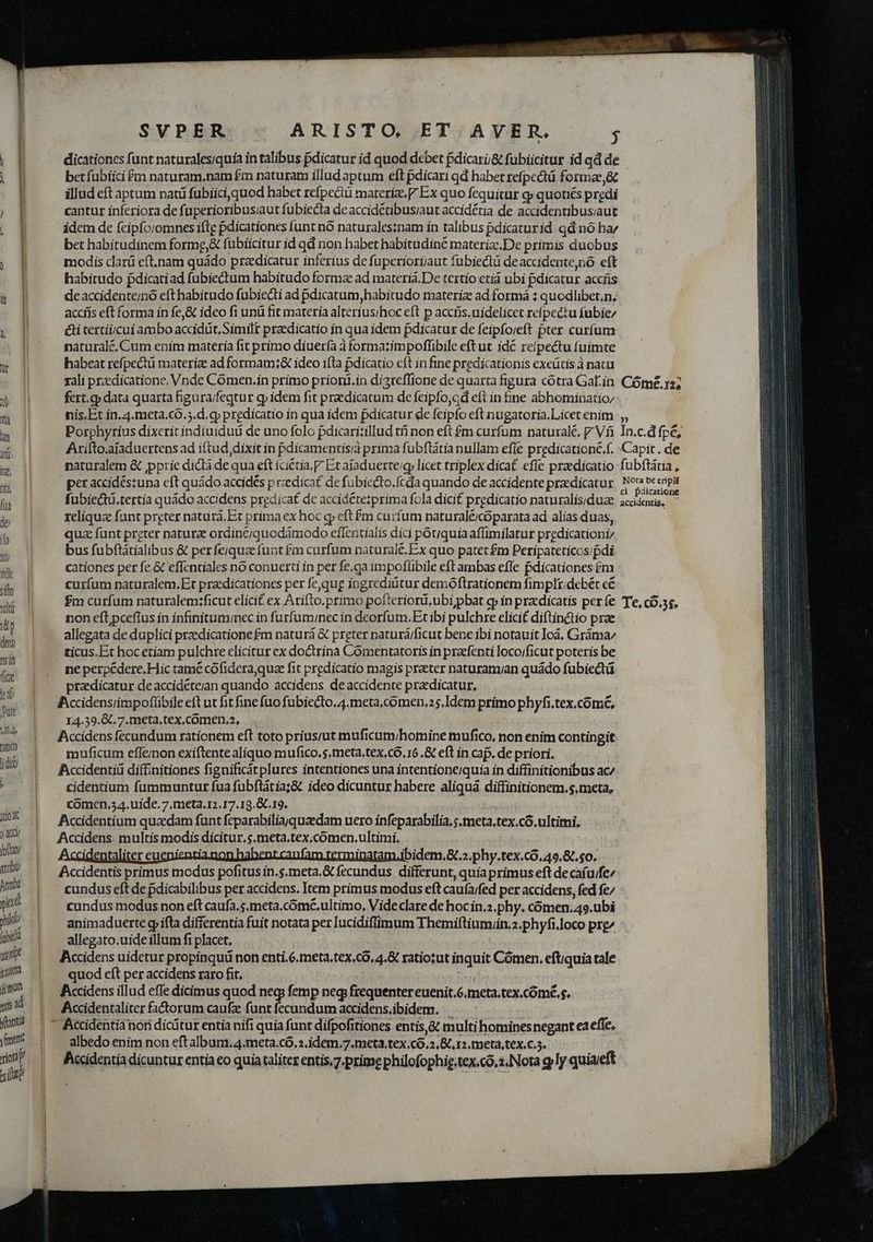 |] dicationes funt naturales/quía in talibus Bdicatur id quod debet pdicarii&amp; fubiicitur id qd de  betfubiici £m naturam.nam £m naturam illud aptum eft pdicari qd habet refpectü formae,&amp; | illud eft aptum naci fubiici,quod habet refpecü materize, V Ex quo fequitur c» quotiés predi ; |] cantur inferiora de fuperioribusiaut fubiecta de accidétibus/aut accidétia de accidentibusiaut | g idem de feipforomnes iftg pdicationes funt nó naturalesinam in talibus pdicaturid qd nó ha; bet habitudinem forme,&amp; fubiicitur id qd non habet habitudine materize.De primis duobus NN modis clarü eft,nam quádo praedicatur inferius de fuperioriaut fubiectü deaccidente,no eft l habitudo pdicatiad fubiedtum habitudo forma ad materiá.De tertio etiá ubi pdicatur accfis WE de accidenteinó efthabitudo fubiecti ad pdicatum, habitudo materiz ad formá : quodlibet,n, | accífís eft forma in fe,&amp; ideo fi unü fit materia alterius;hoc eft p accris.nidelicet refpectu fubie/ &amp; | &amp;i tertiijcui ambo accidüt Similt praedicatio in qua idem pdicatur de feipfoveft pter curfum natural, Cum enim materia fit primo diuerfa à formatimpofflibile eft ut idc reípectu fuimte Ww! habeat refpectü materia ad formam;&amp; ideo ifta pdicatio eft in fine predicationis exeütis à natu rali przedicatione. Vnde Comen.in primo priorüi.in dizreffione de quarta figura cótra Galin: Cótme. r2; EMI fert.g» data quarta figura/feqtur g» idem fit praedicatum de feipfo,ad eft in ine abhominatioz Yü nis,Et in.4.meta.có.5.d. gp predicatio in qua idem pdicatur de feipfo eft nugatoria.Licet enim  Porphyrius dixerit indíuiduü de uno folo pdicari;illud tfi non eft £m curfum naturale, p Vf In.c.d fpe,  Arifto.afaduertens ad iftud, dixit in pdicamentis/à prima fubftátia nullam efie predicationé.f. Capit . de w naturalem &amp; ppric dicti de qua eft iciétia. P Ex ajaduerte/g licet triplex dicat effe praedicatio fubfttia , a per accidés;una cft quádo accidés p rzedicat de fubiccto.fcda quando de accidente praedicatur A Mid ME fii fubiecti.tertia quádo accidens predica£ dc accidétezprima fola dici£ prgdicatio naturalis;duae icienüs, p reliqua fant preter naturà.Et prima ex hoc qy eft £m curfum naturaléicóparata ad alias duas, quz funt preter natura ordinc/quodámodo effentialis dici potjquia affimilatur predicationi bus fubftátialibus &amp; per fe;jquae funt £m curfum naturale. Ex quo patet £m Peripateticos/pdi  cationes per fe &amp; effcndales nó conuerti in per fe.ga impoflibile eft ambas effe pdicationes £m | curfum naturalem.Et pracdicationes per fe,qug ingrediütur demoftrationem fimpltidebét cé fm curfum naturalem;ficut elici£ ex Arifto.primo pofteriorü,ubi pbat cp in przdicatis períe 'Te, cÓ.3s, itp non eft pceflus in infinituminec in furfum/nec in deorfum. Et ibi pulchre elicit diftinctio prae allegata de duplici przedicatione£m naturá &amp; preter naturá/ficut bene ibi notauit Ioà. Gráma/ it ticus.Et hocetiam pulchre clicitur ex doctrina Cómentatoris in praefenti locoificut poteris be  ne perpédere. Hic tame cofidera quae fit predicatio magis preter naturam/an quádo fubiectá mu praedicatur de accideteian quando accidens de accidente pradicatur, ; n: t A:Accidensiimpoflibile eft ut fit fine fuo fubiecto.4.meta,comen,25.Idem primo phyfi.tex.cómé, n I4.39.&amp;. 7.meta.tex,comen.2, ri Accidens fecundum rationem eft toto prius;ut muficum/homine mufico, non enim contingit - muficum effenon exiftente aliquo mufico.s,meta,tex.có, 16.&amp; eft in caf. de priori. d Accidentiü diffinitiones fignificátplures intentiones una intentione/quia in diffinitionibus ac/ , cidentium fummuntur fua fubftátia;&amp; ideo dicuntur habere aliquàá diffinitionem.$.meta, comen.54.uide, 7.meta.12.17.19.&amp;.19. d Accidentium quadam funt feparabiliajquzedam uero infeparabilia, ;.meta,tex.có. ultimi, ) Accddens multis modis dicitur, $,meta.tex,coómen,ultimi. pw | Accidentaliter euenientia non habent.canfam terminatam.ibidem.&amp; 2. phy.tex.có, 49.87. $0. ry Accidentis primus modus pofitus in.s.meta.&amp; fecundus differunt, quia primus eft de cafu/fe^ MU | ^ tunduseftde pdicabilibus per accidens. Item primus modus eft caufarfed per accidens, fed fe/ yad cundus modus non eft caufa. s.meta.cómé.ultimo, Vide clare de hoc in.2 phy. comen.49.ubi pib/ animaduerte gp ifta differentia fuit notata per lucidifüimum Themiftiumiin.2.phyfi.loco prg^ di) | ^ allegato.uideillum fi placet. | yide Accidens uidetur propinquü non enti.6.meta,tex,có, 4.&amp; ratiotut inquit Cómen. eftiquia tale jum quod eft per accidens raro fit. $m fccidensillud effe dicimus quod neg femp neg frequentereuenit.6.meta.tex.cómé,s. 25 d Accidentaliter fatorum caufz funt fecundum accidens,.ibidem. d  Accidentià nori dicitur entia nifi quia funt difpofitiones entis,&amp; multi homines negant ea effe, me albedo enim non eft album.4.meta.có.2.idem.7.meta.tex.co.2.&amp; 12. meta,tex.c.5. Y | Acidentia dicuntur entia eo quia taliter entis. 7.prime phüofophig.tex.có,2.Nota g ly quiaeft