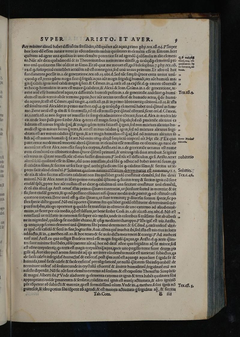 Ker minimealiorü habet differétias fenfibilescofequéter att aquajprimo phy.tex.có.s4. V Super hocloco di eflem iunior tenui in cocordantiisiambas qualitates in elemetis effein fümum.licet quatum ad agere una qualitas in uno eleméto potentior fit ad agendü à cofimilis in alio elemen Q $ atat to.Nüc aüt dicojquéadmodü &amp; in Theorematibus meminime dixifle,g uniíqdg elementü pri du v m mo uná qualitatem fibi ucdicat in fümo,Et 16 quae me mouet eft;ga Philofophus.7.phy.tex.có. UE : * 29.d.cp fufceptiad cuiuflibet accidétis nó eft contingens,fed unü unius primum.Et ideo cü hoc sus. fundamento pceflit in.2.de generatione.tex.có.25.ubi.d.Sed tic fimplr qtnor entia unius unü, » quod eft;terra qdem magis ficci d frigidi.aqua aüt magis frigidi £j humidijaer ait humidi ma » eis á calidi.ignis auté calidi magis 8 ficci.&amp; C6 men.in.4.cocli.có.59.expfle.d.q» omnes cóueniüt » in hoc/g; hamiditas in aere eft maior à caliditas,&amp; Alexá.&amp; Ioan.Gráma.in.2.de generatione, te/ nent aeré efle humidiorcaqua,ex diffinitióe humidi pofita in.2.de generatióe, uidelicet g humi; Tex.co.o, dum eft maletermipabile termino ,pprio,hoc aüt uerius uerificat de humido aereo, qde humi,  doaqueo,&amp; eft r6 Coómen.quá tangit. 4.cocli.c6.39.&amp; in primo libro cantice cáticorü.co.15.&amp; ifta - eft fentétia etiá Alexádriin primo metheo.cap.4.g untiqdg elementi habet uná dlitaté in fum/ mo,.Dene uetü eft qp alia &amp; fi fitremifía,nó tfi eft remifía per glitaté cótrariá ficut eni.d.Cómen, in.2.cceli.có.1s.non fegtur ut remiflio fit femp éxadmixtione cótrarii,ficut.d. Alex.in multis lo cis.unde loco pallcgato fcribit Alex. op terra eft magis ficca j frigida;fed nó pmixtióe alicuius ca — lidítatis eft minus frigida d aq,&amp; magis gdem terra ficca eft gignis,fed non mixtura alicuius hu» midi eft ignis minus ficcus q terra,&amp; aer eft minus calidus d ignisfed nó mixtura alicuius frigi/ »- ditatis eft aer minus calidus dfit ignis, &amp; acr magis humidus eft qaq,fed. nó mixtura alicuius fo. idiad eft minus humida à fit aer.NÓ enim utig aligd fimplici corpor ect. Hic ille. Ex quo. zrror Modeg patet error modernorü tenentiü alterá glitatem in elemétis effe remiffam ex cotrario,qa tunc ele ^? mentütutaflerit Alex.non effet fimplex corpus, Ariflo.eni in.2.de generatióe uenatus eft nume gum elemétorü ex cóbinationibus qtuor g|litatii primará,&amp; unicuig; tr; duas attribuit.Si igitur | - éttertia in litate remiffa,tüc ró eius fuiflet diminuta. Sed tüc eft difficultas ga fi Arifto.tenet pubitatio alterá folü qualitaté effe in fimo, alid uero remiffam;dicá fibi y adhuc nó habet intentü fuum;ga fi caliditas füima,&amp; ficcitas ut fex facit igné. uerbi gfardicam fibi gy caliditas füima,&amp; ficcitas ut fe/ ptem facitaliud eleméti. P Solniturgaoinm natnra cóftátium determinatus eft nuimerus,ex.z, Solutio; 7 *- deaia.&amp; idco ficcitas affociata caliditati non fm quélibet gradá conftituit elemétü fed fm deter Tex.c.4X« minati. Nà &amp; Alex.tenet in libro primo naturaliti dftiontug ficcitas tezrg &amp; ficcitas ignis nó funt eiufdé fpi; ppter hocaüt nullus eft ut dicat e» caliditas cii una ficcitate conftituat unü eleméti, . &amp;cialiaaliud qa Arift. uena£ iftas primas dlitates contrarias, ut pcedunt formá in materia; &amp; üt * ficfünteiufdé generis,&amp; qa nó poffunt cobinari nifi qtuor modisiindepuenit;g nó oftituüt nifi quatuer corpora.Bene uerü eft gp illze dlitatesut funt terminate p diuerfas formas. fpecie,fic po ftea fpecie diftinguunt.NÓO ení oportet glitatem £m quélibet gradü coftituere: determinat cor/ : pus£mfpem,aliogn oporteret cp quádo fit tranfitus in cótrariis de uno extremo ad aliud extre/ mum,ut fieret per oia media,qd eft falfum,ut bene fcribit Corr.in.2.de aia.có.10$,ubi.d: Nó eft - meceflariü ut tráflatio in extremis fit fuper oia media,unde in coloribus fi tráffatio fiat abalbedi nein nigrediné,quádog fit mediáte chiano,&amp; qííg: mediante charoppo.F fta igit eft uia Arifto. £p unaquecg forma elementi uná ditatem fibi primo determinet.&amp; fi Cómé.5.cacli uideat: dice; ze igné cfle calidi &amp; ficcá in fine ogtur £m Auic.cótra qué inuehit ibi; fed ifta eftuia eius in locis Addudtis,&amp; in, 4, metheo.có.10.&amp; hocteneo/&amp; fic uolo dicta mea teneri &amp; corrigi. Ad authori raté auté Arift.ex qua colligit B urleus terrá effe magis frigidà gaqua,qa Arifto.d.g aeris dlita/ tcs funt minime fenfibiles,cofequenter at aq.hoc nó dicit róne qua frigiditas ad fit. minor fed .. eft rónecorpulentig ga tcrra eft magis corpulétad aquajgaex uno pugillo terrz fiunt decem pü - gilliaq. Aut ideo poft aerem fuccedit aq/qa aer inter oía eleméta maxie eft uarietati fubiectus,ga de facili calefitrinfrigidat/humedtaC/&amp; exficcaf. poft ipm auté eftaquaiqa aqua licet f:igida fit &amp; -humida,tamé facile calefit &amp; facile exficca£ per cógelationé,ut nullá glitatem fibi infeparabilé de terminare uideat ad fenfam:undein cryftalld couertit.&amp; ámittit humiditaté frigiditaté eti ma - nifefte deperdit.NO fic aáit funt eleméta extrema ad fenfum.&amp; eft expofitio Themiftii) Simpliciir &amp; magni Alberti ibi.F Vnde aiaduerte g» elementa extrema ut ignis &amp; terra habét qualitates fibi t &amp;ppropriatas;ualde pmanentes &amp; fenfatas,caliditas ení ignis eft maxig actiuitatis,&amp; ideo ignino pot cópetete ró fübiedti &amp; materize,ga eft formaliflimü oiam:Vnde in. 4.metheo.folus ignis.nO Tex c6, e, -: putrefcit,&amp; ideo potius fibicopetit ró agendi,&amp; eft maioris actiuitatis 4 frigiditas aq , &amp; ficcitas