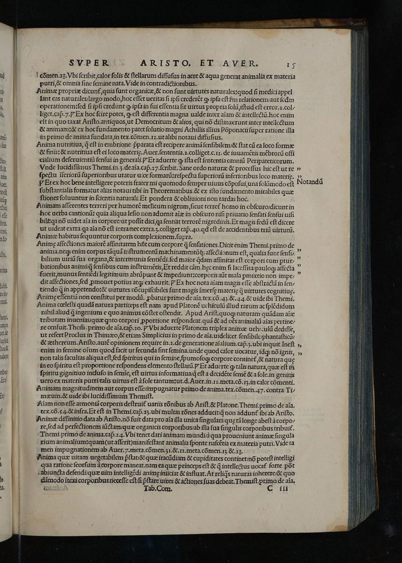 d | - Teómen.ra. Vbi fcribit,calor folis &amp; ftellarum diffufus in aere &amp; aqua generat animalia ex materia f putri,&amp; omnia fine femine nata. Vide in contradictionibus. [ A Anima proprie dicunt,quia funt organic, &amp; non funt uirtutes naturales:quod fi mediciappel - à. [| ^ — danteas naturales/largo modo,hoc effet ueritas fi ipfi crederct g ipfa cft $m relationemiaut fcdm u Jl operationemifed fi ipfi credunt g» ipfa in fui effentia fit uirtus propria foli iftud eft error.2.col/ à | ^ c igctcap.7.F Ex hoc fcirepotes, o eft differentia magna ualde inter aiam &amp; intellectü.hoc enim T 'eft in quo tàxat Arifto.antiquosut Democritum &amp; alios, qui nó diftinxerunt inter intellectum ^ &amp;animamt&amp; ex hocfundamento patetfolutio magni Achillis illius Póponacii füper ratione illa m 8 in primo de anima fundata,in tex.cómen. r:.utalibi notaui diffufius. ly E Animanutritiua, q eft in embrione pparata eft recipere animáfenfibilem/&amp; ftat cii ea loco formze | '&amp; finis: &amp; nutritiua eft ei loco materig. Auer.fententia.2.colliget.c.rr. de iuuamétis m&amp;brorü offi s E cialium deferuientiü fenfui in generali. Et aduerte gr ifta eft fententia omniü Peripateticorum. tw E Vnde lucidifiimus Themi.in.5.deaía.cap.17.fcribit. Sane ordo naturae &amp; proceffus hic eft ut re » i B fpe&amp;u iferiorü fuperioribus utatur uice formarü:refpectu fuperiorü inferioribus loco materie. )» p Etex hoc bene intelligere poteris frater mi quomodo femper uiaus cópofui una folümodo ez Notandü idi fubftantialis forma:ut alias notaui tibi in Theorematibus.&amp; ex ifto fundamento mirabiles quae Kg 'ftionesfoluuntur in fcientia naturali. Et pondera &amp; obliuioni non tardas hoc. A a fipnimam afferentes terreri per humoré melicum nigrum ficut terret homo in obfcuroidicunt in elt | -hoc uerba cantiond:; quia aliqua lefio nonaduenit aiz in obfcuro nifi priuatio fenfati fenfui uifi Ws B ' bilitganó uidet aia in corporet poflit dici qa fentiát terroré nigredinis.Et magis fedi eft dicere - ut uideat extra.qa aia nó eft intramecextra.5.colliget cap.40.qd eft de accidentibus trid uirtutü. o B Animze habitusfequuntur corporis complexionem.füpra, | Anime aftc&amp;iones maioré affinitatem hft cum corpore d fenfationes.Dicit enim Themi.primo de m f anima.neq enim corpus táquá inftrumentü machinamentü; affedionum eft, qualia funt fenfi/ : bilium uiriüfua organa,&amp; intermunia fentiédi.fed maior Gdam affinitas eft corpori cum ptur; ia n bationibus animi fenfibus cum inftrumétis Et reddit cám.hgc enim fi laceffitarpaulog; affecta — fueritymunus fentiédi legitimum abrüpunt &amp; impediunt:corporisaüt mala pmixtio non impe Hu ditaffectiones fed pmouet potius atgi exhaurit. Ex hocnota aiam magis effe abftradtá in fen; um p tiendo q in appetendo:&amp; uirtutes cócupifcibiles funt magis imerfe materie d uirtutes cognitiug. up Anime effentià non conftitui per modd. pbatur primo de aía.tex.có.45.&amp;.44.&amp; uideibi Themi. RUN Anima ceelefti quadá natura particeps eft.nam apud Platoné uchiculü illud rarum acfplédidum uA nihilaliud d ingenium e quo animus cóftet oftendit, Apud Arift.quog naturam quádam aize ht tributam inueniasiquz gnto corpori portione rcfpondeat.quá &amp; ad oés animaliü aías pertine/ mp e) ze cenfuit. Ther. primo de aía.cap.zo. Vbi aduerte Platonem triplex animze uehr:ulü dedifle, xtd ut refert Proclus in Thimzo,&amp; etiam Simplicius in primo de aia. uidelicet fenfibilerphantafticü: pl &amp; cthereum.Arifto.auté opinionem require in.2.de generatione aíalium.caf.;.ubi inquit Irieft ;, us Do enim in femine oium quod facit ut fecunda fint femina. unde quod calor uocatur, idg; nó ignis, 5, ubt d non talis facultas aliqua eft/fed fpiritus qui in femine fpumofog corpore contine£ &amp; natura que 'in eofpiritu eft proportione refpondens eletnento ftellard.P- Et aduerte qptalis natura quz eft ia du fpiritu gignitiuo inclufo in femie, eft uirtus informatiuaiq eft a decidéte femé &amp; a fole.in genitis Et uero ex materia putri/talis uittus eft àfole tantumzut.d. Auer.in.12.meta.có.15.in calce cornenti. | «Animam magnitudinem aut corpus eflerimpugnatur primo de anima,tex.comen, 47. contra Ti^ m E maum.&amp; uide ibi lucidiffimum Themift. | | | iiam non effe armohià corporis deftrui£ uariis rónibus ab Arift.&amp; Platone. Themi.primo de aia. f^ | tex.cÓ. s4.&amp; infra.Et eft in Themi.cap.25.ubi multas rónes adducitid non addunt ibi ab Arifto. VAnimz diffinitio dataab Arifto.nó fuit data pro aia illa unica fingulariique tá longe abeftà corpo/ re fed ad perfectionem itidtamiquae organicis corporibusab illa fua fingulis corporibus tribuit. Themi primo de anima.caf.2 4. Vbi tenet dari animam mundi qua proueniunt animze fingula rium animaliumrquam(ut afferit)manifeftant animalia fponte nafcétia ex materia putri. Vide ta men impugnationem ab Auer.7.meta.cómen.; r.&amp;.1;meta.cómen.i.&amp;.rg. .-— HJ - -a (Anima quz uitam uegetabilem pftauG^ qua iracidiam &amp; cupiditates continetinó poteft intelligi | qua ratione feorfum à corpore maneat.nam ea quze princepseft &amp; q intelle&amp;us uocat forte pot ! | -abiuncta defendi/quae nim intelligédi anime iniiciat &amp; influat. At reliqs naturas inherere/&amp;t quo dámodo ítexi corporibusneceffe eft/fi pflare uires &amp; actiones fuas debeat; Themift.primo de aia, | &amp;nscrcA Tab.Com. C iii