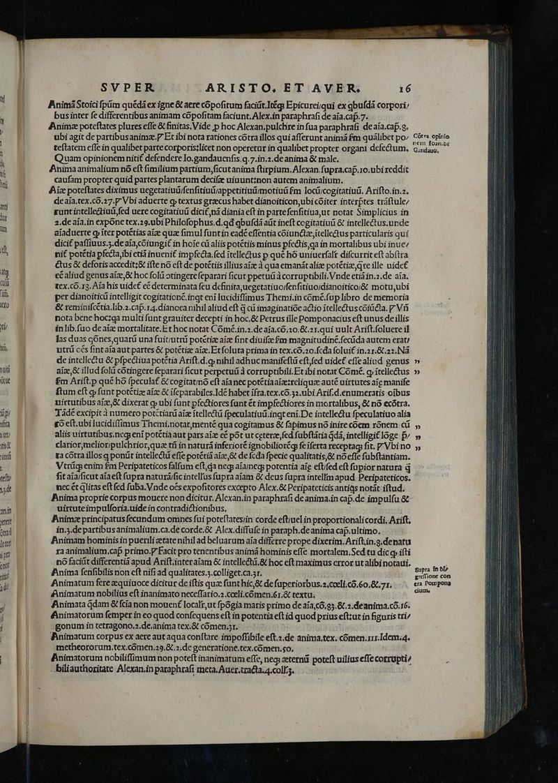ipi Yita it isa Conf l teu T anin xtett oral dco ip dU SVPER ARISTO, ET AVER. 16 BnimáStoici pim quédá ex igne & aere copofitum faciüt.Itég; Epicureiqui ex qbufdà corpori businter fe differentibus animam copofitam faciunt, Alex.in paraphrafi de aía.caf.7. Animz poteflates plures efle & finitas. Vide p hoc Alexan.pulchre in fua paraphrafi de aía.cap.a. Quam opinionemnitif defendere Io.gandauenfis.q.7.in.2.de anima & male. Animaanimalium no eft fimilium partium,ficutanima ftirpium. Alexan. fupra.cap.10.ubi reddit caufam propter quid partes plantarum decifze uiuunt:non autem animalium. Aix poteflates diximus uegetatiuü/fenfitiut/appetitiuü/motiuü £m loci;cogitatiuüi. Arifto.in.2. deaía.tex.co.17.P Vbi aduerte g» textus graecus habet dianoiticon,ubi cóiter intérptes tráftule/ gunt intelle&iud,fed uere cogitatiuü dicit nà diania eft in partefenfitiua,ut notat Simplicius in 2.de aia.in expone tex.29.ubi Philofophus.d.qd qbufdá atit ineft cogitatiuü & intellectus.unde aiaduerte g íter potétías aíze qua fimul funtin eadé effentia coiunctze,itellectus particularis quí dicit paffiuus.5.de aía,coiungit in hoíe cü aliis potétiis minus pfectis,ga ín mortalibus ubi inue nit potétia pfecta ibi età inueni£ impfecta fed ítellectus p que hó uniuerfalt difcurrit eft abítra &us & deforis accedit;& ifte nó eft de potétiis illiusaize à qua emanátalize potétiz,qre ille uidet ecaliud genusaíze,& hoc folii otingerefeparari ficut ppetuü à corruptibili. Vnde etiá in.2.de aia. tex.có.13. Aia his uide e& determinata feu definita uegetatiuo/fenfitiuoidianoiticoi& motu,ubi per dianoiticü intelligit cogitationé.inqt eni lucidiffimus Themi.in cómé.fup libro de memoria & reminifcCtia.Llib.2.cap.ra.dianoca nihil aliud eft qai imaginatioe actio itelledus coiüca. Viri nota bene hoctga multi funt grauiter decepti in hoc.& Petrus ille Pomponacius eft unus de illis in lib.fuo de aize mortalitate.E t hoc notat Cómé.in.».de aía.c6.20.&.21.qui uult Arift.foluere il las duas gónesquarü una fuit;utrü potetize aia fint diuifze £m magnitudine.fecüda autem erat; utrü ccs fintaia aut partes & potétize aie. Et foluta prima in tex.có.20.fcda folui£ in.2 1.8.22. Nà de intellectu & pfpedtiua potétía Arift.d.cj nihil adhuc manifeftü eft,fed uide£ effealiud genus » £m Arift.p qué hó fpeculat & cogitatino eft aíanec potétiaaizezreliquze auté uirtutes aie manife ftum eft q funt potétize aiz & ifeparabiles.Idé habet ifra.tex.co.32.ubi Arif.d.enumeratis oibus uirtutibus aize,& dixerat gy ubi funt pfectiores funt ét impfectiores in mortalibus, & nó ecótra. Tádé excipit à numero potctiardaiz itellectü fpeculatiuii.ingt ení.De intellectu fpeculatiuo alia go eft.ubi lucidiffimus Themi.notar,menté qua cogitamus & fapimus nó inire coem rónem cü aliis uirtutibus.negi eni potétia aut pars aize cé pot ut ceterze fed fabftátia dá, intelligit loge f» clariormelioripulchrior quae tfí in naturá inferioré ignobiliorégp fe iferta receptag fit. 7 Vbi no ga cotra illos q ponüt intellectü efie potétià aize,& de fcda fpecie qualitatis,& noefte fubftantiam. Vtrüg enim £m Peripateticos falfum eft,da neg aíaneg potentia aig eftifed eft fupior natura q fit aía/ficut aíae(t (upra naturá/fic intelfus fupra aíam & deus fupra intelli apud Peripateticos. nec ét glitas eft fed fuba. Vnde oés expofitores excepto Alex.& Peripateticis antias notát iftud. Binima proprie corpus mouere non dicitur. Alexan.in paraphrafi de anima.in cap.de impulfu &- uirtuteimpulforia.uide in contradictionibus, Animz principatus fecandum omnes fui poteftatesiin corde eft;uel in proportionalicordi. Arift, in.5.departibus animalium.ca.de corde.& Alex.diffufe in paraph.deanima cap.ultimo. Bnimam hominisin puerili zetatenihil ad beluarum aia differre prope dixerim. Ariftiin.g.denatu xa animalium.cap.primo.F Facit pro tenentibus animá hominis effe mortalem.Sed tu dic gy ifti no faciüt differentia apud Ariftiinteraiam & intellectü.& hoc eft maximus error ut alibi notaui, Anima fenfibilis non eft nifi ad qualitates.5.colliget.ca.sr. | ?» Dj 3») Supra fnói» greffione con Animata dam & fcía non mouent localt,ut fpógia maris primo de aía,có.95.8/.2.deanima.có.16. fAnimatorum femper in eo quod confequens eft in potentia eft id quod prius eft:ut in figuris tri/ gonum in tetragono.».de.anima tex.& cómen.sr. XH | BPinimatum corpus ex aere aut aqua conftare impoffibile eft.2,de anima.tex. cómen.rir.Idem.4. metheororum.tex.comen.29.& .2.de generatione.tex.cómen.so. Finimatorum nobiliflimum non poteft inanimatum effc, neg; eterni poteft uilius effe corrupti/ -biliauthoritate Alexan.in paraphrafi meta. Auer.tradta.4.coll.5. | e