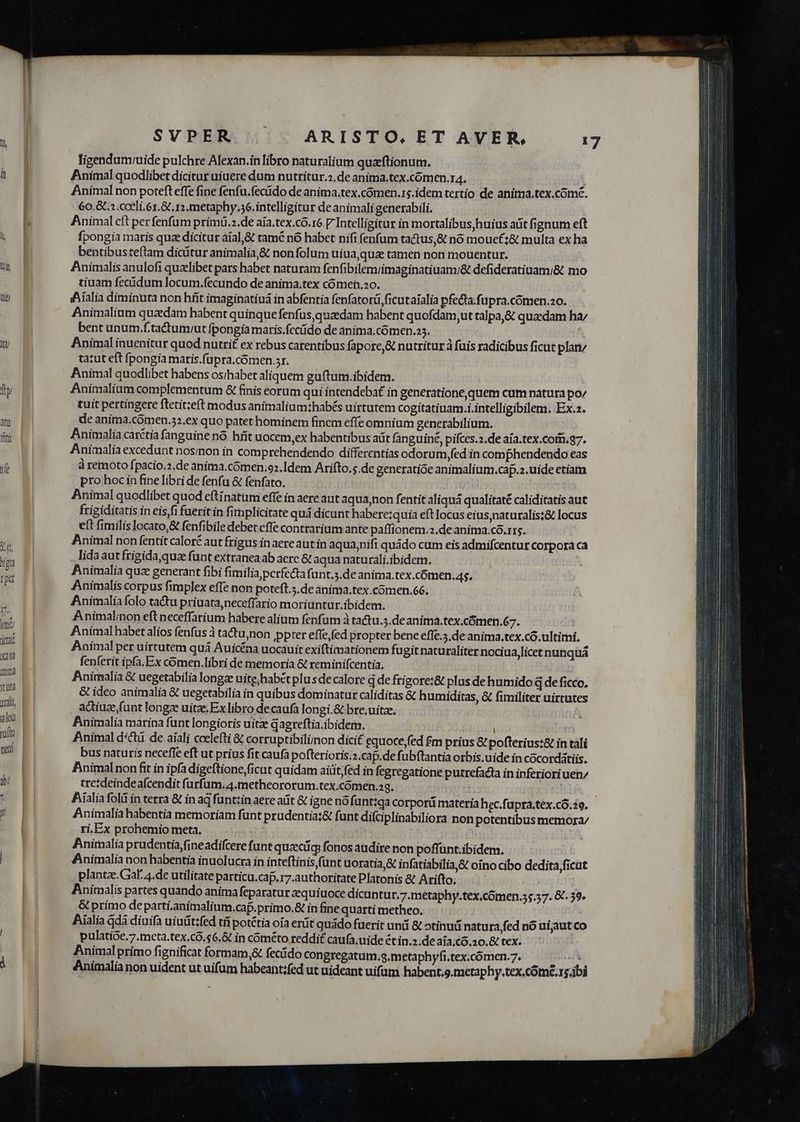 y atu Titi fe SVPER . | ARISTO. ET AVER., 17 ligendamuide pulchre Alexan.in libro naturalium quaeftionum. Animal quodlibet dicitur uiuere dum nutritur.2.de anima.tex.cómen.14. ) Animal non poteft effe fine fenfu.fecido de anima.tex.cómen.rs.idem tertio de anitma.tex.cómé. 60.&amp; a cceli.6.&amp; r1. metaphy.56. intelligitur de animali generabili. Animal cft per fenfum primiü.».de aia.tex.có.6 [ Intelligitur in mortalibus huius aüt fignum eft fpongia maris quae dicitur áíal,&amp; tamé nó habet nifi fenfum tactus,&amp; nó mouet;&amp; multa ex ha bentibusteftam dicitur animalia,&amp; nonfolum uiua,qua tamen non mouentur. Animalis anulofi quzlibet pars habet naturam fenfibilemiimaginatiuam/&amp; defideratiuami&amp; mo tiuam fectidum locum.fecundo de anima.tex cómei,o. Aialia diminuta non híit imaginatiuá in abfentia fenfatorá ficutaialia pfecta.fupra.cómen.ao. Animalium quadam habent quinque fenfus, quaedam habent quofdam,ut talpa,&amp; quaedam ha/ bent unum.f.tactumrut fpongia maris.fecído de anima. cómen.25. ' tatut eft fpongia maris.fupra.comen.sr. Animal quodlibet habens os;habet aliquem guftum.ibidem. Animalium complementum &amp; finis eorum qui intendebat in generatione,quem cum natura po/ tuit pertingere ftetit;eft modus animalium;habés uirtutem cogitatiuam.i.intelligibilem, Ex.2. de anima.cómen.52.ex quo patet hominem fincm effe omnium generabilium. Animalia carctia fanguine nó. hfít uocem,ex habentibus aüt fanguine, pifces.2.de aia.tex.com.g7. Animalia excedunt nosinon in comprehendendo differentias odorum,fed in comphendendo eas à remoto fpacio.2.de anima.cómen.o2.Idem Arifto.s.de generatioe anitnalium.cap.2, uide etiam pro hoc in fine libri de fenfu &amp; fenfato, Animal quodlibet quod eftinatum effe in aere aut aqua non fentit aliquà qualitaté caliditatis aut frigiditatis in eis,fi fuerit in firplicitate quá dicunt habere:quia eftlocus eius,naturalis;&amp; locus eft fimilis locato,&amp; fenfibile debet cffe contrarium ante paffionem.2,de anima.có.1rs. Animal non fentit calor£ aut frigus inaere autin aqua,nifi quádo cum eis admifcentur Corpora ca lida aut frigida,quze funt extranea ab aerc &amp; aqua naturali.ibidetm. Animalia quz generant fibi fimilia perfecta funt.5.de anima.tex.cómen.As. Animalis corpus fimplex effe non poteft.5.de anima.tex.cómen.66. Animaliafolo tactu priuata,neceffario moriuntur.ibidem. Animalinon eft neceffarium habere alium fenfum à tactu.5.de anima.tex.cómen,67. ] Animal habet alios fenfus à tactu,non pter effe fed propter bene effe.5.de anima.tex.có. ultimi. Animal per uirtutem quà Auicéna uocauit exiftimationem fugit naturaliter nociua,licet nunquà fenferit ipfa.Ex comen.libri de memoria &amp; reminifcentia. Animalia &amp; uegetabilia longze uite;habét plu sde calore q de frigore:&amp; plas de humido d de ficco, &amp; ideo animalia &amp; uegetabilia in quibus dominatur caliditas &amp; humiditas, &amp; fimiliter uirtutes actiuze funt longz uitae. Ex libro de caufa longi.&amp; bre,uitze. | Animalia marina funt longioris uit dagreftia.ibidem. ! ^4 Animal d:ctü de aiali ccelefti &amp; corruptibilimon dicit equoce fed £m prius &amp; pofterius:&amp; in tali bus naturis neceffe eft ut prius fit caufa pofterioris.2.cap.de fubftantia orbis.uide in cócordátiis. Animal non fit in ipfa digeftione,ficut quidam aiüt,fed in fegregatione putrefacta in inferiori uen/ tretdeindeafcendit furfum.4.metheororum.tex.cómen.ag. [ c: Aialia fold in terra &amp; in ag funtzin aere atit &amp; igne nó funttga corporü materia hec.füpra.tex.có.29. Animalia habentia memoriam funt prudentia:&amp; funt difciplinabiliora non potentibus memora/ ri,Ex prohemio meta, Anitnalia prudentia, fineadifcere funt quzciq: fonos audire non poffünt.ibidem. Animalia non habentia inuolucra in inteftinis funt uoratia,&amp; infatiabilia,&amp; oino cibo dedita,ficut plantze.Gaf. 4.de utilitate particu.caf.r7.authoritate Platonis &amp; Arifto, Animalis partes quando anima feparatur zequitioce dicuntur.7.metaphy.tex,cómen.s5.57. &amp;'. 39» &amp; primo departi.animalium.cap.primo.&amp; in fine quarti metheo. j Pialia qdà diuifa uiutit:fed ti potétia oía erüt quádo fuerit unii &amp; otínudá natura fed nó uijaut co pulatioe.7.mcta.tex.c.$6.&amp; in cométo reddit caufa, uide ét in.2.de aía;c6.20.&amp; tex. Animal primo fignificat formam,&amp; fecido congregatum.g.metaphyfi.tex.cómen.7. af Animalia non uident ut uifüm habeant;fed ut uideant uifüm habent.9.metaphy.tex.come.rs.ibi