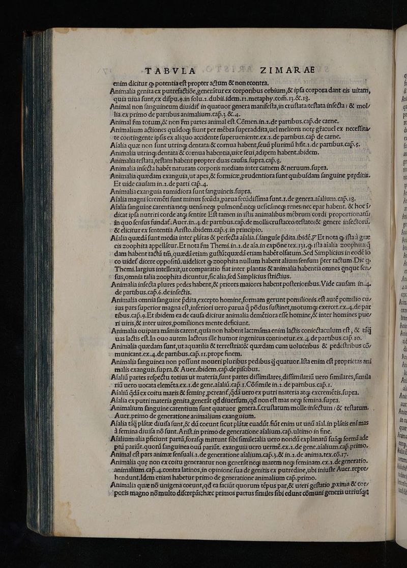enim dicitur c» potentia eft propter actum &amp; non econtra, Animalia genitaex putrefatioegeneráturex corporibus orbium,&amp; ipfa corpora dant eis uitam, quia uiua funt;ex difpu.o.in folu.2.dubii.idem.r:.metaphy.com.15.3t.1g. Animal non fanguineum diuidit in quatuor genera manifeftajin cruftata;teftatarinfedia | &amp; mol/ lia.ex primo de partibus animalium.cap.5.&amp;. a. Animal £m totum,&amp; non fm partes animal eft. Cómen.in.2.de partibus.caf.de carne. Animalium actiones quádog fiunt per mébra fuperaddita,ucl melioris note g£a:uel ex neceffita/ te contingente ipfis ex aliquo accidente fuperueniente,ex.2.de partibus.cap de carne. Aialia quae non funt utring dentata/&amp; cornua habent,feuá plurimü hfít.2.de partibus.cap.s. Animalia utring; dentata &amp; cornua habcntia,uice feui adipem habent.ibidem. Animalia teflata,teftam habent propter duas caufas.fupra.cap.g. Animalia infecta habét naturam corporis mediam inter carnem &amp; neruum.fupra. Animalia quzdam exanguia,ut apes,&amp; formicz,prudentiora funt quibufdam fanguine preditis. Et uide caufam in.2.de parti cap. 4. Animaliaexanguia tumidiora funt fanguineis.fupra. Aialia magni icreméti funt minus fecüda,parua fecüdiffima funt.r.de genera.aíalium.cap.ig. Aíalia fanguine carentiarmegs uendinegs pulmoné;neg ueficáiegp renesinec epar habent. &amp; hoc i dicat ipfa nutriri corde atg fentire Eft tamen in iftis animalibus mébrum cordi proportionatti in quo fenfus fundat; Auer.in. 4.de partibus.caf.de molliicruftaceo/teftatoi&amp; genere infectorü. &amp; elicitur ex fententia Arifto.ibidem.cap.s.in principio. Aíalia quadá funt media inter plátas &amp; perfecta aialia.f.fanguie fdita.ibid£. P Et nota gp ifta grae cis zoophita appellátur.Et nota £m Themi.in.:.de aía.in expone tex. 151.g iftaaialia zoophitaiq dam habent tachi tin, quaedá etiam guftüzquzedá etiam habét olfatum.Sed Simplicius in eodé lo co uidet dicere oppofitü.üidelicet qp zoophita nullum habent alium fenfum pter tadtum;Dic cp Themi.largius intellexityut comparatio fiat inter plantas &amp; animalia habentia omnes qnque fe/ fus,omnia talia zoophita dicuntur ficalia;fed Simplicius ftrictius. Animalia infe&amp;a plures pedes habent,&amp; priores maiores habent pofterioribus. Vide caufam in.4. de partibus.caf.6.deinfectis. Animalia omniafanguine pdita,excepto homine,formam gerunt pomilionis.eft auté pomilio cu/ ius pars fuperior magna eft,inferiori uero parua d podus fuftinetjmotumg exercet.ex.4.de paz tibus.caj.9.Et ibidem ca de caufa dicitur animalia demétiora effe homine, inter homines pue/ ri uiris,&amp; inter uiros,pomiliones mente deficiunt, Animalia ouipara mámis carent,quia non habent lactmáma enitn lactis coniectaculum eft , &amp; tá uas lactis eft.In ouo autem lacteus ille humor ingenitus continetur.ex.4.de partibus.cap.ro. Animalia quaedam fünt,ut aquatilia &amp; terreftriat&amp; quaedam cum uolucribus &amp; pedeftribus co; municant.ex. 4.de partibus.cap.1r.prope finem. | Animalia fanguinea non poffunt moueri pluribus pedibus d quatuor,.Ifta enim eft proprietas ani malis exanguis.fupra,&amp; Auer.ibidem.cap.de pifcibus. Aialiá partes refpectu totius ut materia funt partes diffimilares diffimilarid uero fimilares,fimila rii uero uocata eleméta.ex.1.de gene.aíaliü.cap.r.Cófimile in.2.de partibus.cap.r. Aialiá Gdáex coitu maris &amp; femine pcrean£,qdá uero ex putri materia atg; excremétis.fupra. Aíalia ex putri materia genita,generát qd diuerfum,qd non eft mas neg: femina.fupra. Animalium fanguinecarentium funt quatuor genera.f.cruftatum;/molleiinfectum ; &amp; teftatum. Auer.primo de generatione animalium exanguium. Aialia tág plátze diuifa funt,&amp; dd coeunt ficut plátae euadit.fiüt enim ut uni aíal.in plátis eni mas à femina diuifa nó funt. Arift.in primo de generatione aialium.cap.ultimo in fine. | Aíaliumiaália pficiunt partü,forafq: mittunt fibi fimiletalia uero nondü explanatü fuág: formáade pti pariüt.quorü fanguinea ouü paritít. exanguia uero uermé.ex.2.de gene.aialium.caf. primo. Animal eft pars animze fenfuali.2.de generatione aíalium.cap.5.&amp; in.2.de anima,.tex.có.17. Animalia qug non ex coitu generantur non generátnegi marem neq feminam.ex.2.de generatio. animaliam.caf. 4.contra latinos,in opinione fua de genitis ex putredine,ubi iniufte Auer.repre/ hendunt.Idem etiam habetur primo de generatione animalium cap.primo. du Animalia quze nó unigena coeunt,qd ea facit quorum tépus par,&amp; uteri geflatio pxima &amp; cor/ poris magno nó multo difcrepás;hzc primos partus fimiles fibi edunt comuni generis utriufcos | tum Lr | iy | iy id