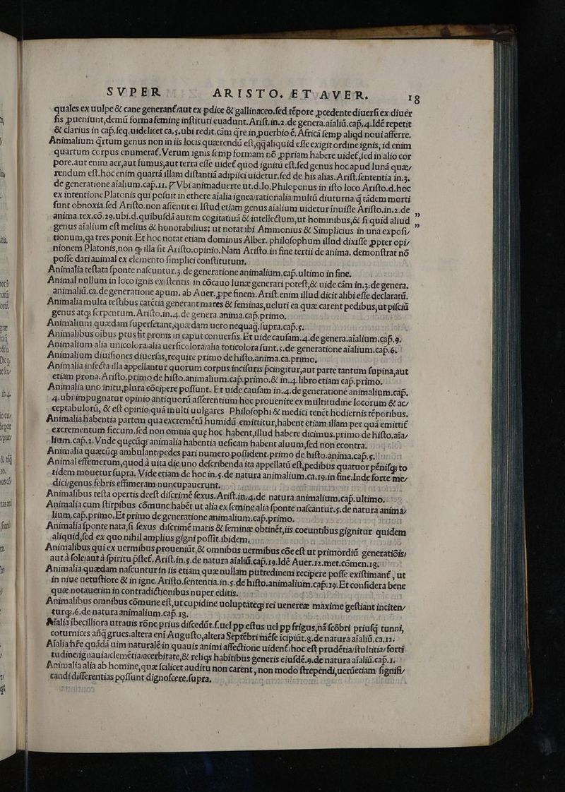 ly t xt Dit Q cft SVPER M ARISTO, ET. AVER. quales ex uulpe & cane generant/aut ex pdice & gallinaceo.fed tépore pcedentediuerfi ex diuér fis pueniunt,demü formafeming inftituti euadunt, Arift.in.2 de genera.aialiü.cap.a4.Idé repetit & clarius in cap.feq.uidelicet ca, s.ubi redit.cám qre in puerbio €, Africá (em p aligd noui afferre, Animalium drtum genus non in iis locis quzerend eft,qgaliquid effe exigit ordine ignis, id enim quartum corpus enumerat, Verum ignis fcmp formam nó ppriam habere uidet,íed in alio cor porc.aut enim aeraut fumusyut terra eíle uide£ quod ignitü eft.fed genus hocapud lunrá quz rendum eft.hoc enim quartá illam diftantiá adipilci uidetur. fed de his alias. Arift. fententia in.3. de generatione aialium.cap.rr. Vbi animaduerte ut.d.Io.Philoponus in ifto loco Arifto.d.hoc ex intentione Platonis qui pofuit in ethere aíalia ignea/rationalia/multü diutu rna;d tàdem morti funt obnoxia fed Arifto.non afientit e1.Iftud etiam genusaialium uidetur ínuifle Arifto.in.z.de anima,tex.có.29,ubi.d.quibufdà autem cogitatiuá & intelledium,ut hominibus& fi quid aliud genus aíalium eft melius & honorabilius; ut notat ibi Ammonius & Simplicius in unà expofi, tionum,qa tres ponit. Et hoc notat etiam dominus Alber. philofophum illud dixiffe ppter opi/ nionem Platonis)non c illa fit Arifto.opinio.Nam Arifto.in fine tertii de anima, demonftrat nó pofle darianimal ex elemento fimplici conftitutum, Animalia teftata fponte nafcuntur.5.de generatione animalium.cap.ultimo in fine. Animal nullum in loco ignis exiftentis in cócauo lunz generari poteft, & uide cám in.5.de genera, animalii.ca.de generatione apum, ab A uer. ppe finem. Arift. enim illud dicit alibi efie declaratü. Animaliamulta teftibus carétía generant mares & feminas ucluti ea qua: carent pedibus;ut pifciü genus atq ferpentum. Ariíto,in.4.de genera, anima.cap.primo, res Animalium quzdam fuperfetant;qua dam uero nequag.(upra.cap.s. : Animalibus oibus ptusfit pronis in caput conucrfis. Et uide caufam. 4.de genera.aialium.caf.9. Animalium alia unicolorailia uerficoloraalia toticolora funt. ;.de generatione aialium.cap.6. Animalium diuifiones diuerfas, require primo de hifto.anima.ca.primo, Animalia infecta illa appellantur quorum corpus incifüris pcingitur,aut parte tantum fupinajut etiam prona. Arifto.primo de hifto.animali um.cap.primo.G in.4.libroetiam cap.primo; Animalia uno inituplura cocipere poffunt. Et uide caufam in.4.de generatione animalium.cap. 4, ubi impugnatur opinio antíquorü afferentium hoc prouenire ex multitudine locorum & ac; ceptabulorü, & eft opinioquá multi uulgares Philofophi & medici tenct hodiernis téporibus. Animaliahabentia partém qua excremétü humidü emittitur, habent etiam illam per quá emittit excrementum ficcum.fed non omnia que hoc habentjllud habere dicimus.primo de hifto;aía/ litm.cap.z. Vnde quecügi animalia habentia ueficam habent aluum,fed non econtra. Animalia quecüg ambulantipedes pari numero poflident.primo de hifto.anima.cap.s. |: Animal effemerum,quodà uita die uno defcribenda ita appellatá eft,pedibus quatuor pénifq to tidem mouetur fupra, Vide etiam de hoc in.s.de natura animalium.ca.ro.in fine.Inde forte me; dicigenus febris effimeram nuncupauerunt, | beds 1351 nit j Animalibus tefta opertis deeft difcrimé fexus.Arift.in.4.de natura animalium.cap.ultimo. : : Animalia cum ftirpibus cómunc habét ut alia ex femine .alia fponte nafcantur.s.de natura anima; lium.cap.priímo,Et primo degcneratione animalium.cap.primo. | T Animalia fponte nata,fi fexus difcrimé maris & femina obtinét,iis coeuntibus gignitur quidem aliquid,fed ex quo nihil amplius gigni poflit.ibidem,;::- 7: osa | i &nimalibus qui ex uermibus proueniüt,& omnibus uermibus cóe eft ut primordiü generatióis; autáfoleiautà fpiritu píte£, Arift.in,g.de natura aialitf.cap.ro.Idé Auer.12.met.cómen.1g; Animaliaquadam nafcunturin iis etíam quae nullam pütredinem recipere poffe exiftimant , Ut in niue uetuftiore & in igne. Arifto.fententia.in. s.de hifto.animalium.cap.;1o; Et confidera bene que& notauerim in contradictionibus nuper editis. | ifo) ir eii Animalibus omnibus comune eft;ut cupidine uoluptateg rei uenereze maxime geftiant incíten; turg..6.de natura animalium.caf.19.- 31 20 DR UONOTIT 325 Aialia ibecilliora utrauis róne prius difcedát.f. ucl pp eftus ucl pp frigus bá fcobri priufá tunni, coturnices afi grues.altera eni Augufto,altera Septébri miéfe icipiüt.g.de natura aialiü.ca.12. Bialiahfe quádà uim naturalé in quauis animi affectione uident/hoc eft prudétia/ítultitia;forti tudinerignauiaiclemétiaracerbitate,8 religs habitibus generis eiufdé.9.de natura aíaliii.cap.x.: Animalia alia ab homiine,quae fcilicet auditu non carent, non modo ftrependi,uerieciam figuify candi differentias poffunt dignofcere,fupra, ing | |