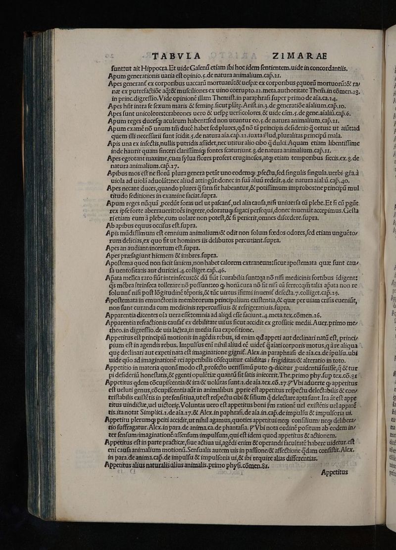 fanttut ait Hippocra. Et uide Galenü etiam ibi hoc idem fentientem.uide in concordantiis, Apum generationis uaria eft opinio.s.de natura animalium.cap.zr. Apes generant ex corporibus uaccarü mortuariz& uefpac ex corporibus equorü mortuorü:& ra/ na ex putrefactióe aq:& mufciliones ex uino corrupto.r2.tneta.authoritate Thern.in cómen.g. in princ.digreflio.Vide opinione illam Themift.in paraphrafi fuper primo de aia.ca.24. Apes hít intra fe fexum maris & feming.ficut pláte. Arift.in.3.de generatióe aíalium,caf.ro. Apes funt unicolores;crabrones uero & uefpeg uerficolores,& uide cám. $.de gene.aialiü.ca.6. Apum reges ducefg aculeum habent:fed non utuntur eo,5.de natura animalium, cap.ar. Apum examénó unum tii ducé habet fed plures qd nó tà principis defiderio d ortus: ut aiiíttad quem illi neceffarii funt icidit.s.de natura aia.cap.22.iuxtai'lud pluralitas principü mala. Apis una ex infeclisnullis putridis afüidet,nec utituralio cibo à dulci. Aquam etiam libentiffime inde haurit quam finceri clariffimig fontes fcaturiunt.g.de natura animalium.cap.rr. Apesegrotant maxime,cum fylua flores profert erugincfos,atq: etiam temporibus ficcis.ex.g.de natura animalium.cap.27. Apibus mos eft ne flord pluragenera petát uno eodemg pfectu,fed fingulis fingula.uerbi-gra.à uiola ad uiolàaduolátinecaliud attingütidonec in fuá aluü redeàt.o.de natura aial:üi.cap. 40. Apes necant duces,quando plures d fatis fit habeantur,& potiflimum improbos:ne principii mul titudo feditiones in examine faciat.fupra. | Apum reges niquá jpcedüt foras uel ut pafcant uel alia caufanifi uniuerfa cá plebe.Et fi cá pgüt rex ipfeforte aberraucrittoés ingrere,odoratugfagaci perfequi,donec inueniát accepimus.Gefta rietiam eum à plebe,cum uolare non poteft,& fi perierit,omnes difcedere.fupra. Abapibus equus occifus eft.fupra. Apis müdifiimum eft omnium animaliumi& odit non folum foedos odores fed etiam unguéto/ rum delicias,ex quo fit ut homines iis delibutos percutiant.fupra. Apesanaüdiantiincertum eft fupra. Apes prafagiunt hiemem & imbres.fupra. Apoftema quod non facit faniem,non habct calorem extraneum:ficut apoftemata quae funt cau fa uentofitatis aut duriciei. 4.colliget.cap. 46. qs mébraítrinfeca tollerare nó poffuntteo g; horücura nó fit nifi cá ferro:qim talia apata non re foluunt nifi poft lógitudiné teporis,& tüc uirtus ífirmi inuenit defecta,7.colliget.cap.29. Jpoítematain emunctoriis membrorum principalium exiftentia,& quz per uiam crifis eueniüt, non funt curanda cum medicinis repercufliuis & rcfrigeratiuis.fupra. | Apparentia dicentes oía ueraefíetomnia ad aligd efie faciunt, 4.meta.tex.cómen.26, Apparentia refractionis caufat ex debilitate uifus ficut accidit ex groffitie medii, Auer.primo me/ theo.in digreffio.de uia lactea, media fua expofitione, Appetitus eft principii motionis in agédis rebus, id enim qd appeti aut declinari natü eft, princi que dedinari aut expeti nata eft imaginatione gignit. Alex.in paraphrafi de aia.ca.de ipulfu.ubi uide qiio ad imaginatione reiappetibilis cofequitur caliditas / frigiditasi& alteratio in toto. Appetitio in materia quoná modo eft;profe&o ueriffimü puto g» dicitur puidentiáfuiffe,3 & tur pi defideriü honeftatis,& egenti opulétize quantü fit fatis iniecerit.The,primo phy.fup tex.co.er Appetitus qdem cócupifcentia/& irai& uolütas funt.2.deaía.tex.co.27.7 Vbiaduerte q» appetitus eft ueluti genus, cócupifcentiaatit in animalibus ppprie eftappetitus refpectu delectabilis & con/ triftabilis exiftétis in ptefenfitiuauteft refpectu cibi & fifium d delectare apta funt.Ira áceft appe tis. itanotat Simplici.z.deaía.27.8 Alex.in paphrafi.de aia.in.cap.de impulfa & impulforia ui; Bppetitu plerumg pciti acciditut nihil agamus,quoties appetituiÍmeg: confilium: neg: delibera tio fuffragatur. Alex.in para.de anima.ca.de phantafia. V Vbi nota ordine pofitum ab eodem i7 ter fenfum/imagination&iaffenfum/impulfum,qui eft idem quod appetitas 8t actionem. Bppetitus eft in parte practice fiue actiua uiagédi enim & operandi facultaté haberc uidetur.eft ení caufaanimalium motion. Senfualis autem uis in paftione;/& affectione G dam confiftit, Alex. in para.de anirna.cap.de impulfa & impulforia ui,& ibi requitealiasdifferentias, — Appetitusalius naturalisialius anitnalis.primo phyfi.comien.8r. 3110.65 Ci | Appetitus
