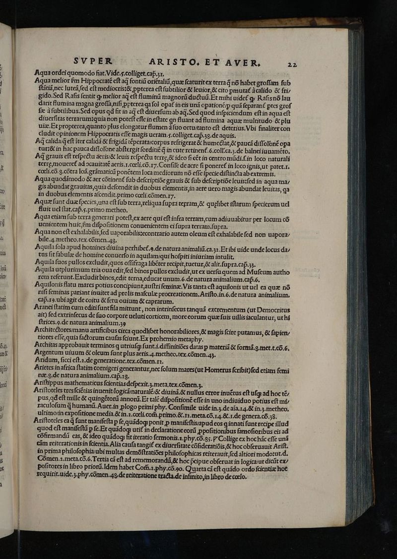Aqua ordei quomodo fiat. Vide. s.colliget,caf.sx. | ! Aqua melior £m Hippocraté eft aq fontiü oriétaliti quze fcaturitex terra q nó habet groffam fub ftátiàjnec luteá,fed eft mediocris:&amp; ppterea eftfubtilior &amp; leuior,&amp; cito pmutat dcalido &amp; fri; gido.Sed Rafis fentit q melior aq eft luminü magnorü ductuü.Et mihi uidet q Rafisnó lau darit lumina magna grofía,nifi ppterea ga fol opa in eis uná opationt/p quá feparané ptes grof fx dfuübtilibus.Sed opus qd fit in aq eft diuerfum ab aq.Sed quod infpiciendum eft in aqua eft diuerfitas terrarum?quia non poteft efte in eftate gn fluant ad flumina aqua multitudo &amp; plu uize.Et propterea,quanto plus elongatur flumen à fuo ortui/tanto eft deterius, Vbi finaliter con cludit opinionem Hippocratis effe magis ueram. s.colliget.cap.58.de aquis. Aq calidaiG eft iter calidá &amp; frigidà téperataicorpus refrigerat &amp; humectat,&amp; paucá diffolóné opa tur;&amp; in hac paucadiflolone abftergit forditié q in cute retinent. 6.coll.ca.3.de balneiiuuaméto, Aq grauis cft refpectu áerisi&amp; leuis refpectu terre, &amp; ideo fi ét in centro müdi.f.in loco naturali terremoueret ad »cauitaté aeris.x.cocli.có.17. Confilé deacre fi ponere in loco ignis,ut patet.r. cocli.co. g.cótra lod, grámaticü ponétem loca mediorum nó efie fpecie diftincta ab extremis. Aqua quodámodo &amp; aer cótinen£ fub defcriptióe grauis &amp; fub defcriptioe leuis:fed in aqua ma gis abundat grauitas quia defcendit in duobus elementis,in aere uero magis abundat leuitas, ga in duobus elementis afcendit.primo coeli.comen.rz. Aqua funt duae fpecies una eft füb terra reliqua fupra terram, quelibet iflarum fpecierum uel fluit uel flat.cap.s.primo metheo. Aqua etiam fub terra generari poteftex aere qui eft infra terram,cum adiuuabitur per locum có uenientem huic,£m difpofitionem conuenientem ei fupra terram.fupra, Aquanon eft exhalabilis fed uaporabilistecontrario autem oleum eft exhalabile fed non uapora/ bile.4.metheo,tex.cómen. 43. | Aquila fola apud homines diuina perhibe£.s.de natura animalii.ca.525.Et ibi uide unde locus da; tus fitfabulze de homine conuerfo in aquilam/qui hofpiti iniuriam intulit, Aquila fuos pullos excludit;quos offifraga libéter recipit,tuetur,&amp; alit.fupra.cap.55. rem referunt.Excludit binos,edit terna,educat unum.6.de natura animalium.cap.6. hififeminas pariant inuitet ad prolis mafculze procreationem. Arifto,in.6.de natura animalium, cap.r». ubiagit de coitu &amp; fetu ouiam &amp; caprarum. Aranei ftatim cum editi funtfila mittunt ,non intrinfecus tanquá excrementum (ut Democritus ait) fed extrinfecus de fuo corpore ueluti corticem, more eorum quae fuis uillis iaculantur, ut hí ftrices.9.de natura animalium.39 | Architectoresimanu artificibus circa quodlibet honorabiliores,&amp; magis fcire putamus, &amp; fapieny tiores efie, quia fadorum caufas fciunt.Ex prohemio metaphy. | Pchitas approbauit terminos q utriufgy funt.i.diffinitioes datas p materiá &amp; formá, g.met.t.có.6., Argentum uiuum &amp; oleum funt plus aeris.4.metheo.tex,comen,45. Aridum, ficci eft.2.de generatione.tex.cómen.r;. | Arietes inafrica ftatim cornigeri generantur nec folum mares(ut Homerus fcribit)fed etiam femi nz..g.de natura animalium.caf.23. | dfAriftippus mathematicus fcientias defpexit.5.meta.tex.cómen.. Ariftoteles tres fciétias inuenitilogiciinaturalé/&amp; diuina.&amp; nullus error inuctus eft ufg ad hoc té pus,qdeft mille &amp; quingétori annorá. Et talé difpofitioné effe in uno indiuiduo potius eft mi; raculofum d humani. Auer.in plogo primi phy. Confimile uide in.5.de aia. 14.&amp; in.3.metheo, ultimor/in expofitione media.&amp; in.2.cceli.com.primo.&amp;.r» meta.có.14.8t. r.de genera.có.38. Ariftoteles ea d funt manifefta p fequádog ponit p manifeftisiapud eos q innati funt recipe illud quod eft manifeftü p fe. Et quádoq: utit in declaratione eorá ppofitionibus famofioribus eis ad cófirmandá eas, &amp; ideo quádog i iteratio fermonis.z.phy.co.9;. P Collige ex hochác effe uná cám reiterationisin fcientia. Alia caufa tangit ex diuerfitate cófideratióis,&amp; hocobferuauit Arift. in prima philofophia/ubi multas demóftratióes philofophicas reiterauit fcd altiori modotut.d. Cómen.2.meta.có.6. Tertia cá eft ad rememorandii,&amp; hoc peipue obferuat in logicarut dicit ex pofitores in libro priord.Idem habet Corii.?.phy.có.oo. Quarta cá eft quádo ordo fcientia hot sequirit.aide.;.phy.comen.43.de reiteratione tracta. de infinitojin libro decoelo.