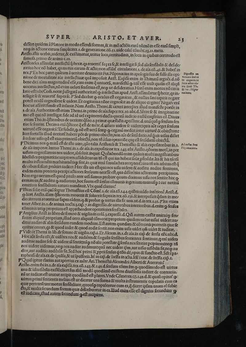 E Veil atti dedi princ libto deu Aly, js. Jtiofa ti(5, - (pti opitio itiU0S, | 1ph. | xod | ud | differt quidem à Platone in modo effendi formas,& in mo actióis earü trio in effe earü fimplt, neq: in actione earum fimpliciter.2,de generatione, Có, $2, uide calcé cóméti, 19.12.meta. Arifto.iftis uerbis,uidetur,& exiftimatur,utitur loco,certitudinis, in locis in quibus certitudo eft famofa.primo deanima c.19. | Ariftoteles aflimilat intelle&tá fpherze.qa reuertit fu pra fej& intelligit fefed aia fenfibilis & defide/ ratiua hoc nó habet, gamotus earum & actio non affil࣠circulationi 1. de aia.CO0.46.& habef in tex. Ex hoc patet quátum à ueritate deuiauerit Pet.Póponacius in apologia fua de falfa illa opi; nione de mortalitate aiz intelle&tiuze quá impofuit Arift. Expffe enim in Thimaü argués.d.nó bene dici aiam magnitudiné efieeam enim d uniuerfi, manifeftü q» talé effe uult qualis eft aliqri uocatus intellectus) nó enim ueluti fenfitiua eftineg; ut defideratiua.Harü enim motus nó circu latio eft:zubi Com.notat pallegatá authoritaté;g intellectus apud Arift.affimilatur fpherze,ga in; telligit fe & reuertit fupra fe. 7 Sed dicebat cp oculus eft organicus , & nullus fani capitis ncgare poteft oculi cognofcere fe uidere. Et cogitatiua nóne cognofcit an de aliquo cogitet? Negare eni hoc:ut afierittfimile eft infanize.Nam Arifto.Themi,& cxteri interptes illud manifcfte ponüt in 2.deaía Authoritas eft etiam Themi.in primo deaia.fuper tex.ro.ubi,d. Sétirefe 8 imaginarime mo eft qui nó intelligat.fide ad id uel cxpimenti ducaiquorü iudicio nullü exgfitius eft.Diuus etiam Tho.in dftionibus de ueritate/áfito.o.primce quacftióis aptifiime.d. unüquég fenfum fen tire fe fentire. Decima ctiá Gftione q eft de méte.d. uifum uidere fe uider tquis adt neget fenfum uirtuté cfle organicá?Et fubdit,g nó eft uerá fem P qorganu medit inter uirtuté & obiectum: licetfortaflis illud ueritaté habere pótde primo obiecto,non at de fecüdario.ná quis uifus diflet à colore uifo/gd eft eiusprimari obiectü,non tfi à fua operatióe que eft fecüdariü obiecti. F Dicimus nos q» mirü eft de ifto uiro,qüo talia Ariftoteli & Thetmiftio & aliis expofitoribus in.2. de aía imponat.Immo Themi.in.z.de aía.in expofitione tex.r43,ubi Arifto.gonem motáan per uifum cogaofcamusnos uiderejabfoluit.inquit.Q uéadmodü enim quauis multi magiftratibus; libellióes;pragmaticirexceptoreszaffideatzunus tíi eft qui ius habeat Íniz pferédae.Ita & his táetfi multa inftruméta machinamétag fint,in quz reni fimulachra recepten&:una tíí uis arbitra eft q de oibus fcifcati pnütietiiadicet. Haec illa uis eftiqua nos uifü uidere;& auditu audire fentimus, eadem enim potentía percipiactiones fenfuum necefle eft,qua differctias actionum percipimus, Non ergo uerum eft quod pauloante uifi fumus probare quum diximus uifu nos fentire hoc gy cernamus,& auditu e»audiamus,hoc fuum eft fenfus comunis ingeniumimunufg : cui notitia omnium fenfibilium natura mandauit. Vbi quid clarius? | V Iftius fnize etiáquá fegtur Themiftius eft Cómé.2.de aía.co.144.q cótinuádo intétioné Arift.d, €p licet Arifto.illam Gftionem mouerit & foluerit fuprain tex.có.156.&t interpofuit dam in me dio:iterum reuertitur fupra eádem,q.& probat gy uirtus illa fit una,ut.d.in tex.145. 7 Jta etiam tenet Alber.in.2.de anima.tracta.s.caf. 7.in digreflio.de uirtutibus interioribus,d.enim Q fenfus comunis utigs proprium eft apprehendere operationes fenfibiles. n V Amplius Ariftin libro defomno & uigiliaiin Coli.5.expreffe.d.Q rà autem cxiftit unicuic fet fuum aliquid proprium,illud uero aliquid comune?proprium quidem;uelut uifui uidereiau/ dituiaudire/& aliis fecidum eundem modum.Eft autem quaedam & cómunis potentia quz fe quituromnes;ga & quod uidet & quod audit fentit.non enim uifu uidet qim uidet & iudicat, V Videét Themi.in lib.defomno & uigilia.caf.6.Et Alexan.in,a.de aía.in cap de fenfu cói.ubi;d, Flocaiit fenfu cói,& uidétes nos & audiétesi& fingulis fenfibus fentientes fentimus,qeni uidet) auditue audire fefe & uidere ià fentit;nág nóalia poteftate d fenfu nos fentire pcipimustneg tii nos uidere uidemus,neg nosaudire audimustquü nec uidere ipmut uifio uifibilis fit;)neg; au direjut auditio audibilis fit.Sed hoc primi & ppriifenfus q cóis dz, opus & functio eft, Sile pà^ raphrafi deaía.ca.de ipulfu,& ui ipulforia.Ité in cap.de ítelfu in actu.Idé i trac.de itelfu.cap.r. P Quid igitur clarius autapertius ex méte Ari.Themiftiii Alexandri; Albertii& Axierrois? Arifto.enim ibi in.2.de aía expfie.tex.có.r49.8.149.d.fenfum cóem $m c quodámodo eft uirtus una & idiuifibilis exiftés:licet £m alii mod quodámoó exiftens diuifibilis iudicet de contrariis. nà ut iudicateft unatut recipit quodármó eft plures, Vnde Cómenta.co.149.d.& quafi opina gr uirtus primi fentientis melius eft ut dicatur una forma & multa inftrumentis copulatis cum ea quz pertranfeunt motus fenfibilium quoufc copulentur cum ead dicere ipfam unam cé fubie &o,& multa fecundum formas quie defcribuntur in ea, Illud enim efíe eft dignius fecundum eft iudicansjiftud autem fecundum gqyeft recipiens, —- Digreffio an viitutes fenfiti He cognolcát fuos acius có/ tra Diuü Th. & (et . P6po/ naciums Aduerfg peri Pop onacimns