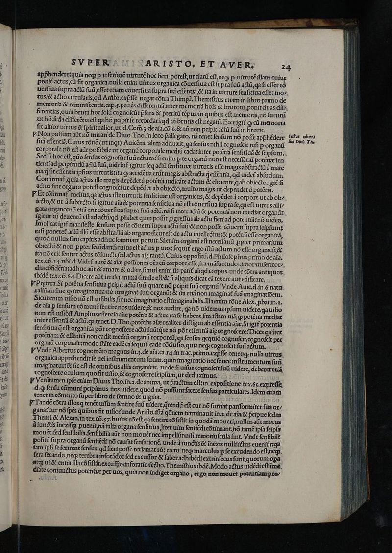 apphenderezquia neg p inferiore uirtuté hoc fieri: poteft,ut clard eft;neg; p uirtuté illam cuius ponit actus cü fit organica;nulla enim uirtus organica cóuerfiua eft (upra futi actá,qa fi effet có tus/& actio circularis qd Arifto.expfle negat cótra Thimgü. Themiflius etiam in libro primo de ferentias quia bruta hoc folü cognofcüt piens & pteritü tépus;in quibus eft memoria,no fucurü ut ho.fcda differétia eft qa hó pcipitfe recordariigd tii brutis eft negatü. Ecceigit o» cü memoria fit altior uirtus & fpiritualior,ut.d.Com.5.de aía.có.6.& tfi non pepit actü fuü in brutis, fuà effentiá.Cuius róné (ut ingt) Auicéna talem adduxit, ga fenfus nihil cognofcit nifi p organi Sed fi hoc eft,qrio fenfus cognofcit fuü actum?fi enim p teorganü non eft neceflariü potétize fen. tientiad pripiendá actá fai uidebit igitur feq acá fenfitiuz uirtutis effc magis abftractü à mate riarg fit cfientia ipfius uirtutistita q»accidétia erát magis abftracta geffentia, qd uidet abfudum. Confirmat quia actus ille magis depédetà potétia iudicáte actum & eliciente,gab obiecto.igit fi actus fineorgano poteft cognofci ut depédet ab obiectoymulto magis ut dependet à potétia. F Etcofirmat. melius ga aus ifte uirtutis fenfitiuz eft organicus, & depédet à corpore ut ab ob; iecto& ut à fubiecto.fi igitur aia & potentia fenfitiua nó eft couerfiua fupra fe,qa eft uirtus alli^ Bata organotno etià erit couerfiua fupra fuii actü.nà fi inter actüi & potentiáànon mediat organüz , igitur ci deuentü eftad actiigd phibet quin poffit pgreffusab actu fieri ad potentiá?nó uideo, Implicatigi£ manifefte fenfum pofTe couerti fi upra actu futi& non poffe cóouerti fupra feipfumz nifi ponere£ acti illá effe abftractü ab organo/ficuteft de actu intelle&us:& potétiá effe organica, quod nullus fani capitis adhuc fomniare potuit.Si enim organü eft neceffari ;ppter primarium obiecti & non ppter fecüdariüicuius eft actus p uos: fequit ergo i(tü actum nó effc organici,& itanó erit fentire actus coiuncti,fed actus ale tanti. Cuius oppofitd.d.Philofophus primo deaía, tex.cO.14. ubi.d. Videt auté & aize paffiones os cá corpore effe irammáfuetudo;tirnorimifericory , diarcofidétiatadhuc aüt & amare & odire,fimul enim iis pati£ aliqd corpus.unde cótra antiquos. ibidé.tex.có.64. Diccre aüt irrafci animá/fimile efti& fi aliquis dicat eà texereaut edificare. F Pretera.Si potétia fenfitiua pcipit actü fi uü.quare nó pcipit fu organá? Vnde Auic.d.in.6.natut zaliii.in fine c» imaginatiua nó imaginat fuii organü: & ita etiá non imagina fuá imaginatióem. Sicutenim uifio no eft uifibilis fic nec imaginatio eft imaginabilis.llla enim t6ne Alex. pbat in.2. de aia p fenfum cómuné fentire nos uidere,& nos audire, qa no uidemus ipfum uidere;qa uifio non eft uifibif. Ampliuseftentia áíze potétia & actus ita fe habent,£m iftam uiá,g potétia mediat inter effentii & actü.qa tenet.D. Tho. potétias aia realiter diftigui ab effentia aize,Si igit potentia denfitiua eft organica pót cognofcere act fuü:qre nó pot effentiá aig cognofcere?Dices qaiíter. potétiam & effentiá non cadit medii organi corporeii, qa fenfus qcquid cognofciticognofcit per organi corporalezmodo ftáte eadé cá fequit eade coclufio,quia neg cognofcit fuü actum, V Vnde Albertus cognométo magnus in.5.de aía.ca.14.in trac.primo.expfle tenetig» nulla uiftus. organicaapprehendit fe uel inftrumentum fuum.quin imaginatio nec fe nec inflrumentum fuá, Amaginaturt& fic eft de omnibus aliis organicis. unde fi uifus cognofcit fuá uidere, debereteuá cognofcere oculum quo fit uifio,& cognofcere feipfum,ut deduximus, 305 TIE F Verütamen ipfe etiam Diuus Tho.in.2.de anima, ut tactum eft;in expofitione tex,6s.expfeffe, -l.gy fenfu comuni pcipimus nos uidere,quod nó poffunt facere fenfus particulares, Idem etiam tenet in comento fuper libro de fomno & uieilia, : ' ['i335co 00 03ENLO gana:cur nó fpés quibus fit uifio?unde Arifto.iftà qonem terminauit in.2.dc aia/& pcipue fcdma Themi.& Alexan.in tex.có.s7:huius ro eft gà fentire cófiftit in quoda mouerinullusaüt motus A iunctis inexifqs pucnit,pi talia organa fenfitiua licet uim fentiédi cotineantnó tamé ipfa feipía mouét.fed fenfibilia.fenfibilia at non mouctnec impellitinifi remotiufcüla fint. Vnde fenfibile pofitü fupra organü fentiédi nó caufat fenfation£, unde iunctis & ihexis nulli ictus eueniüt:qa «iam ipfi fe ferirent fenfus,qd fieri poffe reclamat t6: eteni neg: marculus p feexcudendo efljnegi, fera fecando; neq terebra inforido: fed excuffor & faberadhibédiextrinfecus funt, quorum opa. iatqi ui & entia illa cófifttiexcuffiorinforatio/fe&tio. Themiftius ibdé. Modo actus uidédi eft ime, diate coniunctus potentiz per uos, quia non indiget organo , ergo non mouet potentiam prov Jnftat aduer? fus Dinb The