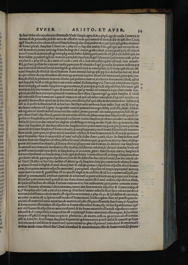 teft qui rigo ritó idi j [i j/ j ; In hoc enim o€s expofitores cóuenerüt. Vnde Simpli,apte.d.in.r.phyfi.agi de caufis.f.materia &amp; forma.&amp; de priuatióejin fcdo uero de efficiéte caufa quá naturá cé dicit;&amp; fif de ipfo fine.Caufe igit fimplices coes oibus rebus tà fimplicibusd cópofitis,extites in reno funt nifi prima materia; &amp; forma pficiés. Amplius Cómen.in.z.phy.co.1o.fup illis uezbis. Vno gdé igit mó natura fic di/ cit de materia prima unicuig fübiedta.Inqt ibi Cómen.gy ideo dixit prima:qa nó pría eft cópofi taex forma G&amp; materia;qm,ga undqdg enti habct fubtü ppriü,necefle eft pter coe fubtü ipm ha bere fübm ppriü:eftigi&amp;no materia pura fed copofitazeft igit híis naturá,nó natura, uide p hac exponect.r.phy.có.g2.&amp;. s. meta,cO.29,8L. 1. cceli, có. x. Sed cotra iftà expóné eft unü fatis manife^ fti,qa Auer.p efhta hic exponit caufas ppinquas &amp; eéntiales.fi igit p caufas fimplices itellexit pri má materiá;&amp; ultimá formá:intelligédo p ultimá formá in uia coponis,q eft forma pficiés.tüc idé caufa fimplex,&amp; efntiz&amp; tücno haberet Auer.intentü futi:ga ipfe pp hoc deductus fuit ad illud in quo cóiter ab expofitoribus dánatur:qa mutauit expone illorü trii terminorü principid,cau/ fam,&amp; efatiá,in pbatione maioris à fenfu qué pofuit in maiori,ut eliceret documentü illud, ad ex mó loquédi Arift.in tali ppóne ínuit nobis ordiné doctringtingt eni. Tunceni arbitramur cogno fcereundqdq, od caufas fimplices cognouerimus,&amp; principia príaj&amp; ufq; ad elata. Vbi inui£ qdá motus in fcía iter termini à quo/j&amp; terminü ad qué p mediü.ná terminus àquo funt caufa firm plices,mediti funt principia prima:&amp; terminus funt efta. Oportet igi£ qj caufa fimplex &amp; eintü no coincidát ficut terminus à quo/&amp; terminus ad qué nó debet coincidere.Et p uitá meá hocar gumétü demonftrat apud me in hoc loco;otra ill expóné quáalibi in theorematibus fuftinui:q etfi in fe poffit fuftineri;nó tíí in hocloco fatiffacit méti authoris ficut uides. lnqt eni &amp; inuit qj doctrina ordinata eft icipere à cognitioe caufarü primarü rei cognofcéde perfectae, deide itédere ad cognitioné liar caufarüi remotarü £m ordiné, donec puenia£ ad caufas ppinquas.Nifi e&amp;t p^ pter diuerfitate copofitorá,quorá cás naturalis cófiderat:ddam enim funt fimplicia:&amp; quedá có/ pofita ex fimplicibus,ut funt mixta:nó incóuenit caufas fimplices,&amp; efhta coincidere in idem £m fubiectá licet non £m rationézin aligbus aüt diftinguit utrog; modo. Vnde dico q in mixtis,alize fünt cize fimplices,&amp; alize funt eftazcàae fimplices funt prima materia d non pfupponit priorem materià:&amp; forma fimplex eft forma eleméti,q non ffapponit prioré formá.Elemétaatüt in mixto fünt caufz ppinquaeex bus mixti ímediate refultat,&amp; funt forma mixti &amp; eIhta ipfa quatuori quz formaliter funt in mixto/füb e&amp; tamé refracto fcdm Auer.5.coeli.có.67. In fimplicibus auté Ez dem funt caz fimplices &amp; efnta,diftinctis tamé rónibuszquia p quáto materia prima nó pfup/ ponitalià materià in eleméto,&amp; forma eIhti no pfupponit aliá formam, fic dicitur cáze fimplicesz inquantü aut elementü imediate ex iftis duabus fubftantiis refultat,fic dicunt eleméta. Vnde nó poteft inueniri eadé ratio pcifa in fimplicibus &amp; in mixtis, ppter diuerfitatem nature fimplicisà natura cópofitorü ex fimplicibus.Ordo igit doctrina i naturalibus eft ut femp àfimplicioribus ;pcedatur ad cás ppinquas copofitores,fiue ibi fit diftin&amp;tio £m ration tantü,fiue £m rem &amp; ró/ né fimul.Et ideo in hocloco melius eft dicere o cáe fimplices funt pna materia &amp; ultima formaz p ultimá formá ítelligédo formá efntizg licet fit etià ipa prima i copofitioe refpectu aliarü forma: quia materia uere &amp; pptiifiime eft ex quo fit aligd ut in exiftéte: &amp; ad hoc exprimenditalé pri/ mitaté p antonomafiá attribuit materiz.&amp; ultimitaté ex parte refolutionis appropriauit formae, Et ex hoc pateterror eorü q tenét in uia Auer.formá mixti effe formá realiter copofità ex elátis, &amp; fpecie diftinctam ab cifdem.Fuerunt enim moti ex hacauthoritatequia preter primam mate/ riami&amp; formam ultimam.f.elementariam,omnes aliae funt materiz copofitze &amp; formae compofi £c.P Amplius aüt Corii.5.coe.có.67.tenet cp elata funt i mixto refracta ficut funt colores medii ex extremis:fed forma coloris medii eft copofita ex extremis.s.phy.co.52. &amp; fpé differt ab extremis, int patet.ro.meta.c6.25. Igitur eodé modo eft forma mixti.Sed hocqdem ftare nó poteftiquia ele/ mentáü eft materia formae mixtitmodo materia nó pót effe pars effentialis fuze formg.p Amplius fi formamixti effentialiter eft cópofita ex formis eIntoriüi:cá forme ille nó fint fepabilesztunc igi£ ' erit etià forma illa cópofita ex materia elntorü. ita forma mixtieét effentialt copofita ex cotpo/ gibus?fed o€ compofiti ex corporibus eft corpustigit forma mixtionis effet corpus. fed nullum corpus eft pfe&amp;io neci forma corpistut pbaturin.».de aia.tex.corfi.26. ga corpus nó eft inatum ; effe in fubie&amp;o, ficut forma. Amplius fequeretur t(pformna mixti poteft intédi &amp; remittit qaf:cut £olores medii intéditur &amp; remittunt:quiaextremi ex qbus cóponunf intendunt &amp; remittuntz £odem modo cum elata fcdm Cómé.intendan£ &amp; zemittátur:ita effet de forma mixti, Et pterea » wo 0€) » »