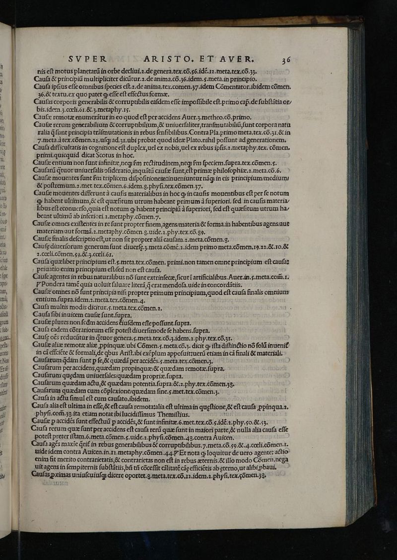 fne ede fpe Yp0 Qum, od, YXeio/ ifobii gnunt any pef | cat | c Non | MIU dixil vati Vtt yii (i | ! jf nis eft motus planetarü in orbe decliui.2.de genera;tex.có.$6.id&amp;. 12 meta.tex.có.55. Cauía &amp; principii multipliciter diciítur.2.de anima.có.56.idem. s.meta.in principio. Caufa ipfius efle omnibus fpecies eft.2.de anima.tex.comen.57.idem Comentator. ibidem comen. 36.&amp; textu.ex quo patet cp effe eft effectus formae. Caufas corporis generabilis &amp; corruptibilis eafdem efíc impofüibile cft.primo cap.de fubflátia or/ bis.idem.5.coeli.6x.&amp; 5. metaphy.1s. Caufx remota enumcerátur in eo quod eft per accidens Auer.3.metheo.có.primo. Caufz rerum generabilium &amp; corruptibilium,&amp; uniuerfaliter,tranfmutabiliü,funt corpora nata ralia g fünt principia tráfmutationis in rebus fenfibilibus.Contra Pla.primo meta.tex.có.51.&amp; in 7.meta.à tex.comen.22.ufcp ad. 51. übi probat quod idez Plato.nihil poffunt ad generationem, Caufa difficultatis in cognitione eft duplex uel ex nobis,uel ex rebus ipfis.2.metaphy.tex. comen. primi.quicquid dicat Scotus in hoc. Caufz entium non funt infinitae,neg; £m rectitudinem,neg fm fpeciem.fupra.tex.comen.s. Caufará qtuor uniuerfalis ofideratio,inquátü caufz funt,eft primze philofophize.2.meta.co.6. Caufze mouentes funt £m triplicem difpofitionemtinueniuntur nág in eis principiumimedium: &amp; poftremum ..met.tex.cómen.c.idem.g.phyfi.tex.cómen 57. Caufz mouentes differunt à.caufis materialibus in hoc qp in caufis mouentibus eft per fe notum €p habent ultimum, eft quzefitum utrum habeant primum à fuperiori. fed in caufis materia libusefteconuerfo,quia eft notum q habent principiü à fuperiori, fed eft quefitum utrum ha/ beant ultimü ab inferiori.2,metaphy.cómen.7. Caufz omnes exiftentes in re funt propter finemjagensimateria/&amp; forma.in habentibus agensiaut materiam/aut forma.2.metaphy.cómen.g,uide.2.phy.tex.có.g9. Caufz finalis defcri ptio eft,utnon fit propter alid caufam.2.meta,.cómen.g. Caufediueríorum generum funt diuerfe.3.meta.cómé.2.idem primo meta.cómen..22,8.10.&amp; 2.caeli.cómen,$9,&amp;.5.coeli.ór, — | Caufa quelibet principiam eft.s.meta.tex,cómen. primi.non tamen omne principium eft caufas ( priuatio enim principium eft/fed non eft caufa. Caufe agentes in rebus naturalibus nó (untextrinfecze ficuti artificialibus.Auer.in.s.meta.com. r. V Pondera tamé quia uoluit faluare literá d erat mendofa. uide in concordátiis. Cauí&amp; omnes nó funt principia nifi propter primum principium,quod eft caufa finalis omnium entium.fupra.idem.2.meta.tex.cómen. 4. Caufa multis modis dicitur.s.meta.tex,comen.z, Caufa fibi inuicem caufze funt.fupra. Caufz plures non fcdm àccidens doidem eflepoffunt.fupra. Caufa eadem cótrariorum effe poteft diuerfimode fe habens.fupra. Caufe o€s reducütür in qtuor genera. s.meta.tex.cÓ..idem.2:phy.tex.có.3r. Caufzealize remotze alize ppinquze.ubi Cómen. s. meta.có.5. dicit q» ifta diftindtio nó folii inueni in cá effciéte &amp; formali,de qbus Arift.ibi exéplum appofuittuerü etiam in cá finali &amp; materiali. Caufarum ddám funt p fe,&amp; quaedá per accidés. s. meta.tex.cómen.s. Caufarum peraccidensquzedam propinquae;&amp; quaedam remotze fupra, Caufaram quedam uniuerfales;quzedam proprix.fapra. Caufarum quaedam actu,&amp; quaedam potentia.fupra.t.2.phy.tex.cómen.5s. Caufarum quaedam cum cóplexionequzdam fine.s.met.tex.cómen.s. Caufa in actu fimul eft cum caufato.ibidem. Caufa aliaeft ultima in effe,&amp; eft caufa remota:alia eft ultima in qugftione,&amp; eft caufa; ppinqua.s. phyfi.corn.53.ita etiam notat ibi lucidiffimus Themiftius. n Caufz p accidés funt effedtudi p accidés,&amp; funt infinitze.6.met.tex.có.s.idé.2. phy.s0.&amp;.55. Caufà rerum qu funt per accidens eft caufa rerá quae funt in maiori parte;&amp; nulla alia caufa effe poteft preter iftam,6.meta.cómen.s.uide.z.phyfi.cómen.48.contra Auicén, Caufa agés maxie Qti£ in rebus generabilibus &amp; corruptibilibus, 7.meta.có. $9.87. 4.cceli.cómen.1. uide idem contra Auicen.in.r:.metaphy.coómen.44.F Et nota qyloquitur de uero agente: actio enim fit merito contrarietatis,&amp; contrarictas non eft in rebus xternis.&amp; illo modo Cómen.nega uit agens in fempiternis fubftátiisbíi tíi coceftit cálitaté cà eefficiétis àb eterno,utalibi pbaui. Caufas pximas uniafcuiufg dicere oportet.a.meta.tex.có.12 idem.2. phyfi.tex.cómen.58.